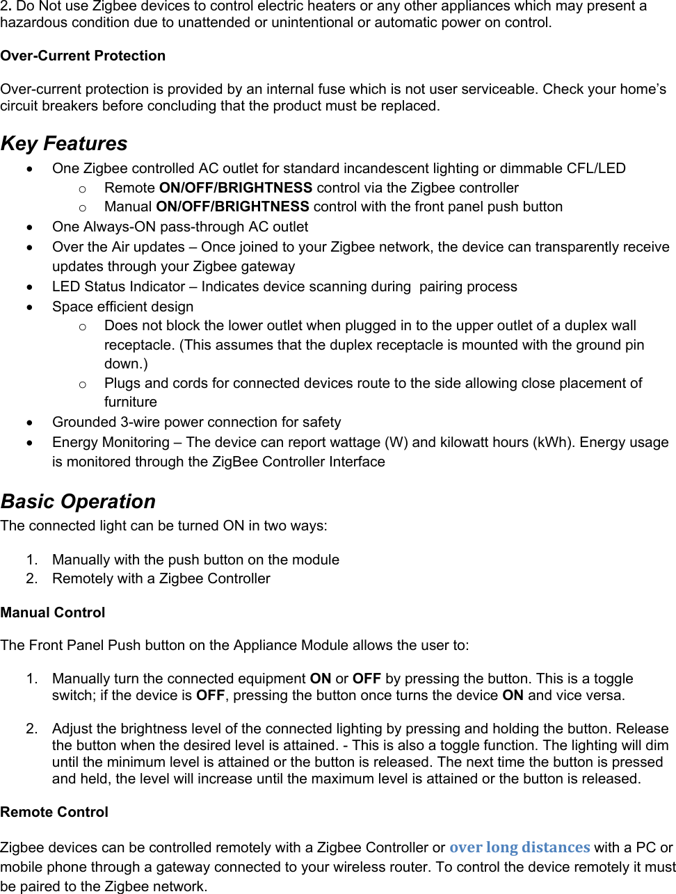 2. Do Not use Zigbee devices to control electric heaters or any other appliances which may present a hazardous condition due to unattended or unintentional or automatic power on control.  Over-Current Protection Over-current protection is provided by an internal fuse which is not user serviceable. Check your home’s circuit breakers before concluding that the product must be replaced. Key Features   One Zigbee controlled AC outlet for standard incandescent lighting or dimmable CFL/LED o Remote ON/OFF/BRIGHTNESS control via the Zigbee controller o Manual ON/OFF/BRIGHTNESS control with the front panel push button   One Always-ON pass-through AC outlet   Over the Air updates – Once joined to your Zigbee network, the device can transparently receive updates through your Zigbee gateway    LED Status Indicator – Indicates device scanning during  pairing process   Space efficient design o  Does not block the lower outlet when plugged in to the upper outlet of a duplex wall receptacle. (This assumes that the duplex receptacle is mounted with the ground pin down.) o  Plugs and cords for connected devices route to the side allowing close placement of furniture   Grounded 3-wire power connection for safety   Energy Monitoring – The device can report wattage (W) and kilowatt hours (kWh). Energy usage is monitored through the ZigBee Controller Interface Basic Operation The connected light can be turned ON in two ways: 1.  Manually with the push button on the module 2.  Remotely with a Zigbee Controller  Manual Control  The Front Panel Push button on the Appliance Module allows the user to:  1.  Manually turn the connected equipment ON or OFF by pressing the button. This is a toggle switch; if the device is OFF, pressing the button once turns the device ON and vice versa.  2.  Adjust the brightness level of the connected lighting by pressing and holding the button. Release the button when the desired level is attained. - This is also a toggle function. The lighting will dim until the minimum level is attained or the button is released. The next time the button is pressed and held, the level will increase until the maximum level is attained or the button is released.  Remote Control Zigbee devices can be controlled remotely with a Zigbee Controller or overlongdistanceswith a PC or mobile phone through a gateway connected to your wireless router. To control the device remotely it must be paired to the Zigbee network.  