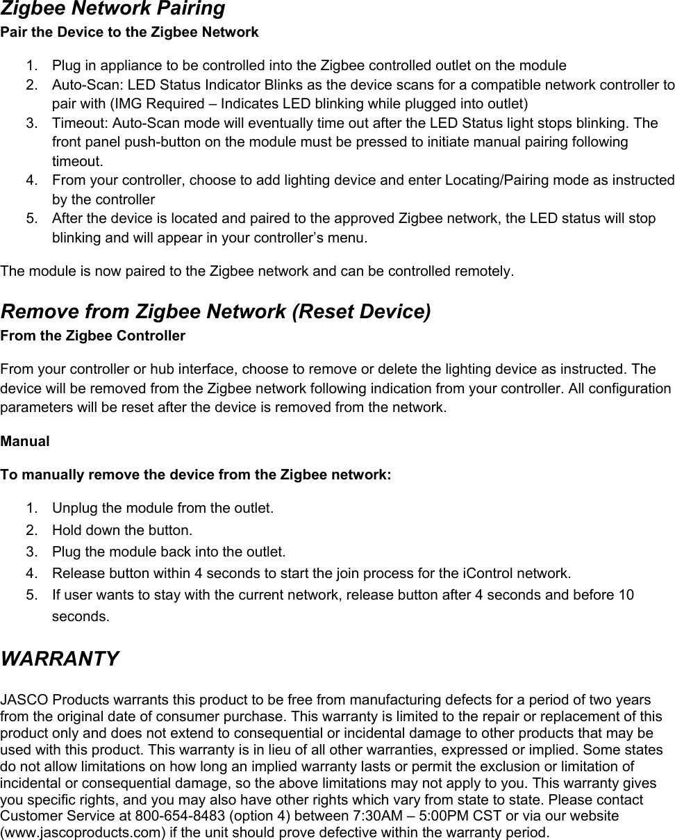 Zigbee Network Pairing Pair the Device to the Zigbee Network 1.  Plug in appliance to be controlled into the Zigbee controlled outlet on the module  2.  Auto-Scan: LED Status Indicator Blinks as the device scans for a compatible network controller to pair with (IMG Required – Indicates LED blinking while plugged into outlet)  3.  Timeout: Auto-Scan mode will eventually time out after the LED Status light stops blinking. The front panel push-button on the module must be pressed to initiate manual pairing following timeout. 4.  From your controller, choose to add lighting device and enter Locating/Pairing mode as instructed by the controller 5.  After the device is located and paired to the approved Zigbee network, the LED status will stop blinking and will appear in your controller’s menu. The module is now paired to the Zigbee network and can be controlled remotely. Remove from Zigbee Network (Reset Device) From the Zigbee Controller From your controller or hub interface, choose to remove or delete the lighting device as instructed. The device will be removed from the Zigbee network following indication from your controller. All configuration parameters will be reset after the device is removed from the network. Manual To manually remove the device from the Zigbee network: 1.  Unplug the module from the outlet. 2.  Hold down the button. 3.  Plug the module back into the outlet. 4.  Release button within 4 seconds to start the join process for the iControl network. 5.  If user wants to stay with the current network, release button after 4 seconds and before 10 seconds. WARRANTY  JASCO Products warrants this product to be free from manufacturing defects for a period of two years from the original date of consumer purchase. This warranty is limited to the repair or replacement of this product only and does not extend to consequential or incidental damage to other products that may be used with this product. This warranty is in lieu of all other warranties, expressed or implied. Some states do not allow limitations on how long an implied warranty lasts or permit the exclusion or limitation of incidental or consequential damage, so the above limitations may not apply to you. This warranty gives you specific rights, and you may also have other rights which vary from state to state. Please contact Customer Service at 800-654-8483 (option 4) between 7:30AM – 5:00PM CST or via our website (www.jascoproducts.com) if the unit should prove defective within the warranty period.   