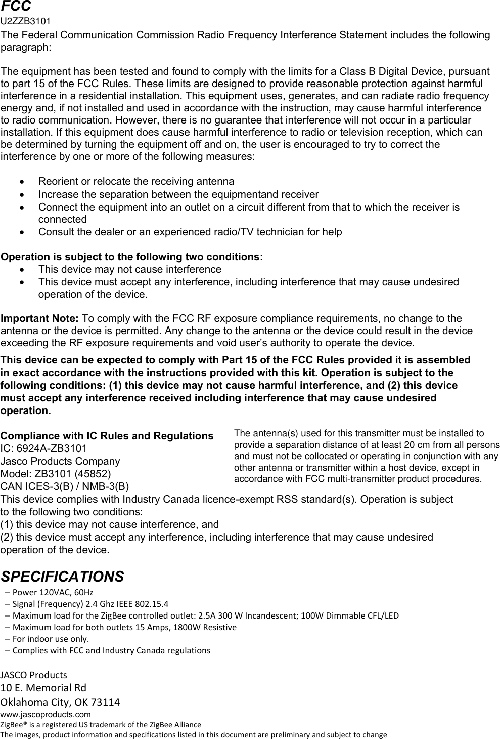 FCC U2ZB3101 The Federal Communication Commission Radio Frequency Interference Statement includes the following paragraph:  The equipment has been tested and found to comply with the limits for a Class B Digital Device, pursuant to part 15 of the FCC Rules. These limits are designed to provide reasonable protection against harmful interference in a residential installation. This equipment uses, generates, and can radiate radio frequency energy and, if not installed and used in accordance with the instruction, may cause harmful interference to radio communication. However, there is no guarantee that interference will not occur in a particular installation. If this equipment does cause harmful interference to radio or television reception, which can be determined by turning the equipment off and on, the user is encouraged to try to correct the interference by one or more of the following measures:    Reorient or relocate the receiving antenna   Increase the separation between the equipmentand receiver   Connect the equipment into an outlet on a circuit different from that to which the receiver is connected   Consult the dealer or an experienced radio/TV technician for help  Operation is subject to the following two conditions:   This device may not cause interference   This device must accept any interference, including interference that may cause undesired operation of the device.  Important Note: To comply with the FCC RF exposure compliance requirements, no change to the antenna or the device is permitted. Any change to the antenna or the device could result in the device exceeding the RF exposure requirements and void user’s authority to operate the device.  Compliance with IC Rules and Regulations IC: 6924A-ZB3101 Jasco Products Company Model: 45852 / ZB3101 CAN ICES-3(B) / NMB-3(B) SPECIFICATIONS  Power120VAC,60Hz Signal(Frequency)2.4GhzIEEE802.15.4 MaximumloadfortheZigBeecontrolledoutlet:2.5A300WIncandescent;100WDimmableCFL/LED Maximumloadforbothoutlets15Amps,1800WResistive OperatingTemperatureRange:32‐104°F(0‐40°C) Forindooruseonly. ComplieswithFCCandIndustryCanadaregulations Maximum load for the Z-Wave controlled outlet: 2.5A 300 W Incandescent; 100W Dimmable CFL/LED JASCOProducts10E.MemorialRdOklahomaCity,OK73114www.jascoproducts.comZigBee®isaregisteredUStrademarkoftheZigBeeAllianceTheimages,productinformationandspecificationslistedinthisdocumentarepreliminaryandsubjecttochangeU2ZZB3101ZB3101 (45852)This device can be expected to comply with Part 15 of the FCC Rules provided it is assembledin exact accordance with the instructions provided with this kit. Operation is subject to thefollowing conditions: (1) this device may not cause harmful interference, and (2) this devicemust accept any interference received including interference that may cause undesiredoperation.Compliance with IC Rules and RegulationsIC: 6924A-ZB3101Jasco Products CompanyModel: ZB3101 (45852)CAN ICES-3(B) / NMB-3(B)This device complies with Industry Canada licence-exempt RSS standard(s). Operation is subjectto the following two conditions:(1) this device may not cause interference, and(2) this device must accept any interference, including interference that may cause undesiredoperation of the device.SPECIFICATIONS  − Power 120VAC, 60Hz  − Signal (Frequency) 2.4 Ghz IEEE 802.15.4  − Maximum load for the ZigBee controlled outlet: 2.5A 300 W Incandescent; 100W Dimmable CFL/LED  − Maximum load for both outlets 15 Amps, 1800W Resistive  − For indoor use only.  − Complies with FCC and Industry Canada regulationsJASCO Products10 E. Memorial RdOklahoma City, OK 73114www.jascoproducts.comZigBee® is a registered US trademark of the ZigBee AllianceThe images, product information and specifications listed in this document are preliminary and subject to changeThe antenna(s) used for this transmitter must be installed toprovide a separation distance of at least 20 cm from all personsand must not be collocated or operating in conjunction with anyother antenna or transmitter within a host device, except inaccordance with FCC multi-transmitter product procedures.