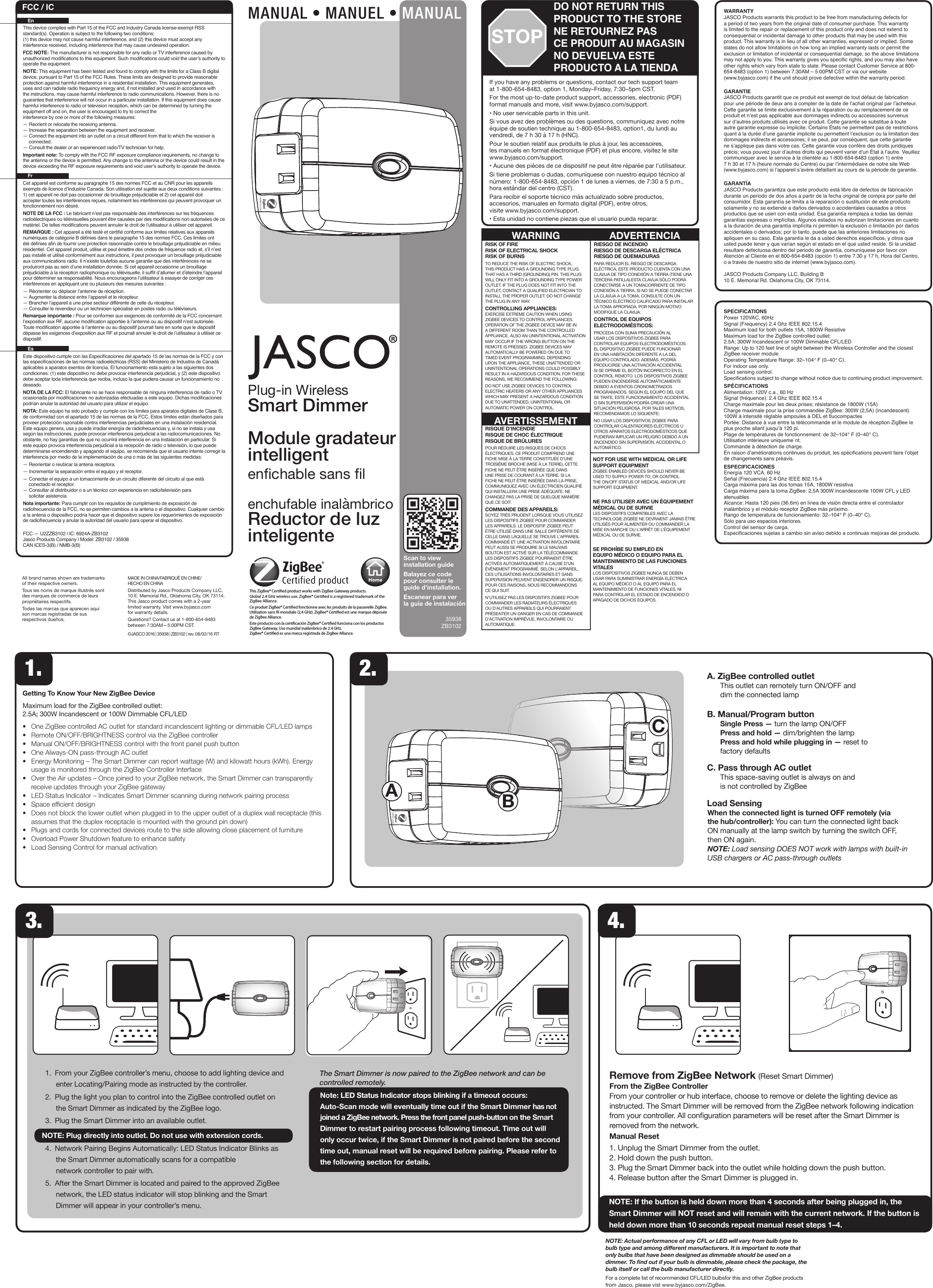35938ZB3102All brand names shown are trademarks of their respective owners. Tous les noms de marque illustrés sont des marques de commerce de leurs propriétaires respectifs.Todas las marcas que aparecen aquí son marcas registradas de sus respectivos dueños.MADE IN CHINA/FABRIQUÉ EN CHINE/ HECHO EN CHINADistributed by Jasco Products Company LLC,  10 E. Memorial Rd., Oklahoma City, OK 73114.  This Jasco product comes with a 2-year limited warranty. Visit www.byjasco.com for warranty details.Questions? Contact us at 1-800-654-8483  between 7:30AM—5:00PM CST.©JASCO 2016 | 35938 | ZB3102 | rev. 08/02/16 RTScan to view installation guideBalayez ce code pour consulter le guide d’installation.Escanear para ver  la guía de instalaciónThis ZigBee® Certied product works with ZigBee Gateway products.Global 2.4 GHz wireless use. ZigBee® Certied is a registered trademark of the ZigBee Alliance.Ce produit ZigBee® Certied fonctionne avec les produits de la passerelle ZigBee.Utilisation sans l mondiale (2,4 GHz). ZigBee® Certied est une marque déposée de ZigBee Alliance.Este producto con la certicación ZigBee® Certied funciona con los productos ZigBee Gateway. Uso mundial inalámbrico de 2.4 GHz.ZigBee® Certied es una marca registrada de ZigBee Alliance.Plug-in Wireless Smart DimmerModule gradateur  intelligent enchable sans lenchufable inalàmbricoReductor de luz  inteligenteGetting To Know Your New ZigBee DeviceMaximum load for the ZigBee controlled outlet: 2.5A; 300W Incandescent or 100W Dimmable CFL/LED•     One ZigBee controlled AC outlet for standard incandescent lighting or dimmable CFL/LED lamps•     Remote ON/OFF/BRIGHTNESS control via the ZigBee controller•     Manual ON/OFF/BRIGHTNESS control with the front panel push button•     One Always-ON pass-through AC outlet•     Energy Monitoring – The Smart Dimmer can report wattage (W) and kilowatt hours (kWh). Energy usage is monitored through the ZigBee Controller Interface•     Over the Air updates – Once joined to your ZigBee network, the Smart Dimmer can transparently receive updates through your ZigBee gateway •     LED Status Indicator – Indicates Smart Dimmer scanning during network pairing process•     Space ecient design•     Does not block the lower outlet when plugged in to the upper outlet of a duplex wall receptacle (this assumes that the duplex receptacle is mounted with the ground pin down)•     Plugs and cords for connected devices route to the side allowing close placement of furniture•     Overload Power Shutdown feature to enhance safety•     Load Sensing Control for manual activation. A. ZigBee controlled outlet   This outlet can remotely turn ON/OFF and  dim the connected lampB. Manual/Program button  Single Press — turn the lamp ON/OFF  Press and hold — dim/brighten the lamp  Press and hold while plugging in — reset to  factory defaultsC. Pass through AC outlet  This space-saving outlet is always on and is not controlled by ZigBeeLoad SensingWhen the connected light is turned OFF remotely (via the hub/controller): You can turn the connected light back ON manually at the lamp switch by turning the switch OFF, then ON again.NOTE: Load sensing DOES NOT work with lamps with built-in USB chargers or AC pass-through outlets1. 2.NOTE: Actual performance of any CFL or LED will vary from bulb type to bulb type and among dierent manufacturers. It is important to note that only bulbs that have been designed as dimmable should be used on a dimmer. To nd out if your bulb is dimmable, please check the package, the bulb itself or call the bulb manufacturer directly.For a complete list of recommended CFL/LED bulbsfor this and other ZigBee products from Jasco, please vist www.byjasco.com/ZigBee.3.1.  From your ZigBee controller’s menu, choose to add lighting device and enter Locating/Pairing mode as instructed by the controller2.  Plug the light or appliance you plan to control into the ZigBee controlled outlet on the module as indicated by the ZigBee logo.3.  Plug the Wireless Smart Switch into an available outletNOTE: Plug directly into outlet. Do not use with extension cords4.  Network Pairing Begins Automatically: LED Status Indicator Blinks as the device automatically scans for a compatible network controller to pair with.5.  After the device is located and paired to the approved ZigBee network, the LED status indicator will stop blinking and the device will appear in your controller’s menu.The Smart Switch is now paired to the ZigBee network and can be controlled remotely.Note: LED Status Indicator stops blinking if a timeout occurs: Auto-Scan mode will eventually time out if the device has not joined a ZigBee network. Press the front panel push-button on the module to restart pairing process following timeout. Time out will only occur twice, if the device is not paired before the second time out, manual reset will be required before pairing. Please refer to the following section for details.3.1.  From your ZigBee controller’s menu, choose to add lighting device and enter Locating/Pairing mode as instructed by the controller.2.  Plug the light you plan to control into the ZigBee controlled outlet on the Smart Dimmer as indicated by the ZigBee logo.3.  Plug the Smart Dimmer into an available outlet.NOTE: Plug directly into outlet. Do not use with extension cords.4.  Network Pairing Begins Automatically: LED Status Indicator Blinks as the Smart Dimmer automatically scans for a compatible network controller to pair with.5.  After the Smart Dimmer is located and paired to the approved ZigBee network, the LED status indicator will stop blinking and the Smart Dimmer will appear in your controller’s menu.The Smart Dimmer is now paired to the ZigBee network and can be controlled remotely.Note: LED Status Indicator stops blinking if a timeout occurs: Auto-Scan mode will eventually time out if the Smart Dimmer has not joined a ZigBee network. Press the front panel push-button on the Smart Dimmer to restart pairing process following timeout. Time out will only occur twice, if the Smart Dimmer is not paired before the second time out, manual reset will be required before pairing. Please refer to the following section for details.Remove from ZigBee Network (Reset Smart Dimmer)From the ZigBee ControllerFrom your controller or hub interface, choose to remove or delete the lighting device as instructed. The Smart Dimmer will be removed from the ZigBee network following indication from your controller. All conguration parameters will be reset after the Smart Dimmer is removed from the network.Manual Reset1. Unplug the Smart Dimmer from the outlet.2. Hold down the push button.3. Plug the Smart Dimmer back into the outlet while holding down the push button.4. Release button after the Smart Dimmer is plugged in.NOTE: If the button is held down more than 4 seconds after being plugged in, the Smart Dimmer will NOT reset and will remain with the current network. If the button is held down more than 10 seconds repeat manual reset steps 1–4.4.BCAMANUAL • MANUEL • MANUALIf you have any problems or questions, contact our tech support team at 1-800-654-8483, option 1, Monday–Friday, 7:30–5pm CST.For the most up-to-date product support, accessories, electronic (PDF) format manuals and more, visit www.byjasco.com/support.• No user servicable parts in this unit.Si vous avez des problèmes ou des questions, communiquez avec notre équipe de soutien technique au 1-800-654-8483, option1, du lundi au vendredi, de 7 h 30 à 17 h (HNC).Pour le soutien relatif aux produits le plus à jour, les accessoires,  les manuels en format électronique (PDF) et plus encore, visitez le site www.byjasco.com/support.• Aucune des pièces de ce dispositif ne peut être réparée par l’utilisateur.Si tiene problemas o dudas, comuníquese con nuestro equipo técnico al número: 1-800-654-8483, opción 1 de lunes a viernes, de 7:30 a 5 p.m., hora estándar del centro (CST).Para recibir el soporte técnico más actualizado sobre productos,  accesorios, manuales en formato digital (PDF), entre otros,  visite www.byjasco.com/support.• Esta unidad no contiene piezas que el usuario pueda reparar.DO NOT RETURN THIS PRODUCT TO THE STORENE RETOURNEZ PAS  CE PRODUIT AU MAGASINNO DEVUELVA ESTE  PRODUCTO A LA TIENDASTOPWARRANTYJASCO Products warrants this product to be free from manufacturing defects for a period of two years from the original date of consumer purchase. This warranty is limited to the repair or replacement of this product only and does not extend to consequential or incidental damage to other products that may be used with this product. This warranty is in lieu of all other warranties, expressed or implied. Some states do not allow limitations on how long an implied warranty lasts or permit the exclusion or limitation of incidental or consequential damage, so the above limitations may not apply to you. This warranty gives you specic rights, and you may also have other rights which vary from state to state. Please contact Customer Service at 800-654-8483 (option 1) between 7:30AM – 5:00PM CST or via our website (www.byjasco.com) if the unit should prove defective within the warranty period.GARANTIEJASCO Products garantit que ce produit est exempt de tout défaut de fabrication pour une période de deux ans à compter de la date de l’achat original par l’acheteur. Cette garantie se limite exclusivement à la réparation ou au remplacement de ce produit et n’est pas applicable aux dommages indirects ou accessoires survenus sur d’autres produits utilisés avec ce produit. Cette garantie se substitue à toute autre garantie expresse ou implicite. Certains États ne permettent pas de restrictions quant à la durée d’une garantie implicite ou permettent l’exclusion ou la limitation des dommages indirects et accessoires; il se peut, par conséquent, que cette garantie ne s’applique pas dans votre cas. Cette garantie vous confère des droits juridiques précis; vous pouvez jouir d’autres droits qui peuvent varier d’un État à l’autre. Veuillez communiquer avec le service à la clientèle au 1-800-654-8483 (option 1) entre 7 h 30 et 17 h (heure normale du Centre) ou par l’intermédiaire de notre site Web (www.byjasco.com) si l’appareil s’avère défaillant au cours de la période de garantie.GARANTÍAJASCO Products garantiza que este producto está libre de defectos de fabricación durante un periodo de dos años a partir de la fecha original de compra por parte del consumidor. Esta garantía se limita a la reparación o sustitución de este producto solamente y no se extiende a daños derivados o accidentales causados a otros productos que se usen con esta unidad. Esa garantía remplaza a todas las demás garantías expresas o implícitas. Algunos estados no autorizan limitaciones en cuanto a la duración de una garantía implícita ni permiten la exclusión o limitación por daños accidentales o derivados; por lo tanto, puede que las anteriores limitaciones no apliquen en su caso. Esta garantía le da a usted derechos especícos, y otros que usted puede tener y que varían según el estado en el que usted reside. Si la unidad resultare defectuosa dentro del periodo de garantía, comuníquese por favor con Atención al Cliente en el 800-654-8483 (opción 1) entre 7.30 y 17 h, Hora del Centro, o a través de nuestro sitio de internet (www.byjasco.com).JASCO Products Company LLC, Building B10 E. Memorial Rd. Oklahoma City, OK 73114.SPECIFICATIONSPower 120VAC, 60HzSignal (Frequency) 2.4 Ghz IEEE 802.15.4Maximum load for both outlets 15A, 1800W ResistiveMaximum load for the ZigBee controlled outlet: 2.5A; 300W Incandescent or 100W Dimmable CFL/LEDRange: Up to 120 feet line of sight between the Wireless Controller and the closest ZigBee receiver module.Operating Temperature Range: 32–104° F (0–40° C).For indoor use only.  Load sensing control.Specications subject to change without notice due to continuing product improvement.SPÉCIFICATIONSAlimentation: 120V c.a., 60 HzSignal (fréquence): 2.4 Ghz IEEE 802.15.4Charge maximale pour les deux prises: résistance de 1800W (15A)Charge maximale pour la prise commandée ZigBee: 300W (2,5A) (incandescent) 100W à intensité réglable ampoules à DEL et uocompactesPortée: Distance à vue entre la télécommande et le module de réception ZigBee le plus proche allant jusqu’à 120 pi.Plage de températures de fonctionnement: de 32–104° F (0–40° C).Utilisation intérieure uniqueme`nt. Commande à détection de charge.En raison d’améliorations continues du produit, les spécications peuvent faire l’objet de changements sans préavis.ESPECIFICACIONESEnergía 120 VCA, 60 HzSeñal (Frecuencia) 2.4 Ghz IEEE 802.15.4Carga máxima para las dos tomas 15A, 1800W resistivaCarga máxima para la toma ZigBee: 2,5A 300W incandescente 100W CFL y LED atenuablesAlcance: Hasta 120 pies (36.6m) en línea de visión directa entre el controlador inalámbrico y el módulo receptor ZigBee más próximo.Rango de temperatura de funcionamiento: 32–104° F (0–40° C).Sólo para uso espacios interiores. Control del sensor de carga.Especicaciones sujetas a cambio sin aviso debido a continuas mejoras del producto.RIESGO DE INCENDIO RIESGO DE DESCARGA ELÉCTRICA RIESGO DE QUEMADURASPARA REDUCIR EL RIESGO DE DESCARGA ELÉCTRICA, ESTE PRODUCTO CUENTA CON UNA CLAVIJA DE TIPO CONEXIÓN A TIERRA (TIENE UNA TERCERA PATILLA).ESTA CLAVIJA SÓLO PODRÁ CONECTARSE A UN TOMACORRIENTE DE TIPO CONEXIÓN A TIERRA. SI NO SE PUEDE CONECTAR LA CLAVIJA A LA TOMA, CONSULTE CON UN TÉCNICO ELÉCTRICO CALIFICADO PARA INSTALAR LA TOMA APROPIADA. POR NINGÚN MOTIVO MODIFIQUE LA CLAVIJA.CONTROL DE EQUIPOS ELECTRODOMÉSTICOS:PROCEDA CON SUMA PRECAUCIÓN AL USAR LOS DISPOSITIVOS ZIGBEE PARA CONTROLAR EQUIPOS ELECTRODOMÉSTICOS. EL DISPOSITIVO ZIGBEE PUEDE FUNCIONAR EN UNA HABITACIÓN DIFERENTE A LA DEL EQUIPO CONTROLADO. ADEMÁS, PODRÍA PRODUCIRSE UNA ACTIVACIÓN ACCIDENTAL SI SE OPRIME EL BOTÓN INCORRECTO EN EL CONTROL REMOTO. LOS DISPOSITIVOS ZIGBEE PUEDEN ENCENDERSE AUTOMÁTICAMENTE DEBIDO A EVENTOS CRONOMETRADOS PROGRAMADOS. SEGÚN EL EQUIPO DEL QUE SE TRATE, ESTE FUNCIONAMIENTO ACCIDENTAL O SIN SUPERVISIÓN PODRÍA CREAR UNA SITUACIÓN PELIGROSA. POR TALES MOTIVOS, RECOMENDAMOS LO SIGUIENTE:NO USAR LOS DISPOSITIVOS ZIGBEE PARA CONTROLAR CALENTADORES ELÉCTRICOS U OTROS APARATOS ELECTRODOMÉSTICOS QUE PUDIERAN IMPLICAR UN PELIGRO DEBIDO A UN ENCENDIDO SIN SUPERVISIÓN, ACCIDENTAL O AUTOMÁTICO.RISK OF FIRE RISK OF ELECTRICAL SHOCK RISK OF BURNSTO REDUCE THE RISK OF ELECTRIC SHOCK, THIS PRODUCT HAS A GROUNDING TYPE PLUG THAT HAS A THIRD (GROUNDING) PIN. THIS PLUG WILL ONLY FIT INTO A GROUNDING TYPE POWER OUTLET. IF THE PLUG DOES NOT FIT INTO THE OUTLET, CONTACT A QUALIFIED ELECTRICIAN TO INSTALL THE PROPER OUTLET. DO NOT CHANGE THE PLUG IN ANY WAY.CONTROLLING APPLIANCES: EXERCISE EXTREME CAUTION WHEN USING ZIGBEE DEVICES TO CONTROL APPLIANCES. OPERATION OF THE ZIGBEE DEVICE MAY BE IN A DIFFERENT ROOM THAN THE CONTROLLED APPLIANCE, ALSO AN UNINTENTIONAL ACTIVATION MAY OCCUR IF THE WRONG BUTTON ON THE REMOTE IS PRESSED. ZIGBEE DEVICES MAY AUTOMATICALLY BE POWERED ON DUE TO TIMED EVENT PROGRAMMING. DEPENDING UPON THE APPLIANCE, THESE UNATTENDED OR UNINTENTIONAL OPERATIONS COULD POSSIBLY RESULT IN A HAZARDOUS CONDITION. FOR THESE REASONS, WE RECOMMEND THE FOLLOWING:DO NOT USE ZIGBEE DEVICES TO CONTROL ELECTRIC HEATERS OR ANY OTHER APPLIANCES WHICH MAY PRESENT A HAZARDOUS CONDITION DUE TO UNATTENDED, UNINTENTIONAL OR AUTOMATIC POWER ON CONTROL.NOT FOR USE WITH MEDICAL OR LIFE SUPPORT EQUIPMENTZIGBEE ENABLED DEVICES SHOULD NEVER BE USED TO SUPPLY POWER TO, OR CONTROL THE ON/OFF STATUS OF MEDICAL AND/OR LIFE SUPPORT EQUIPMENT.NE PAS UTILISER AVEC UN ÉQUIPEMENT MÉDICAL OU DE SURVIELES DISPOSITIFS COMPATIBLES AVEC LA TECHNOLOGIE ZIGBEE NE DEVRAIENT JAMAIS ÊTRE UTILISÉS POUR ALIMENTER OU COMMANDER LA MISE EN MARCHE OU L’ARRÊT DE L’ÉQUIPEMENT MÉDICAL OU DE SURVIE.SE PROHÍBE SU EMPLEO EN EQUIPO MÉDICO O EQUIPO PARA EL MANTENIMIENTO DE LAS FUNCIONES VITALES LOS DISPOSITIVOS ZIGBEE NUNCA SE DEBEN USAR PARA SUMINISTRAR ENERGÍA ELÉCTRICA AL EQUIPO MÉDICO O AL EQUIPO PARA EL MANTENIMIENTO DE FUNCIONES VITALES, NI PARA CONTROLAR EL ESTADO DE ENCENDIDO O APAGADO DE DICHOS EQUIPOS.RISQUE D’INCENDIE RISQUE DE CHOC ÉLECTRIQUE RISQUE DE BRÛLURESPOUR RÉDUIRE LES RISQUES DE CHOCS ÉLECTRIQUES, CE PRODUIT COMPREND UNE FICHE MISE À LA TERRE CONSTITUÉE D’UNE TROISIÈME BROCHE (MISE À LA TERRE). CETTE FICHE NE PEUT ÊTRE INSÉRÉE QUE DANS UNE PRISE DE COURANT À LA TERRE. SI LA FICHE NE PEUT ÊTRE INSÉRÉE DANS LA PRISE, COMMUNIQUEZ AVEC UN ÉLECTRICIEN QUALIFIÉ QUI INSTALLERA UNE PRISE ADÉQUATE. NE CHANGEZ PAS LA PRISE DE QUELQUE MANIÈRE QUE CE SOIT.COMMANDE DES APPAREILS: SOYEZ TRÈS PRUDENT LORSQUE VOUS UTILISEZ LES DISPOSITIFS ZIGBEE POUR COMMANDER LES APPAREILS. LE DISPOSITIF ZIGBEE PEUT ÊTRE UTILISÉ DANS UNE SALLE DIFFÉRENTE DE CELLE DANS LAQUELLE SE TROUVE L’APPAREIL COMMANDÉ ET UNE ACTIVATION INVOLONTAIRE PEUT AUSSI SE PRODUIRE SI LE MAUVAIS BOUTON EST ACTIVÉ SUR LA TÉLÉCOMMANDE. LES DISPOSITIFS ZIGBEE POURRAIENT ÊTRE ACTIVÉS AUTOMATIQUEMENT À CAUSE D’UN ÉVÉNEMENT PROGRAMMÉ. SELON L’APPAREIL, CES UTILISATIONS INVOLONTAIRES ET SANS SUPERVISION PEUVENT ENGENDRER UN RISQUE. POUR CES RAISONS, NOUS RECOMMANDONS CE QUI SUITN’UTILISEZ PAS LES DISPOSITIFS ZIGBEE POUR COMMANDER LES RADIATEURS ÉLECTRIQUES OU D’AUTRES APPAREILS QUI POURRAIENT PRÉSENTER UN DANGER EN CAS DE COMMANDE D’ACTIVATION IMPRÉVUE, INVOLONTAIRE OU AUTOMATIQUE.AVERTISSEMENTWARNING ADVERTENCIAFCC / IC FrCet appareil est conforme au paragraphe 15 des normes FCC et au CNR pour les appareils exempts de licence d’Industrie Canada. Son utilisation est sujette aux deux conditions suivantes : 1) cet appareil ne doit pas occasionner de brouillage préjudiciable et 2) cet appareil doit accepter toutes les interférences reçues, notamment les interférences qui peuvent provoquer un fonctionnement non désiré.NOTE DE LA FCC : Le fabricant n’est pas responsable des interférences sur les fréquences radioélectriques ou télévisuelles pouvant être causées par des modications non autorisées de ce matériel. De telles modications peuvent annuler le droit de l’utilisateur à utiliser cet appareil.REMARQUE : Cet appareil a été testé et certié conforme aux limites relatives aux appareils numériques de catégorie B dénies dans le paragraphe 15 des normes FCC. Ces limites ont été dénies an de fournir une protection raisonnable contre le brouillage préjudiciable en milieu résidentiel. Cet appareil produit, utilise et peut émettre des ondes de fréquence radio et, s’il n’est pas installé et utilisé conformément aux instructions, il peut provoquer un brouillage préjudiciable aux communications radio. Il n’existe toutefois aucune garantie que des interférences ne se produiront pas au sein d’une installation donnée. Si cet appareil occasionne un brouillage préjudiciable à la réception radiophonique ou télévisuelle, il suft d’allumer et d’éteindre l’appareil pour déterminer sa responsabilité. Nous encourageons l’utilisateur à essayer de corriger ces interférences en appliquant une ou plusieurs des mesures suivantes :— Réorienter ou déplacer l’antenne de réception. — Augmenter la distance entre l’appareil et le récepteur. — Brancher l’appareil à une prise secteur différente de celle du récepteur. — Consulter le revendeur ou un technicien spécialisé en postes radio ou téléviseurs.Remarque importante : Pour se conformer aux exigences de conformité de la FCC concernant l’exposition aux RF, aucune modication apportée à l’antenne ou au dispositif n’est autorisée. Toute modication apportée à l’antenne ou au dispositif pourrait faire en sorte que le dispositif dépasse les exigences d’exposition aux RF et pourrait annuler le droit de l’utilisateur à utiliser ce dispositif. EnThis device complies with Part 15 of the FCC and Industry Canada license-exempt RSS standard(s). Operation is subject to the following two conditions:  (1) this device may not cause harmful interference, and (2) this device must accept any interference received, including interference that may cause undesired operation.FCC NOTE: The manufacturer is not responsible for any radio or TV interference caused by unauthorized modications to this equipment. Such modications could void the user’s authority to operate the equipment.NOTE: This equipment has been tested and found to comply with the limits for a Class B digital device, pursuant to Part 15 of the FCC Rules. These limits are designed to provide reasonable protection against harmful interference in a residential installation. This equipment generates, uses and can radiate radio frequency energy and, if not installed and used in accordance with the instructions, may cause harmful interference to radio communications. However, there is no guarantee that interference will not occur in a particular installation. If this equipment does cause harmful interference to radio or television reception, which can be determined by turning the equipment off and on, the user is encouraged to try to correct the interference by one or more of the following measures:— Reorient or relocate the receiving antenna. — Increase the separation between the equipment and receiver. — Connect the equipment into an outlet on a circuit different from that to which the receiver is   connected. — Consult the dealer or an experienced radio/TV technician for help.Important note: To comply with the FCC RF exposure compliance requirements, no change to the antenna or the device is permitted. Any change to the antenna or the device could result in the device exceeding the RF exposure requirements and void user’s authority to operate the device. EsEste dispositivo cumple con las Especicaciones del apartado 15 de las normas de la FCC y con las especicaciones de las normas radioeléctricas (RSS) del Ministerio de Industria de Canadá aplicables a aparatos exentos de licencia. El funcionamiento está sujeto a las siguientes dos condiciones: (1) este dispositivo no debe provocar interferencia perjudicial, y (2) este dispositivo debe aceptar toda interferencia que reciba, incluso la que pudiera causar un funcionamiento no deseado.NOTA DE LA FCC: El fabricante no se hace responsable de ninguna interferencia de radio o TV ocasionada por modicaciones no autorizadas efectuadas a este equipo. Dichas modicaciones podrían anular la autoridad del usuario para utilizar el equipo.NOTA: Este equipo ha sido probado y cumple con los límites para aparatos digitales de Clase B, de conformidad con el apartado 15 de las normas de la FCC. Estos límites están diseñados para proveer protección razonable contra interferencias perjudiciales en una instalación residencial. Este equipo genera, usa y puede irradiar energía de radiofrecuencias y, si no se instala y usa según las instrucciones, puede provocar interferencia perjudicial a las radiocomunicaciones. No obstante, no hay garantías de que no ocurrirá interferencia en una instalación en particular. Si este equipo provoca interferencia perjudicial a la recepción de radio o televisión, lo que puede determinarse encendiendo y apagando el equipo, se recomienda que el usuario intente corregir la  interferencia por medio de la implementación de una o más de las siguientes medidas:— Reorientar o reubicar la antena receptora.— Incrementar la separación entre el equipo y el receptor.— Conectar el equipo a un tomacorriente de un circuito diferente del circuito al que está    conectado el receptor. — Consultar al distribuidor o a un técnico con experiencia en radio/televisión para    solicitar asistencia.Nota importante: Para cumplir con los requisitos de cumplimiento de exposición de radiofrecuencia de la FCC, no se permiten cambios a la antena o el dispositivo. Cualquier cambio a la antena o dispositivo podría hacer que el dispositivo supere los requerimientos de exposición de radiofrecuencia y anular la autoridad del usuario para operar el dispositivo.FCC — U2ZZB3102 | IC: 6924A-ZB3102Jasco Products Company | Model: ZB3102 / 35938 CAN ICES-3(B) / NMB-3(B)