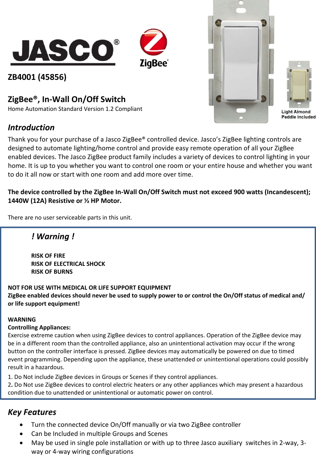 ZB4001(45856)ZigBee®,In‐WallOn/OffSwitchHomeAutomationStandardVersion1.2CompliantIntroductionThankyouforyourpurchaseofaJascoZigBee®controlleddevice.Jasco’sZigBeelightingcontrolsaredesignedtoautomatelighting/homecontrolandprovideeasyremoteoperationofallyourZigBeeenableddevices.TheJascoZigBeeproductfamilyincludesavarietyofdevicestocontrollightinginyourhome.Itisuptoyouwhetheryouwanttocontroloneroomoryourentirehouseandwhetheryouwanttodoitallnoworstartwithoneroomandaddmoreovertime.ThedevicecontrolledbytheZigBeeIn‐WallOn/OffSwitchmustnotexceed900watts(Incandescent);1440W(12A)Resistiveor½HPMotor.Therearenouserserviceablepartsinthisunit.!Warning!RISKOFFIRERISKOFELECTRICALSHOCKRISKOFBURNSNOT FOR USE WITH MEDICAL OR LIFE SUPPORT EQUIPMENT ZigBee enabled devices should never be used to supply power to or control the On/Off status of medical and/or life support equipment!WARNINGControllingAppliances:ExerciseextremecautionwhenusingZigBeedevicestocontrolappliances.OperationoftheZigBeedevicemaybeinadifferentroomthanthecontrolledappliance,alsoanunintentionalactivationmayoccurifthewrongbuttononthecontrollerinterfaceispressed.ZigBeedevicesmayautomaticallybepoweredonduetotimedeventprogramming.Dependingupontheappliance,theseunattendedorunintentionaloperationscouldpossiblyresultinahazardous.1. DoNotincludeZigBeedevicesinGroupsorScenesiftheycontrolappliances.2.DoNotuseZigBeedevicestocontrolelectricheatersoranyotherapplianceswhichmaypresentahazardousconditionduetounattendedorunintentionalorautomaticpoweroncontrol.KeyFeaturesTurntheconnecteddeviceOn/OffmanuallyorviatwoZigBeecontrollerCanbeIncludedinmultipleGroupsandScenesMaybeusedinsinglepoleinstallationorwithuptothreeJascoauxiliaryswitchesin2‐way,3‐wayor4‐waywiringconfigurations