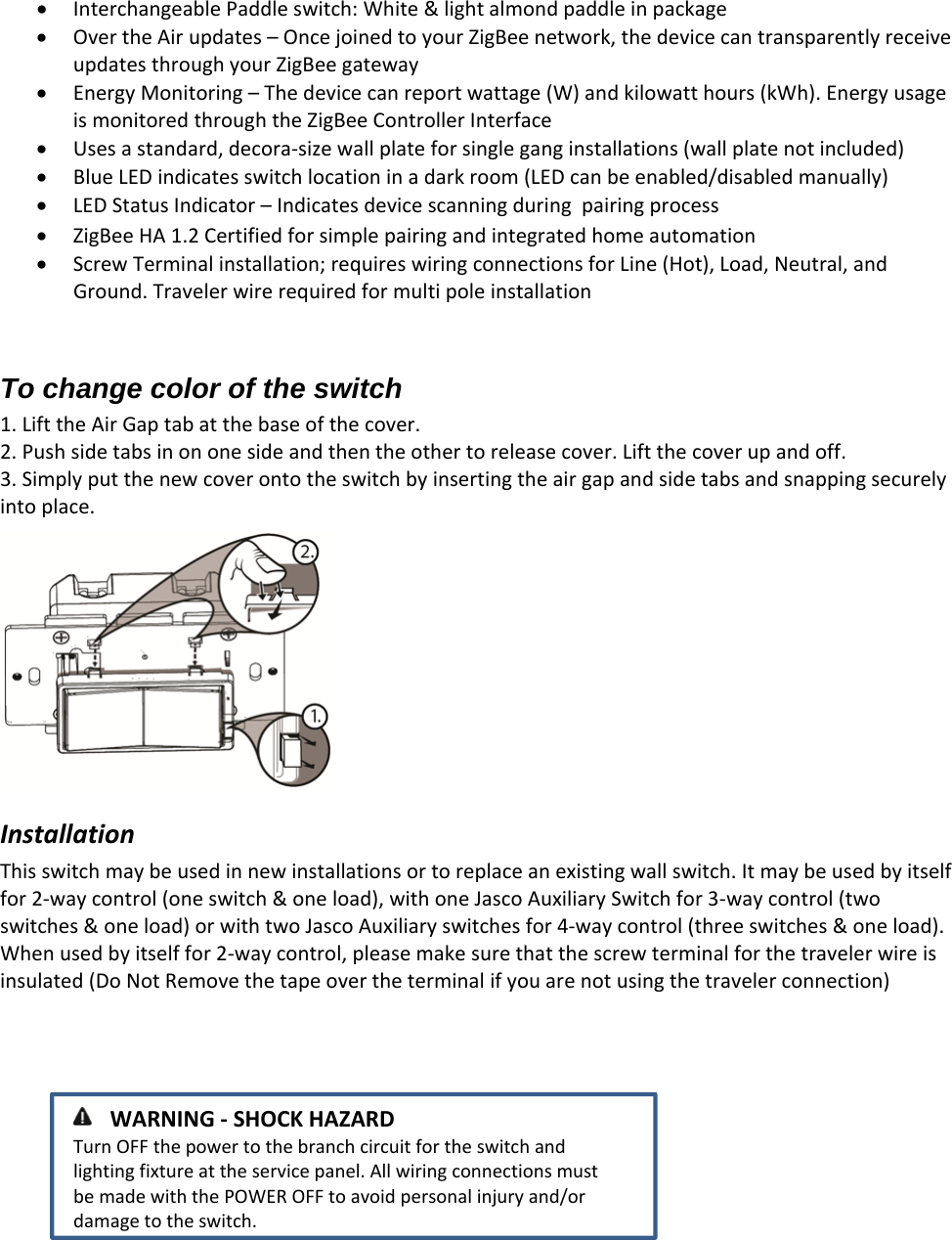 InterchangeablePaddleswitch:White&amp;lightalmondpaddleinpackageOvertheAirupdates–OncejoinedtoyourZigBeenetwork,thedevicecantransparentlyreceiveupdatesthroughyourZigBeegatewayEnergyMonitoring–Thedevicecanreportwattage(W)andkilowatthours(kWh).EnergyusageismonitoredthroughtheZigBeeControllerInterfaceUsesastandard,decora‐sizewallplateforsingleganginstallations(wallplatenotincluded)BlueLEDindicatesswitchlocationinadarkroom(LEDcanbeenabled/disabledmanually)LEDStatusIndicator–IndicatesdevicescanningduringpairingprocessZigBeeHA1.2CertifiedforsimplepairingandintegratedhomeautomationScrewTerminalinstallation;requireswiringconnectionsforLine(Hot),Load,Neutral,andGround.TravelerwirerequiredformultipoleinstallationTo change color of the switch 1. LifttheAirGaptabatthebaseofthecover.2. Pushsidetabsinononesideandthentheothertoreleasecover.Liftthecoverupandoff.3. Simplyputthenewcoverontotheswitchbyinsertingtheairgapandsidetabsandsnappingsecurelyintoplace.InstallationThisswitchmaybeusedinnewinstallationsortoreplaceanexistingwallswitch.Itmaybeusedbyitselffor2‐waycontrol(oneswitch&amp;oneload),withoneJascoAuxiliarySwitchfor3‐waycontrol(twoswitches&amp;oneload)orwithtwoJascoAuxiliaryswitchesfor4‐waycontrol(threeswitches&amp;oneload).Whenusedbyitselffor2‐waycontrol,pleasemakesurethatthescrewterminalforthetravelerwireisinsulated(DoNotRemovethetapeovertheterminalifyouarenotusingthetravelerconnection) WARNING‐SHOCKHAZARDTurnOFFthepowertothebranchcircuitfortheswitchandlightingfixtureattheservicepanel.AllwiringconnectionsmustbemadewiththePOWEROFFtoavoidpersonalinjuryand/ordamagetotheswitch.