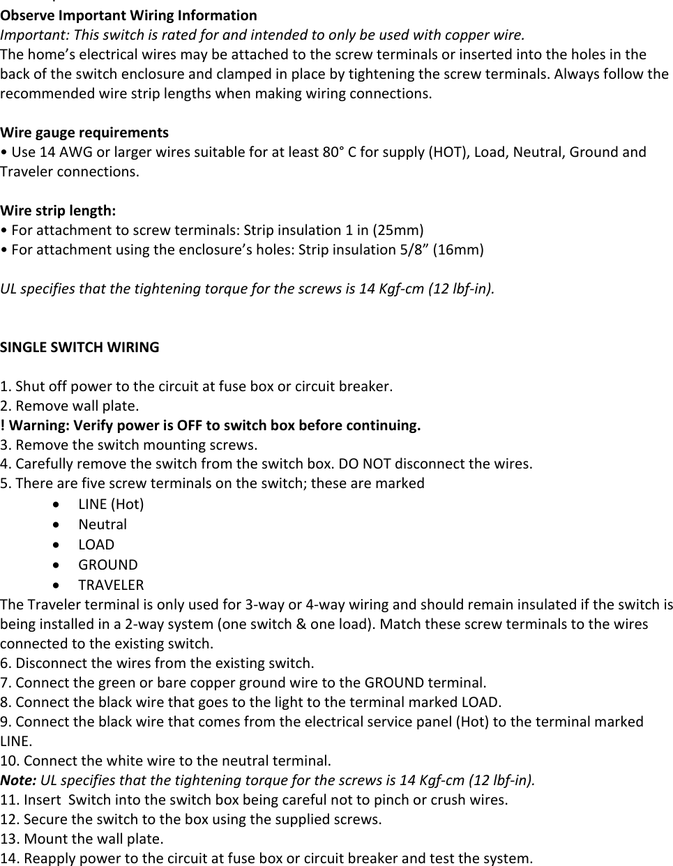 .ObserveImportantWiringInformationImportant:Thisswitchisratedforandintendedtoonlybeusedwithcopperwire.Thehome’selectricalwiresmaybeattachedtothescrewterminalsorinsertedintotheholesinthebackoftheswitchenclosureandclampedinplacebytighteningthescrewterminals.Alwaysfollowtherecommendedwirestriplengthswhenmakingwiringconnections.Wiregaugerequirements•Use14AWGorlargerwiressuitableforatleast80°Cforsupply(HOT),Load,Neutral,GroundandTravelerconnections.Wirestriplength:•Forattachmenttoscrewterminals:Stripinsulation1in(25mm)•Forattachmentusingtheenclosure’sholes:Stripinsulation5/8”(16mm)ULspecifiesthatthetighteningtorqueforthescrewsis14Kgf‐cm(12lbf‐in).SINGLESWITCHWIRING1.Shutoffpowertothecircuitatfuseboxorcircuitbreaker.2.Removewallplate.!Warning:VerifypowerisOFFtoswitchboxbeforecontinuing.3.Removetheswitchmountingscrews.4.Carefullyremovetheswitchfromtheswitchbox.DONOTdisconnectthewires.5.Therearefivescrewterminalsontheswitch;thesearemarked LINE(Hot) Neutral LOAD GROUND TRAVELERTheTravelerterminalisonlyusedfor3‐wayor4‐waywiringandshouldremaininsulatediftheswitchisbeinginstalledina2‐waysystem(oneswitch&amp;oneload).Matchthesescrewterminalstothewiresconnectedtotheexistingswitch.6.Disconnectthewiresfromtheexistingswitch.7.ConnectthegreenorbarecoppergroundwiretotheGROUNDterminal.8.ConnecttheblackwirethatgoestothelighttotheterminalmarkedLOAD.9.Connecttheblackwirethatcomesfromtheelectricalservicepanel(Hot)totheterminalmarkedLINE.10.Connectthewhitewiretotheneutralterminal.Note:ULspecifiesthatthetighteningtorqueforthescrewsis14Kgf‐cm(12lbf‐in).11.InsertSwitchintotheswitchboxbeingcarefulnottopinchorcrushwires.12.Securetheswitchtotheboxusingthesuppliedscrews.13.Mountthewallplate.14.Reapplypowertothecircuitatfuseboxorcircuitbreakerandtestthesystem.