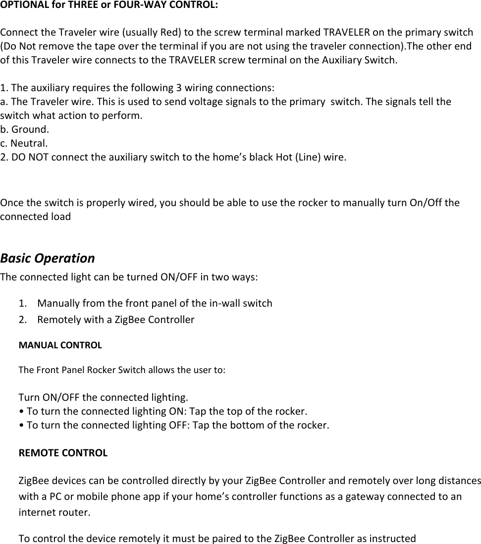 OPTIONALforTHREEorFOUR‐WAYCONTROL:ConnecttheTravelerwire(usuallyRed)tothescrewterminalmarkedTRAVELERontheprimaryswitch(DoNotremovethetapeovertheterminalifyouarenotusingthetravelerconnection).TheotherendofthisTravelerwireconnectstotheTRAVELERscrewterminalontheAuxiliarySwitch.1. Theauxiliaryrequiresthefollowing3wiringconnections:a. TheTravelerwire.Thisisusedtosendvoltagesignalstotheprimaryswitch.Thesignalstelltheswitchwhatactiontoperform.b. Ground.c. Neutral.2. DONOTconnecttheauxiliaryswitchtothehome’sblackHot(Line)wire.Oncetheswitchisproperlywired,youshouldbeabletousetherockertomanuallyturnOn/OfftheconnectedloadBasicOperationTheconnectedlightcanbeturnedON/OFFintwoways:1. Manuallyfromthefrontpanelofthein‐wallswitch2. RemotelywithaZigBeeControllerMANUALCONTROLTheFrontPanelRockerSwitchallowstheuserto:TurnON/OFFtheconnectedlighting.•ToturntheconnectedlightingON:Tapthetopoftherocker.•ToturntheconnectedlightingOFF:Tapthebottomoftherocker.REMOTECONTROLZigBeedevicescanbecontrolleddirectlybyyourZigBeeControllerandremotelyoverlongdistanceswithaPCormobilephoneappifyourhome’scontrollerfunctionsasagatewayconnectedtoaninternetrouter.TocontrolthedeviceremotelyitmustbepairedtotheZigBeeControllerasinstructed