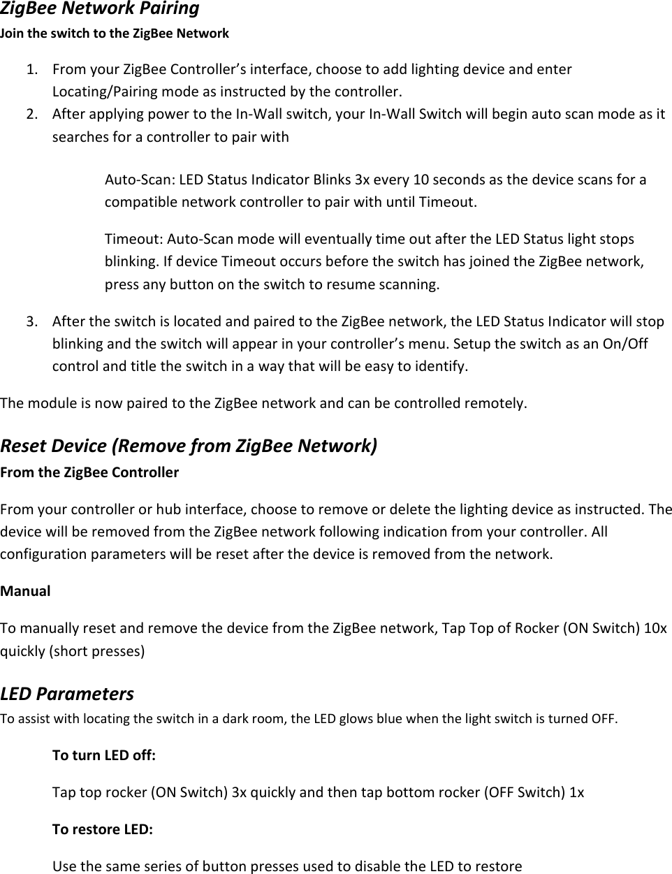 ZigBeeNetworkPairingJointheswitchtotheZigBeeNetwork1. FromyourZigBeeController’sinterface,choosetoaddlightingdeviceandenterLocating/Pairingmodeasinstructedbythecontroller.2. AfterapplyingpowertotheIn‐Wallswitch,yourIn‐WallSwitchwillbeginautoscanmodeasitsearchesforacontrollertopairwithAuto‐Scan:LEDStatusIndicatorBlinks3xevery10secondsasthedevicescansforacompatiblenetworkcontrollertopairwithuntilTimeout.Timeout:Auto‐ScanmodewilleventuallytimeoutaftertheLEDStatuslightstopsblinking.IfdeviceTimeoutoccursbeforetheswitchhasjoinedtheZigBeenetwork,pressanybuttonontheswitchtoresumescanning.3. AftertheswitchislocatedandpairedtotheZigBeenetwork,theLEDStatusIndicatorwillstopblinkingandtheswitchwillappearinyourcontroller’smenu.SetuptheswitchasanOn/Offcontrolandtitletheswitchinawaythatwillbeeasytoidentify.ThemoduleisnowpairedtotheZigBeenetworkandcanbecontrolledremotely.ResetDevice(RemovefromZigBeeNetwork)FromtheZigBeeControllerFromyourcontrollerorhubinterface,choosetoremoveordeletethelightingdeviceasinstructed.ThedevicewillberemovedfromtheZigBeenetworkfollowingindicationfromyourcontroller.Allconfigurationparameterswillberesetafterthedeviceisremovedfromthenetwork.ManualTomanuallyresetandremovethedevicefromtheZigBeenetwork,TapTopofRocker(ONSwitch)10xquickly(shortpresses)LEDParametersToassistwithlocatingtheswitchinadarkroom,theLEDglowsbluewhenthelightswitchisturnedOFF.ToturnLEDoff:Taptoprocker(ONSwitch)3xquicklyandthentapbottomrocker(OFFSwitch)1xTorestoreLED:UsethesameseriesofbuttonpressesusedtodisabletheLEDtorestore