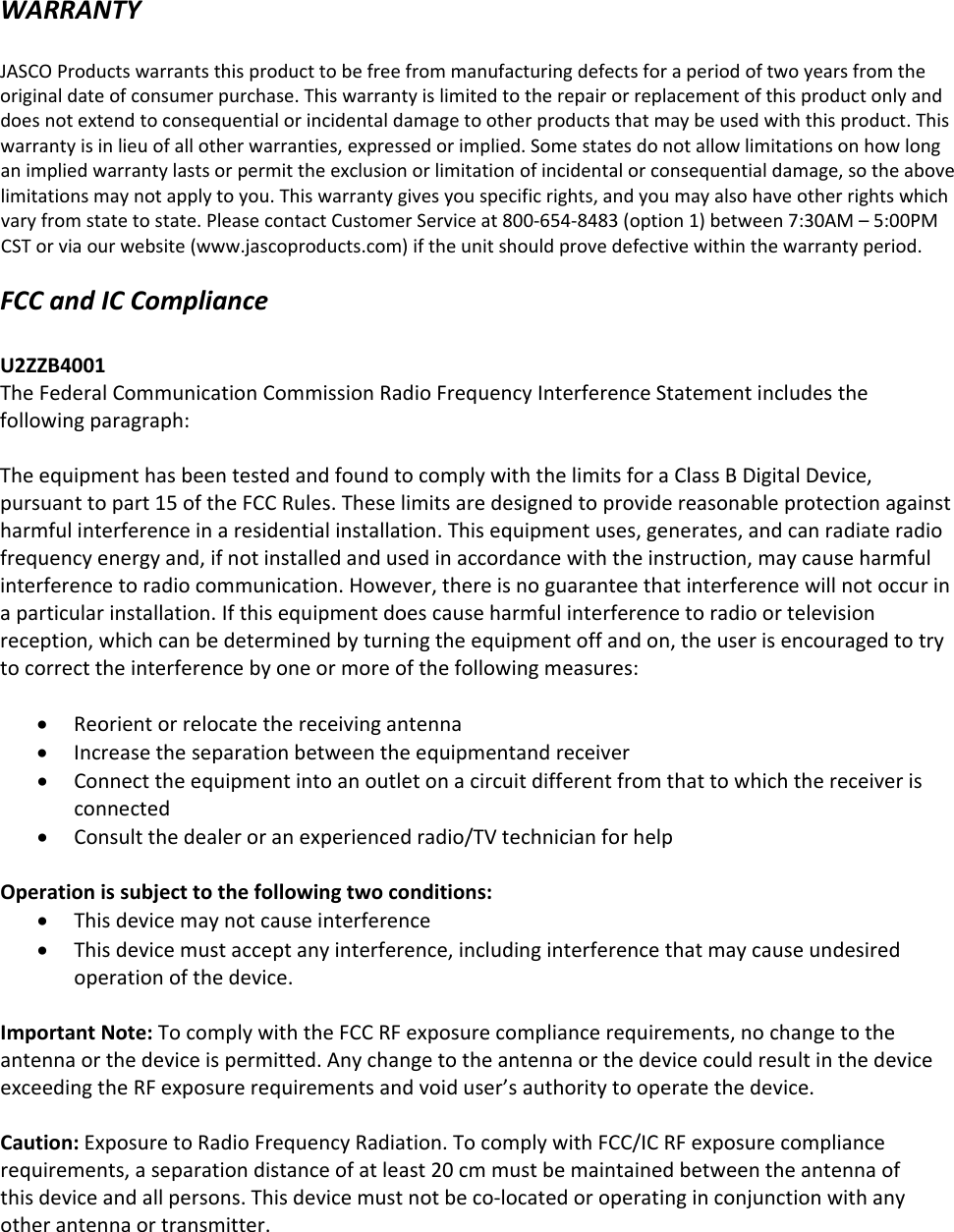 WARRANTYJASCOProductswarrantsthisproducttobefreefrommanufacturingdefectsforaperiodoftwoyearsfromtheoriginaldateofconsumerpurchase.Thiswarrantyislimitedtotherepairorreplacementofthisproductonlyanddoesnotextendtoconsequentialorincidentaldamagetootherproductsthatmaybeusedwiththisproduct.Thiswarrantyisinlieuofallotherwarranties,expressedorimplied.Somestatesdonotallowlimitationsonhowlonganimpliedwarrantylastsorpermittheexclusionorlimitationofincidentalorconsequentialdamage,sotheabovelimitationsmaynotapplytoyou.Thiswarrantygivesyouspecificrights,andyoumayalsohaveotherrightswhichvaryfromstatetostate.PleasecontactCustomerServiceat800‐654‐8483(option1)between7:30AM–5:00PMCSTorviaourwebsite(www.jascoproducts.com)iftheunitshouldprovedefectivewithinthewarrantyperiod.FCCandICComplianceU2ZZB4001TheFederalCommunicationCommissionRadioFrequencyInterferenceStatementincludesthefollowingparagraph:TheequipmenthasbeentestedandfoundtocomplywiththelimitsforaClassBDigitalDevice,pursuanttopart15oftheFCCRules.Theselimitsaredesignedtoprovidereasonableprotectionagainstharmfulinterferenceinaresidentialinstallation.Thisequipmentuses,generates,andcanradiateradiofrequencyenergyand,ifnotinstalledandusedinaccordancewiththeinstruction,maycauseharmfulinterferencetoradiocommunication.However,thereisnoguaranteethatinterferencewillnotoccurinaparticularinstallation.Ifthisequipmentdoescauseharmfulinterferencetoradioortelevisionreception,whichcanbedeterminedbyturningtheequipmentoffandon,theuserisencouragedtotrytocorrecttheinterferencebyoneormoreofthefollowingmeasures:ReorientorrelocatethereceivingantennaIncreasetheseparationbetweentheequipmentandreceiverConnecttheequipmentintoanoutletonacircuitdifferentfromthattowhichthereceiverisconnectedConsultthedealeroranexperiencedradio/TVtechnicianforhelpOperationissubjecttothefollowingtwoconditions:ThisdevicemaynotcauseinterferenceThisdevicemustacceptanyinterference,includinginterferencethatmaycauseundesiredoperationofthedevice.ImportantNote:TocomplywiththeFCCRFexposurecompliancerequirements,nochangetotheantennaorthedeviceispermitted.AnychangetotheantennaorthedevicecouldresultinthedeviceexceedingtheRFexposurerequirementsandvoiduser’sauthoritytooperatethedevice.Caution: Exposure to Radio Frequency Radiation. To comply with FCC/IC RF exposure compliance requirements, a separation distance of at least 20 cm must be maintained between the antenna of this device and all persons. This device must not be co-located or operating in conjunction with any other antenna or transmitter. 
