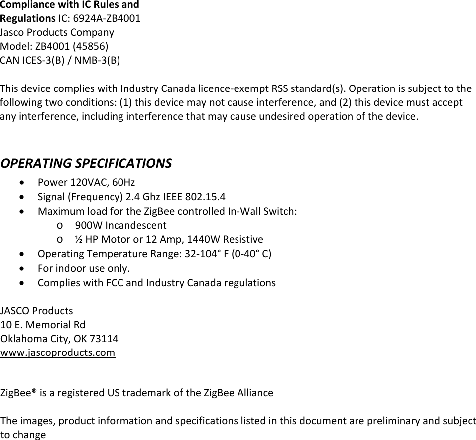 OPERATINGSPECIFICATIONSPower120VAC,60HzSignal(Frequency)2.4GhzIEEE802.15.4MaximumloadfortheZigBeecontrolledIn‐WallSwitch:o900WIncandescento½HPMotoror12Amp,1440WResistiveOperatingTemperatureRange:32‐104°F(0‐40°C)Forindooruseonly.ComplieswithFCCandIndustryCanadaregulationsJASCOProducts10E.MemorialRdOklahomaCity,OK73114www.jascoproducts.comZigBee®isaregisteredUStrademarkoftheZigBeeAllianceTheimages,productinformationandspecificationslistedinthisdocumentarepreliminaryandsubjecttochangeCompliancewithICRulesandRegulationsIC:6924A‐ZB4001JascoProductsCompanyModel:ZB4001(45856)CANICES‐3(B)/NMB‐3(B)This device complies with Industry Canada licence-exempt RSS standard(s). Operation is subject to the following two conditions: (1) this device may not cause interference, and (2) this device must accept any interference, including interference that may cause undesired operation of the device.