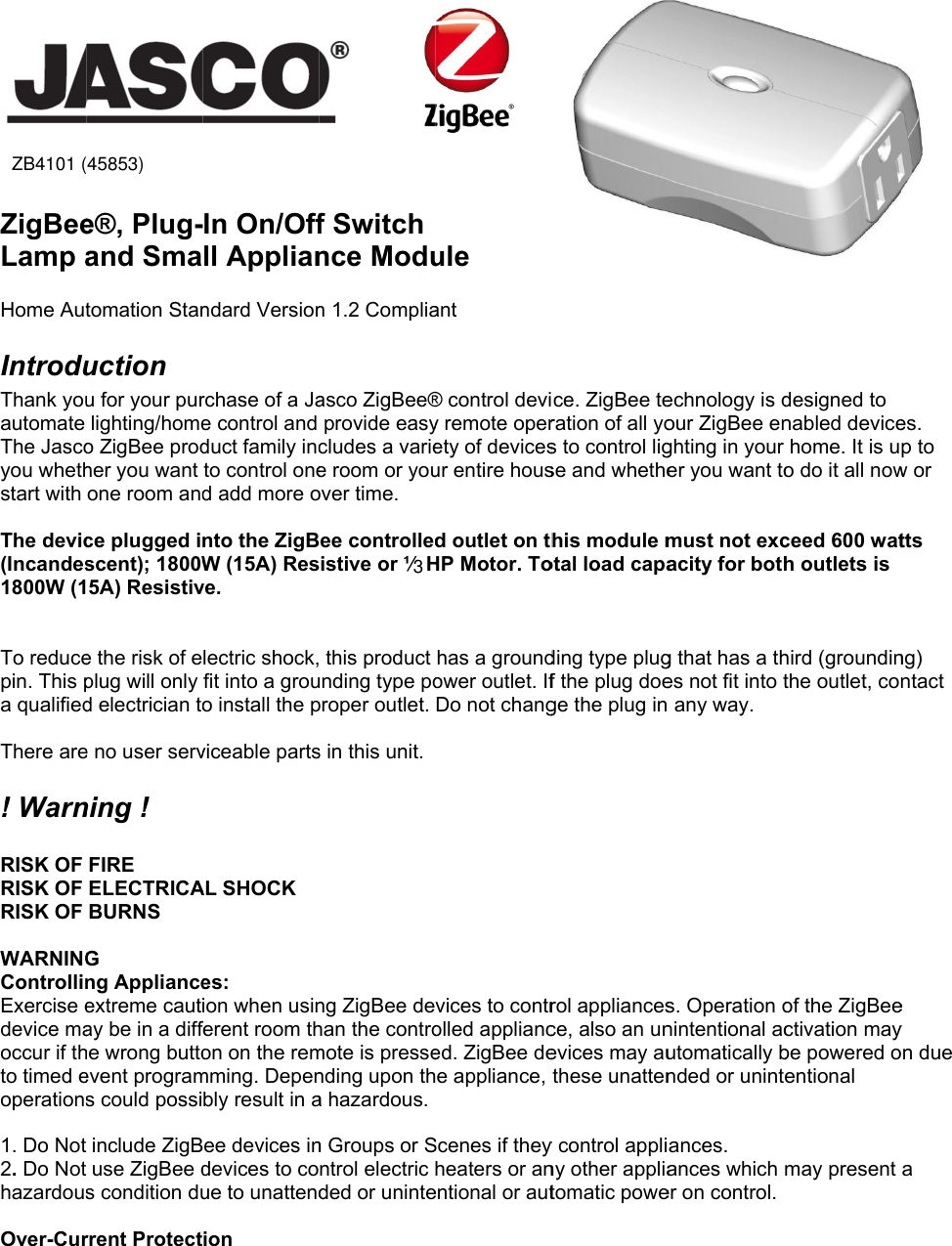 45853  ZigBeeLamp aHome AutIntroduThank youautomate The Jascoyou whethstart with  The devic(Incandes1800W (1 To reducepin. This pa qualified There are! Warn RISK OF RISK OF RISK OF  WARNINGControllinExercise edevice maoccur if thto timed eoperations 1. Do Not2. Do Nothazardous Over-Cur(ZB4101)e®, Plug-and Smatomation Stanuction u for your purlighting/homeo ZigBee prodher you want one room andce plugged iscent); 1800W5A) Resistive the risk of eplug will only d electrician toe no user servning ! FIRE ELECTRICABURNS G ng Applianceextreme cautay be in a diffhe wrong buttoevent programs could possiinclude ZigBuse ZigBee ds condition durrent Protect) In On/Offll Applianndard Versionrchase of a Jae control and duct family incto control oned add more onto the ZigBW (15A) Resve. lectric shock,fit into a grouo install the pviceable partsAL SHOCK es: ion when usinferent room thon on the remmming. Depenbly result in aee devices indevices to coue to unattendion              f Switchnce Modun 1.2 Compliaasco ZigBee®provide easycludes a variee room or youover time. ee controlledistive or ½ H this product unding type poproper outlet. s in this unit. ng ZigBee dehan the contromote is pressending upon tha hazardous.n Groups or Sntrol electric ded or uninte    ule ant ® control deviy remote operety of devicesur entire housd outlet on thHP Motor. Tohas a groundower outlet. IfDo not changvices to controlled applianced. ZigBee dee appliance, Scenes if theyheaters or anentional or autce. ZigBee teration of all yos to control ligse and whethehis module motal load capading type plugf the plug doege the plug in rol appliancesce, also an unevices may authese unatteny control appliny other appliatomatic poweechnology is dour ZigBee enghting in your er you want tomust not excacity for bothg that has a thes not fit into t any way. s. Operation onintentional acutomatically bnded or unintances. ances which er on control. designed to nabled devicehome. It is uo do it all nowceed 600 wath outlets is hird (groundinthe outlet, conof the ZigBeectivation maybe powered oentional may present es. p to w or tts ng) ntact e y on due a 3ZB4101 (45853)