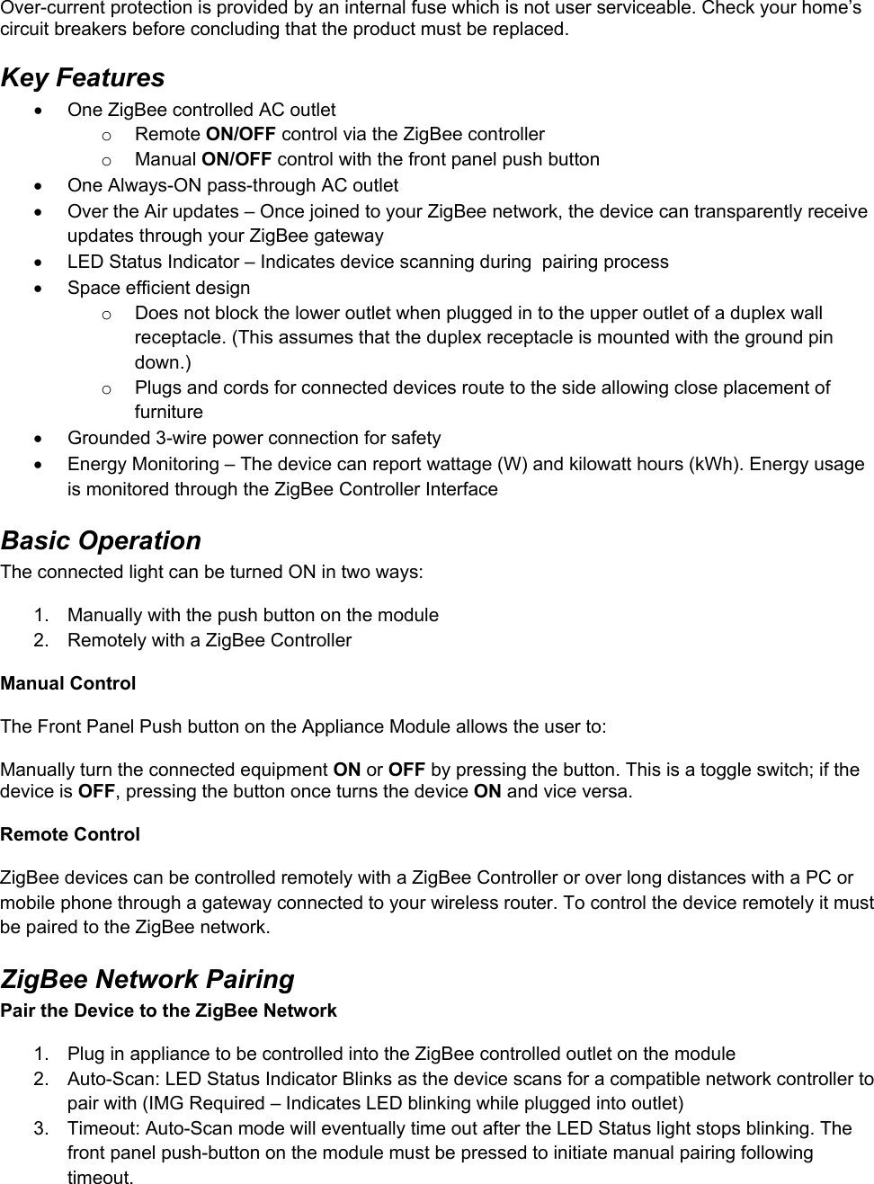 Over-current protection is provided by an internal fuse which is not user serviceable. Check your home’s circuit breakers before concluding that the product must be replaced. Key Features   One ZigBee controlled AC outlet o Remote ON/OFF control via the ZigBee controller o Manual ON/OFF control with the front panel push button   One Always-ON pass-through AC outlet   Over the Air updates – Once joined to your ZigBee network, the device can transparently receive updates through your ZigBee gateway    LED Status Indicator – Indicates device scanning during  pairing process   Space efficient design o  Does not block the lower outlet when plugged in to the upper outlet of a duplex wall receptacle. (This assumes that the duplex receptacle is mounted with the ground pin down.) o  Plugs and cords for connected devices route to the side allowing close placement of furniture   Grounded 3-wire power connection for safety   Energy Monitoring – The device can report wattage (W) and kilowatt hours (kWh). Energy usage is monitored through the ZigBee Controller Interface Basic Operation The connected light can be turned ON in two ways: 1.  Manually with the push button on the module 2.  Remotely with a ZigBee Controller  Manual Control  The Front Panel Push button on the Appliance Module allows the user to:  Manually turn the connected equipment ON or OFF by pressing the button. This is a toggle switch; if the device is OFF, pressing the button once turns the device ON and vice versa.  Remote Control ZigBee devices can be controlled remotely with a ZigBee Controller or over long distances with a PC or mobile phone through a gateway connected to your wireless router. To control the device remotely it must be paired to the ZigBee network. ZigBee Network Pairing Pair the Device to the ZigBee Network 1.  Plug in appliance to be controlled into the ZigBee controlled outlet on the module  2.  Auto-Scan: LED Status Indicator Blinks as the device scans for a compatible network controller to pair with (IMG Required – Indicates LED blinking while plugged into outlet)  3.  Timeout: Auto-Scan mode will eventually time out after the LED Status light stops blinking. The front panel push-button on the module must be pressed to initiate manual pairing following timeout. 
