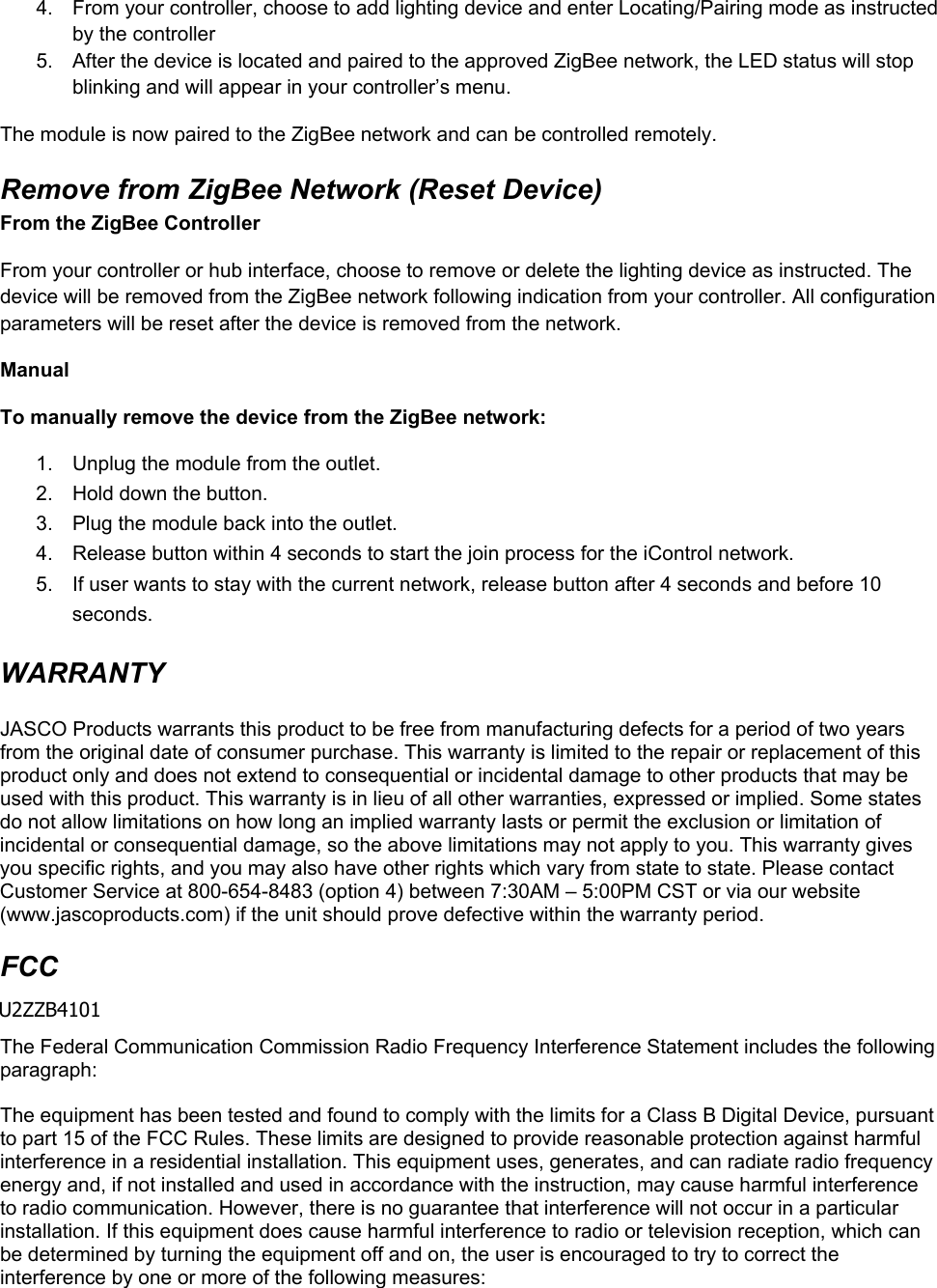 4.  From your controller, choose to add lighting device and enter Locating/Pairing mode as instructed by the controller 5.  After the device is located and paired to the approved ZigBee network, the LED status will stop blinking and will appear in your controller’s menu. The module is now paired to the ZigBee network and can be controlled remotely. Remove from ZigBee Network (Reset Device) From the ZigBee Controller From your controller or hub interface, choose to remove or delete the lighting device as instructed. The device will be removed from the ZigBee network following indication from your controller. All configuration parameters will be reset after the device is removed from the network. Manual To manually remove the device from the ZigBee network: 1.  Unplug the module from the outlet. 2.  Hold down the button. 3.  Plug the module back into the outlet. 4.  Release button within 4 seconds to start the join process for the iControl network. 5.  If user wants to stay with the current network, release button after 4 seconds and before 10 seconds. WARRANTY  JASCO Products warrants this product to be free from manufacturing defects for a period of two years from the original date of consumer purchase. This warranty is limited to the repair or replacement of this product only and does not extend to consequential or incidental damage to other products that may be used with this product. This warranty is in lieu of all other warranties, expressed or implied. Some states do not allow limitations on how long an implied warranty lasts or permit the exclusion or limitation of incidental or consequential damage, so the above limitations may not apply to you. This warranty gives you specific rights, and you may also have other rights which vary from state to state. Please contact Customer Service at 800-654-8483 (option 4) between 7:30AM – 5:00PM CST or via our website (www.jascoproducts.com) if the unit should prove defective within the warranty period. FCC  U2ZB4101 The Federal Communication Commission Radio Frequency Interference Statement includes the following paragraph:  The equipment has been tested and found to comply with the limits for a Class B Digital Device, pursuant to part 15 of the FCC Rules. These limits are designed to provide reasonable protection against harmful interference in a residential installation. This equipment uses, generates, and can radiate radio frequency energy and, if not installed and used in accordance with the instruction, may cause harmful interference to radio communication. However, there is no guarantee that interference will not occur in a particular installation. If this equipment does cause harmful interference to radio or television reception, which can be determined by turning the equipment off and on, the user is encouraged to try to correct the interference by one or more of the following measures: U2ZZB4101