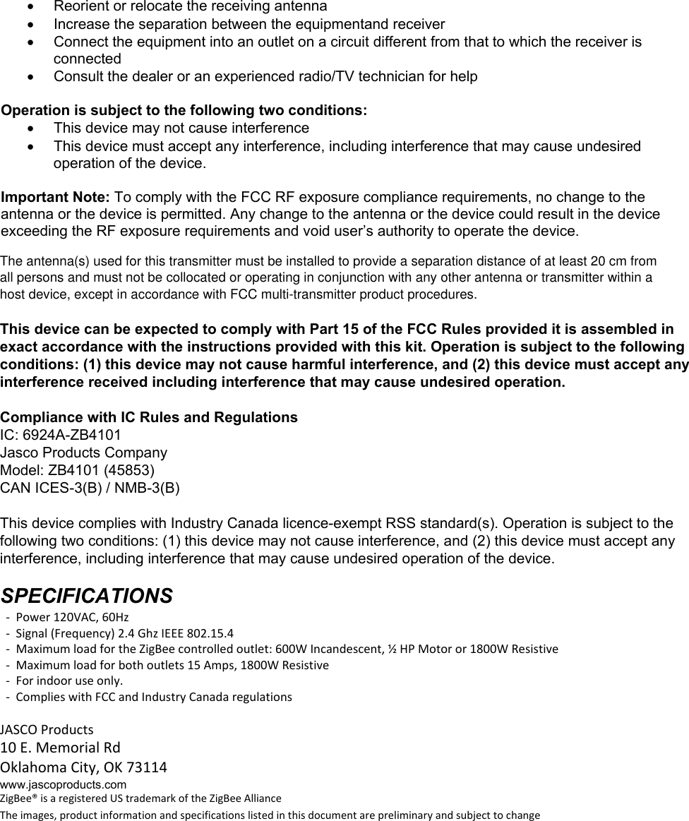    Reorient or relocate the receiving antenna   Increase the separation between the equipmentand receiver   Connect the equipment into an outlet on a circuit different from that to which the receiver is connected   Consult the dealer or an experienced radio/TV technician for help  Operation is subject to the following two conditions:   This device may not cause interference   This device must accept any interference, including interference that may cause undesired operation of the device.  Important Note: To comply with the FCC RF exposure compliance requirements, no change to the antenna or the device is permitted. Any change to the antenna or the device could result in the device exceeding the RF exposure requirements and void user’s authority to operate the device.  Compliance with IC Rules and Regulations IC: 6924A-ZB4101 Jasco Products Company Model: 45853 / ZB4101 CAN ICES-3(B) / NMB-3(B)  SPECIFICATIONS  Power120VAC,60Hz Signal(Frequency)2.4GhzIEEE802.15.4 MaximumloadfortheZigBeecontrolledoutlet:600WIncandescent,½HPMotoror1800WResistive Maximumloadforbothoutlets15Amps,1800WResistive OperatingTemperatureRange:32‐104°F(0‐40°C) Forindooruseonly. ComplieswithFCCandIndustryCanadaregulationsJASCOProducts10E.MemorialRdOklahomaCity,OK73114www.jascoproducts.com ZigBee®isaregisteredUStrademarkoftheZigBeeAllianceTheimages,productinformationandspecificationslistedinthisdocumentarepreliminaryandsubjecttochangeFor indoor use only.Complies with FCC and Industry Canada regulations1/3 HP Motor or 1800W ResistiveZB4101(45853)The antenna(s) used for this transmitter must be installed to provide a separation distance of at least 20 cm fromall persons and must not be collocated or operating in conjunction with any other antenna or transmitter within ahost device, except in accordance with FCC multi-transmitter product procedures.This device can be expected to comply with Part 15 of the FCC Rules provided it is assembled inexact accordance with the instructions provided with this kit. Operation is subject to the followingconditions: (1) this device may not cause harmful interference, and (2) this device must accept anyinterference received including interference that may cause undesired operation.Compliance with IC Rules and RegulationsIC: 6924A-ZB4101Jasco Products CompanyModel: ZB4101 (45853)CAN ICES-3(B) / NMB-3(B)This device complies with Industry Canada licence-exempt RSS standard(s). Operation is subject to thefollowing two conditions: (1) this device may not cause interference, and (2) this device must accept anyinterference, including interference that may cause undesired operation of the device.SPECIFICATIONS  -  Power 120VAC, 60Hz  -  Signal (Frequency) 2.4 Ghz IEEE 802.15.4  -  Maximum load for the ZigBee controlled outlet: 600W Incandescent, ½ HP Motor or 1800W Resistive  -  Maximum load for both outlets 15 Amps, 1800W Resistive  -  For indoor use only.  -  Complies with FCC and Industry Canada regulationsJASCO Products10 E. Memorial RdOklahoma City, OK 73114www.jascoproducts.comZigBee® is a registered US trademark of the ZigBee AllianceThe images, product information and specifications listed in this document are preliminary and subject to change