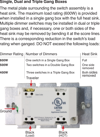 Single, Dual and Triple Gang Boxes The metal plate surrounding the switch assembly is a heat sink. The maximum load rating (600W) is provided when installed in a single gang box with the full heat sink. Multiple dimmer switches may be installed in dual or triple gang boxes and, if necessary, one or both sides of the heat sink may be removed by bending it at the score lines. There is a corresponding reduction in the switch’s load rating when ganged. DO NOT exceed the following loads:  Dimmer Rating  Number of Dimmers  Heat Sink600W  One switch in a Single Gang Box  Full500W  Two switches in a Double Gang Box  One side      removed400W  Three switches in a Triple Gang Box  Both sides      removedTraveler  Black  (Load)Black  (HOT)Ground