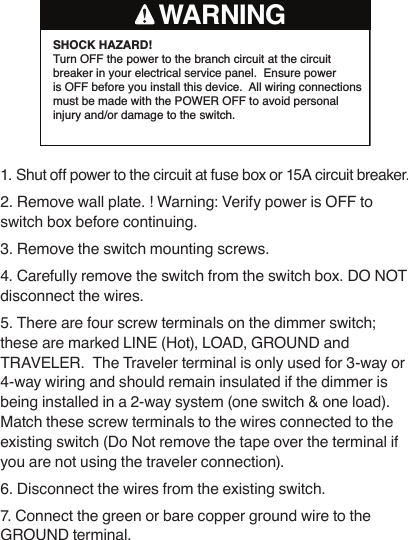 SHOCK HAZARD! Turn OFF the power to the branch circuit at the circuit breaker in your electrical service panel.  Ensure power is OFF before you install this device.  All wiring connections must be made with the POWER OFF to avoid personal injury and/or damage to the switch.WARNING1. Shut off power to the circuit at fuse box or 15A circuit breaker.2. Remove wall plate. ! Warning: Verify power is OFF to switch box before continuing. 3. Remove the switch mounting screws. 4. Carefully remove the switch from the switch box. DO NOT disconnect the wires.5. There are four screw terminals on the dimmer switch; these are marked LINE (Hot), LOAD, GROUND and TRAVELER.  The Traveler terminal is only used for 3-way or 4-way wiring and should remain insulated if the dimmer is being installed in a 2-way system (one switch &amp; one load). Match these screw terminals to the wires connected to the existing switch (Do Not remove the tape over the terminal if you are not using the traveler connection). 6. Disconnect the wires from the existing switch.7. Connect the green or bare copper ground wire to the GROUND terminal.