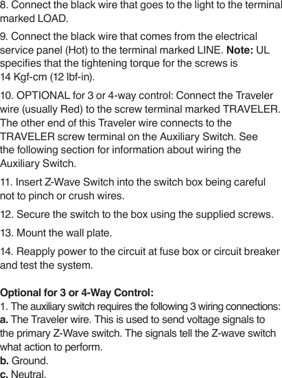 8. Connect the black wire that goes to the light to the terminal marked LOAD.9. Connect the black wire that comes from the electrical service panel (Hot) to the terminal marked LINE. Note: UL species that the tightening torque for the screws is  14 Kgf-cm (12 lbf-in).10. OPTIONAL for 3 or 4-way control: Connect the Traveler wire (usually Red) to the screw terminal marked TRAVELER.  The other end of this Traveler wire connects to the TRAVELER screw terminal on the Auxiliary Switch. See the following section for information about wiring the Auxiliary Switch.11. Insert Z-Wave Switch into the switch box being careful not to pinch or crush wires.12. Secure the switch to the box using the supplied screws.13. Mount the wall plate.14. Reapply power to the circuit at fuse box or circuit breaker and test the system.Optional for 3 or 4-Way Control:1. The auxiliary switch requires the following 3 wiring connections: a. The Traveler wire. This is used to send voltage signals to the primary Z-Wave switch. The signals tell the Z-wave switch what action to perform.  b. Ground.c. Neutral.  