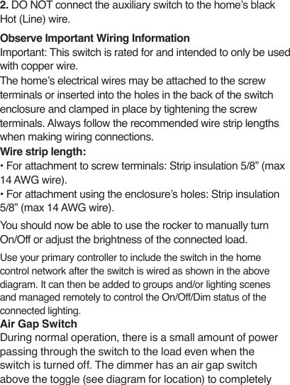 2. DO NOT connect the auxiliary switch to the home’s black Hot (Line) wire.   Observe Important Wiring Information Important: This switch is rated for and intended to only be used with copper wire.  The home’s electrical wires may be attached to the screw terminals or inserted into the holes in the back of the switch enclosure and clamped in place by tightening the screw terminals. Always follow the recommended wire strip lengths when making wiring connections.Wire strip length:• For attachment to screw terminals: Strip insulation 5/8” (max 14 AWG wire).  • For attachment using the enclosure’s holes: Strip insulation 5/8” (max 14 AWG wire).You should now be able to use the rocker to manually turn On/Off or adjust the brightness of the connected load.Use your primary controller to include the switch in the home control network after the switch is wired as shown in the above diagram. It can then be added to groups and/or lighting scenes and managed remotely to control the On/Off/Dim status of the connected lighting. Air Gap SwitchDuring normal operation, there is a small amount of power passing through the switch to the load even when the switch is turned off. The dimmer has an air gap switch above the toggle (see diagram for location) to completely 