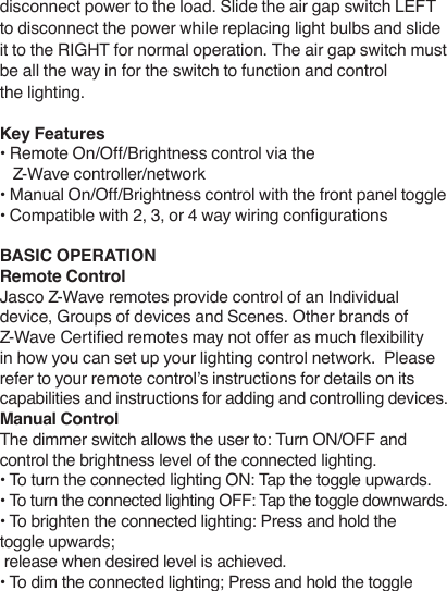 disconnect power to the load. Slide the air gap switch LEFT to disconnect the power while replacing light bulbs and slide it to the RIGHT for normal operation. The air gap switch must be all the way in for the switch to function and control the lighting.Key Features• Remote On/Off/Brightness control via the     Z-Wave controller/network• Manual On/Off/Brightness control with the front panel toggle• Compatible with 2, 3, or 4 way wiring congurationsBASIC OPERATIONRemote ControlJasco Z-Wave remotes provide control of an Individual device, Groups of devices and Scenes. Other brands of Z-Wave Certied remotes may not offer as much exibility in how you can set up your lighting control network.  Please refer to your remote control’s instructions for details on its capabilities and instructions for adding and controlling devices.Manual ControlThe dimmer switch allows the user to: Turn ON/OFF and control the brightness level of the connected lighting.• To turn the connected lighting ON: Tap the toggle upwards.• To turn the connected lighting OFF: Tap the toggle downwards.• To brighten the connected lighting: Press and hold the toggle upwards; release when desired level is achieved.• To dim the connected lighting; Press and hold the toggle 