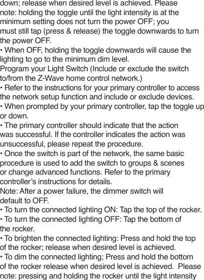 down; release when desired level is achieved. Pleasenote: holding the toggle until the light intensity is at the minimum setting does not turn the power OFF; youmust still tap (press &amp; release) the toggle downwards to turnthe power OFF.• When OFF, holding the toggle downwards will cause the lighting to go to the minimum dim level.Program your Light Switch (Include or exclude the switchto/from the Z-Wave home control network.)• Refer to the instructions for your primary controller to access the network setup function and include or exclude devices.• When prompted by your primary controller, tap the toggle up or down.• The primary controller should indicate that the actionwas successful. If the controller indicates the action wasunsuccessful, please repeat the procedure.• Once the switch is part of the network, the same basicprocedure is used to add the switch to groups &amp; scenesor change advanced functions. Refer to the primarycontroller’s instructions for details.Note: After a power failure, the dimmer switch will default to OFF.• To turn the connected lighting ON: Tap the top of the rocker.• To turn the connected lighting OFF: Tap the bottom of the rocker.• To brighten the connected lighting: Press and hold the top of the rocker; release when desired level is achieved.• To dim the connected lighting; Press and hold the bottom of the rocker release when desired level is achieved.  Please note: pressing and holding the rocker until the light intensity 