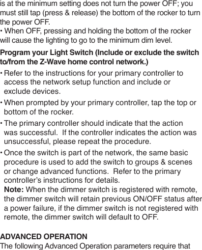 is at the minimum setting does not turn the power OFF; you must still tap (press &amp; release) the bottom of the rocker to turn the power OFF. • When OFF, pressing and holding the bottom of the rocker will cause the lighting to go to the minimum dim level.Program your Light Switch (Include or exclude the switch to/from the Z-Wave home control network.)• Refer to the instructions for your primary controller to access the network setup function and include or exclude devices.• When prompted by your primary controller, tap the top or bottom of the rocker.• The primary controller should indicate that the action was successful.  If the controller indicates the action was unsuccessful, please repeat the procedure. • Once the switch is part of the network, the same basic procedure is used to add the switch to groups &amp; scenes or change advanced functions.  Refer to the primary controller’s instructions for details.Note: When the dimmer switch is registered with remote, the dimmer switch will retain previous ON/OFF status after a power failure, if the dimmer switch is not registered with remote, the dimmer switch will default to OFF.ADVANCED OPERATIONThe following Advanced Operation parameters require that 