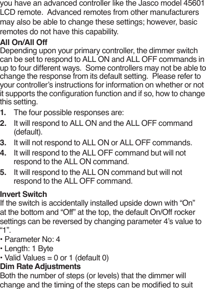 you have an advanced controller like the Jasco model 45601 LCD remote.  Advanced remotes from other manufacturers may also be able to change these settings; however, basic remotes do not have this capability. All On/All Off Depending upon your primary controller, the dimmer switch can be set to respond to ALL ON and ALL OFF commands in up to four different ways.  Some controllers may not be able to change the response from its default setting.  Please refer to your controller’s instructions for information on whether or not it supports the conguration function and if so, how to change this setting. 1.  The four possible responses are:2.  It will respond to ALL ON and the ALL OFF command (default).3.  It will not respond to ALL ON or ALL OFF commands.4.  It will respond to the ALL OFF command but will not respond to the ALL ON command.5.  It will respond to the ALL ON command but will not respond to the ALL OFF command.Invert SwitchIf the switch is accidentally installed upside down with “On” at the bottom and “Off” at the top, the default On/Off rocker settings can be reversed by changing parameter 4’s value to “1”.• Parameter No: 4• Length: 1 Byte• Valid Values = 0 or 1 (default 0)Dim Rate AdjustmentsBoth the number of steps (or levels) that the dimmer will change and the timing of the steps can be modied to suit 