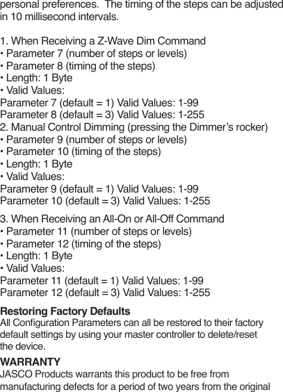 personal preferences.  The timing of the steps can be adjusted in 10 millisecond intervals. 1. When Receiving a Z-Wave Dim Command• Parameter 7 (number of steps or levels)• Parameter 8 (timing of the steps)• Length: 1 Byte• Valid Values:Parameter 7 (default = 1) Valid Values: 1-99Parameter 8 (default = 3) Valid Values: 1-2552. Manual Control Dimming (pressing the Dimmer’s rocker)• Parameter 9 (number of steps or levels)• Parameter 10 (timing of the steps)• Length: 1 Byte• Valid Values:Parameter 9 (default = 1) Valid Values: 1-99Parameter 10 (default = 3) Valid Values: 1-2553. When Receiving an All-On or All-Off Command• Parameter 11 (number of steps or levels)• Parameter 12 (timing of the steps)• Length: 1 Byte• Valid Values:Parameter 11 (default = 1) Valid Values: 1-99Parameter 12 (default = 3) Valid Values: 1-255Restoring Factory DefaultsAll Conguration Parameters can all be restored to their factory default settings by using your master controller to delete/reset the device.WARRANTYJASCO Products warrants this product to be free from manufacturing defects for a period of two years from the original 