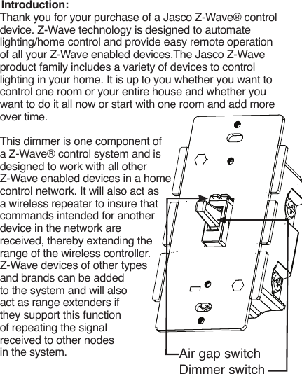 Introduction:Thank you for your purchase of a Jasco Z-Wave® control device. Z-Wave technology is designed to automate lighting/home control and provide easy remote operation of all your Z-Wave enabled devices.The Jasco Z-Wave product family includes a variety of devices to control lighting in your home. It is up to you whether you want to control one room or your entire house and whether you want to do it all now or start with one room and add more over time.This dimmer is one component of a Z-Wave® control system and is designed to work with all other Z-Wave enabled devices in a home control network. It will also act as a wireless repeater to insure that commands intended for another device in the network are received, thereby extending the range of the wireless controller. Z-Wave devices of other types and brands can be added to the system and will also act as range extenders if they support this function of repeating the signal received to other nodes in the system. Air gap switchDimmer switch