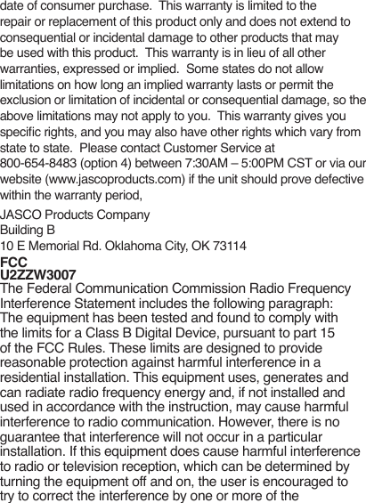 date of consumer purchase.  This warranty is limited to the repair or replacement of this product only and does not extend to consequential or incidental damage to other products that may be used with this product.  This warranty is in lieu of all other warranties, expressed or implied.  Some states do not allow limitations on how long an implied warranty lasts or permit the exclusion or limitation of incidental or consequential damage, so the above limitations may not apply to you.  This warranty gives you specic rights, and you may also have other rights which vary from state to state.  Please contact Customer Service at  800-654-8483 (option 4) between 7:30AM – 5:00PM CST or via our website (www.jascoproducts.com) if the unit should prove defective within the warranty period,JASCO Products CompanyBuilding B10 E Memorial Rd. Oklahoma City, OK 73114FCC U2ZZW3007The Federal Communication Commission Radio Frequency Interference Statement includes the following paragraph:The equipment has been tested and found to comply with the limits for a Class B Digital Device, pursuant to part 15 of the FCC Rules. These limits are designed to provide reasonable protection against harmful interference in a residential installation. This equipment uses, generates and can radiate radio frequency energy and, if not installed and used in accordance with the instruction, may cause harmful interference to radio communication. However, there is no guarantee that interference will not occur in a particular installation. If this equipment does cause harmful interference to radio or television reception, which can be determined by turning the equipment off and on, the user is encouraged to try to correct the interference by one or more of the 