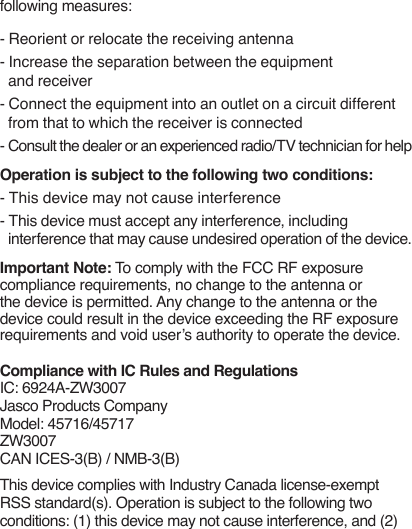 following measures: - Reorient or relocate the receiving antenna- Increase the separation between the equipment and receiver- Connect the equipment into an outlet on a circuit different from that to which the receiver is connected- Consult the dealer or an experienced radio/TV technician for helpOperation is subject to the following two conditions:- This device may not cause interference - This device must accept any interference, including interference that may cause undesired operation of the device.Important Note: To comply with the FCC RF exposure compliance requirements, no change to the antenna or the device is permitted. Any change to the antenna or the device could result in the device exceeding the RF exposure requirements and void user’s authority to operate the device. Compliance with IC Rules and RegulationsIC: 6924A-ZW3007Jasco Products CompanyModel: 45716/45717 ZW3007CAN ICES-3(B) / NMB-3(B)This device complies with Industry Canada license-exempt RSS standard(s). Operation is subject to the following two conditions: (1) this device may not cause interference, and (2) 