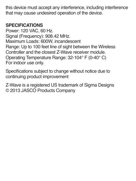 this device must accept any interference, including interference that may cause undesired operation of the device.SPECIFICATIONSPower: 120 VAC, 60 Hz.Signal (Frequency): 908.42 MHz.Maximum Loads: 600W, incandescent Range: Up to 100 feet line of sight between the Wireless Controller and the closest Z-Wave receiver module.Operating Temperature Range: 32-104° F (0-40° C)For indoor use only.Specications subject to change without notice due to continuing product improvementZ-Wave is a registered US trademark of Sigma Designs© 2013 JASCO Products Company