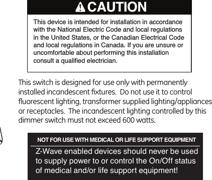 This switch is designed for use only with permanently installed incandescent ﬁxtures.  Do not use it to control ﬂuorescent lighting, transformer supplied lighting/appliances or receptacles.  The incandescent lighting controlled by this dimmer switch must not exceed 600 watts.NOT FOR USE WITH MEDICAL OR LIFE SUPPORT EQUIPMENTZ-Wave enabled devices should never be used  to supply power to or control the On/Off status of medical and/or life support equipment! This device is intended for installation in accordance with the National Electric Code and local regulations in the United States, or the Canadian Electrical Code and local regulations in Canada. If you are unsure or uncomfortable about performing this installation consult a qualified electrician.CAUTION