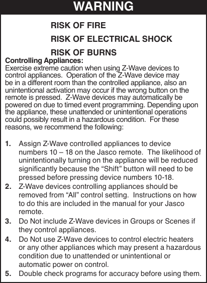 RISK OF FIRERISK OF ELECTRICAL SHOCKRISK OF BURNSWARNINGControlling Appliances:Exercise extreme caution when using Z-Wave devices to control appliances.  Operation of the Z-Wave device may be in a different room than the controlled appliance, also an unintentional activation may occur if the wrong button on the remote is pressed.  Z-Wave devices may automatically be powered on due to timed event programming. Depending upon the appliance, these unattended or unintentional operations could possibly result in a hazardous condition.  For these reasons, we recommend the following:1.  Assign Z-Wave controlled appliances to device numbers 10 – 18 on the Jasco remote.  The likelihood of unintentionally turning on the appliance will be reduced signicantly because the “Shift” button will need to be pressed before pressing device numbers 10-18.  2.  Z-Wave devices controlling appliances should be removed from “All” control setting.  Instructions on how to do this are included in the manual for your Jasco remote.  3.  Do Not include Z-Wave devices in Groups or Scenes if they control appliances.4.  Do Not use Z-Wave devices to control electric heaters or any other appliances which may present a hazardous condition due to unattended or unintentional or automatic power on control.5.  Double check programs for accuracy before using them.