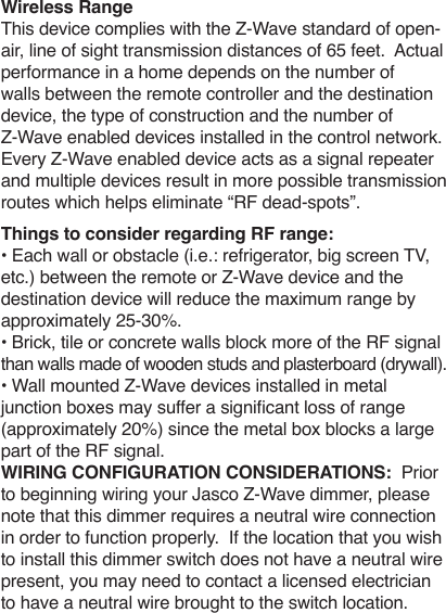 Wireless RangeThis device complies with the Z-Wave standard of open-air, line of sight transmission distances of 65 feet.  Actual performance in a home depends on the number of walls between the remote controller and the destination device, the type of construction and the number of Z-Wave enabled devices installed in the control network.  Every Z-Wave enabled device acts as a signal repeater and multiple devices result in more possible transmission routes which helps eliminate “RF dead-spots”.Things to consider regarding RF range:• Each wall or obstacle (i.e.: refrigerator, big screen TV, etc.) between the remote or Z-Wave device and the destination device will reduce the maximum range by approximately 25-30%.  • Brick, tile or concrete walls block more of the RF signal than walls made of wooden studs and plasterboard (drywall). • Wall mounted Z-Wave devices installed in metal junction boxes may suffer a signicant loss of range (approximately 20%) since the metal box blocks a large part of the RF signal.WIRING CONFIGURATION CONSIDERATIONS:  Prior to beginning wiring your Jasco Z-Wave dimmer, please note that this dimmer requires a neutral wire connection in order to function properly.  If the location that you wish to install this dimmer switch does not have a neutral wire present, you may need to contact a licensed electrician to have a neutral wire brought to the switch location.