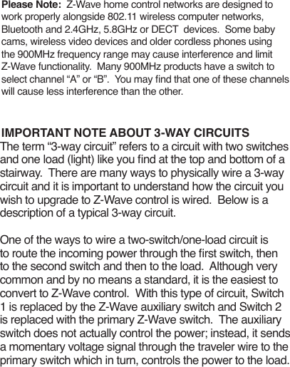 Please Note:  Z-Wave home control networks are designed to work properly alongside 802.11 wireless computer networks, Bluetooth and 2.4GHz, 5.8GHz or DECT  devices.  Some baby cams, wireless video devices and older cordless phones using the 900MHz frequency range may cause interference and limit Z-Wave functionality.  Many 900MHz products have a switch to select channel “A” or “B”.  You may nd that one of these channels will cause less interference than the other.IMPORTANT NOTE ABOUT 3-WAY CIRCUITSThe term “3-way circuit” refers to a circuit with two switches and one load (light) like you nd at the top and bottom of a stairway.  There are many ways to physically wire a 3-way circuit and it is important to understand how the circuit you wish to upgrade to Z-Wave control is wired.  Below is a description of a typical 3-way circuit.One of the ways to wire a two-switch/one-load circuit is to route the incoming power through the rst switch, then to the second switch and then to the load.  Although very common and by no means a standard, it is the easiest to convert to Z-Wave control.  With this type of circuit, Switch 1 is replaced by the Z-Wave auxiliary switch and Switch 2 is replaced with the primary Z-Wave switch.  The auxiliary switch does not actually control the power; instead, it sends a momentary voltage signal through the traveler wire to the primary switch which in turn, controls the power to the load. 