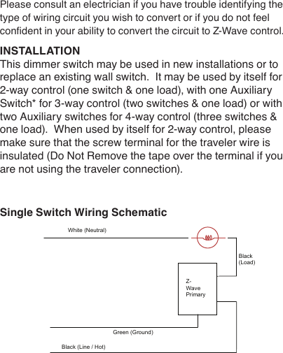 Please consult an electrician if you have trouble identifying the type of wiring circuit you wish to convert or if you do not feel condent in your ability to convert the circuit to Z-Wave control.INSTALLATIONThis dimmer switch may be used in new installations or to replace an existing wall switch.  It may be used by itself for 2-way control (one switch &amp; one load), with one Auxiliary Switch* for 3-way control (two switches &amp; one load) or with two Auxiliary switches for 4-way control (three switches &amp; one load).  When used by itself for 2-way control, please make sure that the screw terminal for the traveler wire is insulated (Do Not Remove the tape over the terminal if you are not using the traveler connection).Single Switch Wiring Schematic   White (Neutral) Z-Wave Auxiliary  Z-Wave Primary Black (Line / Hot) Black (Load) Traveler - Colored (Not Green) Green (Ground) White (Neutral) Z-Wave Primary Black (Line / Hot) Black (Load) Green (Ground) 