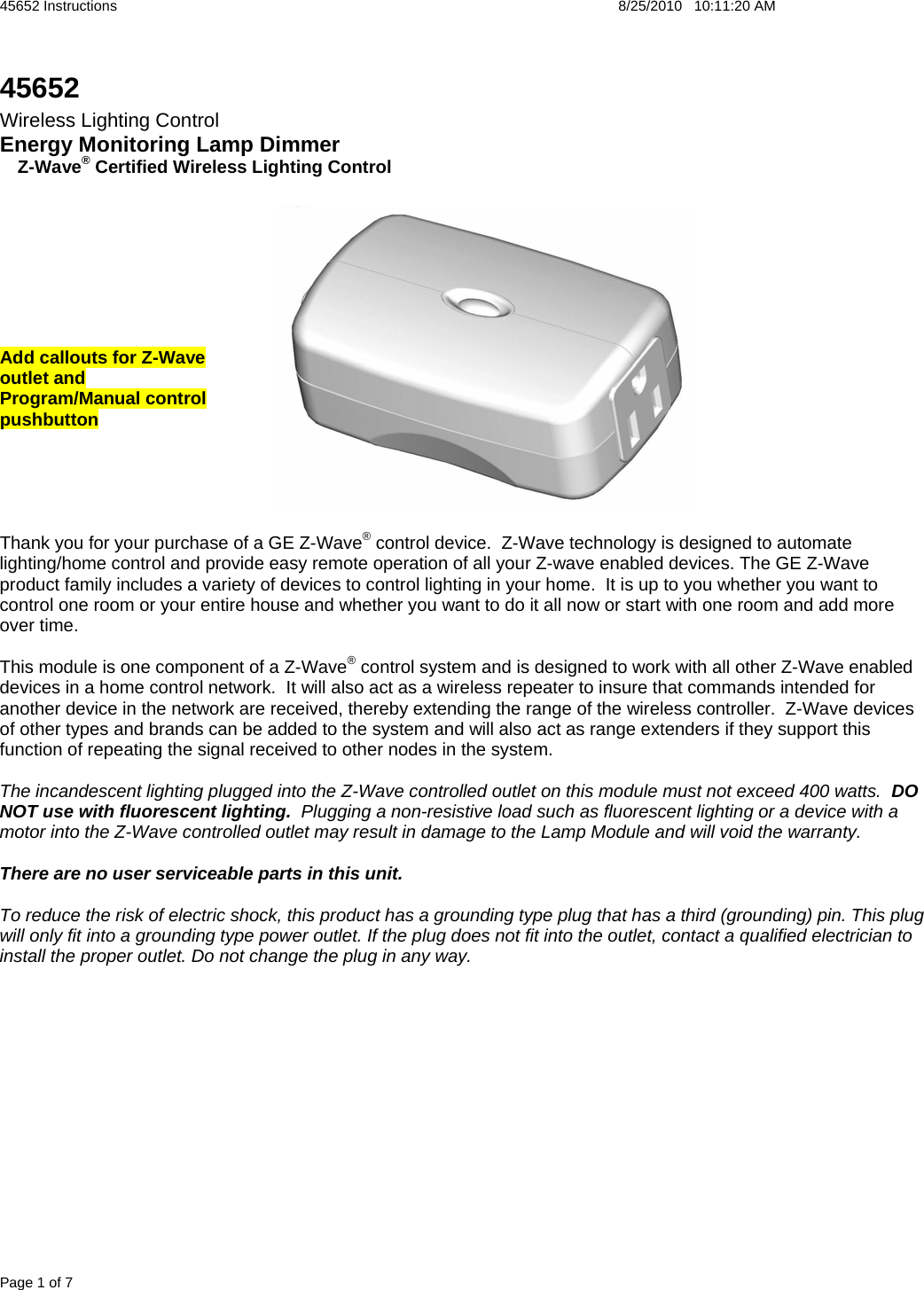 45652 Instructions    8/25/2010   10:11:20 AM Page 1 of 7 45652 Wireless Lighting Control Energy Monitoring Lamp Dimmer  R Z-Wave® Certified Wireless Lighting Control         Add callouts for Z-Wave  outlet and  Program/Manual control  pushbutton      Thank you for your purchase of a GE Z-Wave® control device.  Z-Wave technology is designed to automate lighting/home control and provide easy remote operation of all your Z-wave enabled devices. The GE Z-Wave product family includes a variety of devices to control lighting in your home.  It is up to you whether you want to control one room or your entire house and whether you want to do it all now or start with one room and add more over time.  This module is one component of a Z-Wave® control system and is designed to work with all other Z-Wave enabled devices in a home control network.  It will also act as a wireless repeater to insure that commands intended for another device in the network are received, thereby extending the range of the wireless controller.  Z-Wave devices of other types and brands can be added to the system and will also act as range extenders if they support this function of repeating the signal received to other nodes in the system.  The incandescent lighting plugged into the Z-Wave controlled outlet on this module must not exceed 400 watts.  DO NOT use with fluorescent lighting.  Plugging a non-resistive load such as fluorescent lighting or a device with a motor into the Z-Wave controlled outlet may result in damage to the Lamp Module and will void the warranty.  There are no user serviceable parts in this unit.    To reduce the risk of electric shock, this product has a grounding type plug that has a third (grounding) pin. This plug will only fit into a grounding type power outlet. If the plug does not fit into the outlet, contact a qualified electrician to install the proper outlet. Do not change the plug in any way. 