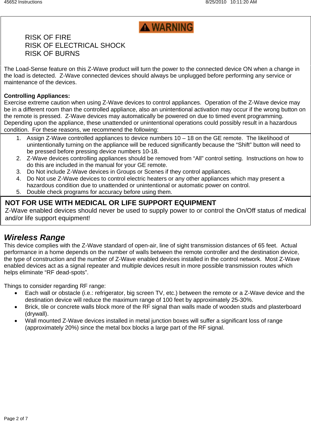 45652 Instructions    8/25/2010   10:11:20 AM Page 2 of 7    RISK OF FIRE   RISK OF ELECTRICAL SHOCK  RISK OF BURNS  The Load-Sense feature on this Z-Wave product will turn the power to the connected device ON when a change in the load is detected.  Z-Wave connected devices should always be unplugged before performing any service or maintenance of the devices.  Controlling Appliances: Exercise extreme caution when using Z-Wave devices to control appliances.  Operation of the Z-Wave device may be in a different room than the controlled appliance, also an unintentional activation may occur if the wrong button on the remote is pressed.  Z-Wave devices may automatically be powered on due to timed event programming. Depending upon the appliance, these unattended or unintentional operations could possibly result in a hazardous condition.  For these reasons, we recommend the following: 1.  Assign Z-Wave controlled appliances to device numbers 10 – 18 on the GE remote.  The likelihood of unintentionally turning on the appliance will be reduced significantly because the “Shift” button will need to be pressed before pressing device numbers 10-18.   2.  Z-Wave devices controlling appliances should be removed from “All” control setting.  Instructions on how to do this are included in the manual for your GE remote.   3.  Do Not include Z-Wave devices in Groups or Scenes if they control appliances. 4.  Do Not use Z-Wave devices to control electric heaters or any other appliances which may present a hazardous condition due to unattended or unintentional or automatic power on control. 5.  Double check programs for accuracy before using them.     Wireless Range This device complies with the Z-Wave standard of open-air, line of sight transmission distances of 65 feet.  Actual performance in a home depends on the number of walls between the remote controller and the destination device, the type of construction and the number of Z-Wave enabled devices installed in the control network.  Most Z-Wave enabled devices act as a signal repeater and multiple devices result in more possible transmission routes which helps eliminate “RF dead-spots”.    Things to consider regarding RF range: •  Each wall or obstacle (i.e.: refrigerator, big screen TV, etc.) between the remote or a Z-Wave device and the destination device will reduce the maximum range of 100 feet by approximately 25-30%.   •  Brick, tile or concrete walls block more of the RF signal than walls made of wooden studs and plasterboard (drywall).  •  Wall mounted Z-Wave devices installed in metal junction boxes will suffer a significant loss of range (approximately 20%) since the metal box blocks a large part of the RF signal.          NOT FOR USE WITH MEDICAL OR LIFE SUPPORT EQUIPMENT Z-Wave enabled devices should never be used to supply power to or control the On/Off status of medical and/or life support equipment!  