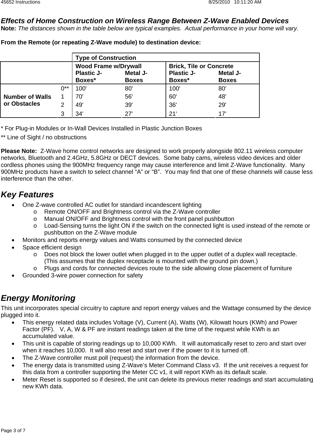 45652 Instructions    8/25/2010   10:11:20 AM Page 3 of 7 Effects of Home Construction on Wireless Range Between Z-Wave Enabled Devices Note: The distances shown in the table below are typical examples.  Actual performance in your home will vary.  From the Remote (or repeating Z-Wave module) to destination device:    Type of Construction   Wood Frame w/Drywall  Brick, Tile or Concrete   Plastic J-Boxes*  Metal J-Boxes  Plastic J-Boxes*  Metal J-Boxes 0** 100&apos;  80&apos;  100&apos;  80&apos; 1 70&apos;  56&apos;  60&apos;  48&apos; 2 49&apos;  39&apos;  36&apos;  29&apos; Number of Walls or Obstacles 3 34&apos;  27&apos;  21&apos;  17&apos; * For Plug-in Modules or In-Wall Devices Installed in Plastic Junction Boxes ** Line of Sight / no obstructions  Please Note:  Z-Wave home control networks are designed to work properly alongside 802.11 wireless computer networks, Bluetooth and 2.4GHz, 5.8GHz or DECT devices.  Some baby cams, wireless video devices and older cordless phones using the 900MHz frequency range may cause interference and limit Z-Wave functionality.  Many 900MHz products have a switch to select channel “A” or “B”.  You may find that one of these channels will cause less interference than the other.  Key Features •  One Z-wave controlled AC outlet for standard incandescent lighting o  Remote ON/OFF and Brightness control via the Z-Wave controller o  Manual ON/OFF and Brightness control with the front panel pushbutton o  Load-Sensing turns the light ON if the switch on the connected light is used instead of the remote or pushbutton on the Z-Wave module •  Monitors and reports energy values and Watts consumed by the connected device •  Space efficient design o  Does not block the lower outlet when plugged in to the upper outlet of a duplex wall receptacle.  (This assumes that the duplex receptacle is mounted with the ground pin down.)  o  Plugs and cords for connected devices route to the side allowing close placement of furniture •  Grounded 3-wire power connection for safety  Energy Monitoring This unit incorporates special circuitry to capture and report energy values and the Wattage consumed by the device plugged into it.   •  This energy related data includes Voltage (V), Current (A), Watts (W), Kilowatt hours (KWh) and Power Factor (PF).   V, A, W &amp; PF are instant readings taken at the time of the request while KWh is an accumulated value. •  This unit is capable of storing readings up to 10,000 KWh.   It will automatically reset to zero and start over when it reaches 10,000.  It will also reset and start over if the power to it is turned off. •  The Z-Wave controller must poll (request) the information from the device.  •  The energy data is transmitted using Z-Wave’s Meter Command Class v3.  If the unit receives a request for this data from a controller supporting the Meter CC v1, it will report KWh as its default scale.   •  Meter Reset is supported so if desired, the unit can delete its previous meter readings and start accumulating new KWh data. 