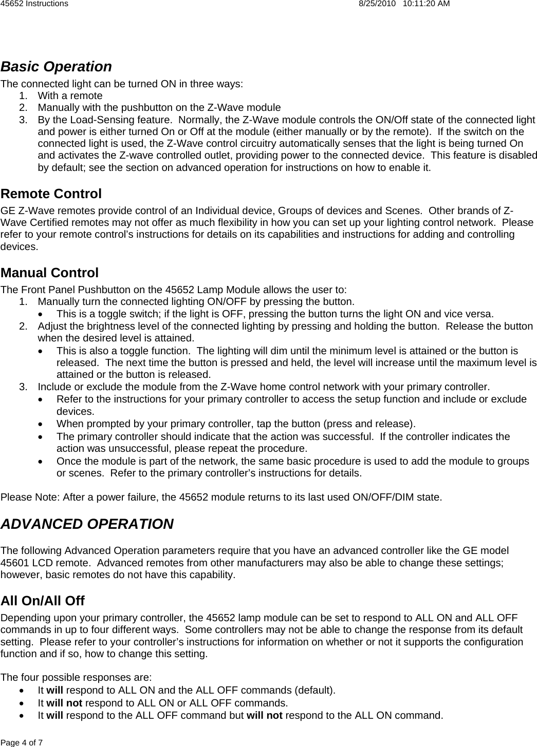 45652 Instructions    8/25/2010   10:11:20 AM Page 4 of 7  Basic Operation The connected light can be turned ON in three ways: 1.  With a remote 2.  Manually with the pushbutton on the Z-Wave module 3.  By the Load-Sensing feature.  Normally, the Z-Wave module controls the ON/Off state of the connected light and power is either turned On or Off at the module (either manually or by the remote).  If the switch on the connected light is used, the Z-Wave control circuitry automatically senses that the light is being turned On and activates the Z-wave controlled outlet, providing power to the connected device.  This feature is disabled by default; see the section on advanced operation for instructions on how to enable it. Remote Control GE Z-Wave remotes provide control of an Individual device, Groups of devices and Scenes.  Other brands of Z-Wave Certified remotes may not offer as much flexibility in how you can set up your lighting control network.  Please refer to your remote control’s instructions for details on its capabilities and instructions for adding and controlling devices.  Manual Control The Front Panel Pushbutton on the 45652 Lamp Module allows the user to: 1.  Manually turn the connected lighting ON/OFF by pressing the button.   •  This is a toggle switch; if the light is OFF, pressing the button turns the light ON and vice versa. 2.  Adjust the brightness level of the connected lighting by pressing and holding the button.  Release the button when the desired level is attained. •  This is also a toggle function.  The lighting will dim until the minimum level is attained or the button is released.  The next time the button is pressed and held, the level will increase until the maximum level is attained or the button is released. 3.  Include or exclude the module from the Z-Wave home control network with your primary controller. •  Refer to the instructions for your primary controller to access the setup function and include or exclude devices. •  When prompted by your primary controller, tap the button (press and release). •  The primary controller should indicate that the action was successful.  If the controller indicates the action was unsuccessful, please repeat the procedure.  •  Once the module is part of the network, the same basic procedure is used to add the module to groups or scenes.  Refer to the primary controller’s instructions for details.  Please Note: After a power failure, the 45652 module returns to its last used ON/OFF/DIM state. ADVANCED OPERATION The following Advanced Operation parameters require that you have an advanced controller like the GE model 45601 LCD remote.  Advanced remotes from other manufacturers may also be able to change these settings; however, basic remotes do not have this capability.  All On/All Off Depending upon your primary controller, the 45652 lamp module can be set to respond to ALL ON and ALL OFF commands in up to four different ways.  Some controllers may not be able to change the response from its default setting.  Please refer to your controller’s instructions for information on whether or not it supports the configuration function and if so, how to change this setting.   The four possible responses are: • It will respond to ALL ON and the ALL OFF commands (default). • It will not respond to ALL ON or ALL OFF commands. • It will respond to the ALL OFF command but will not respond to the ALL ON command. 