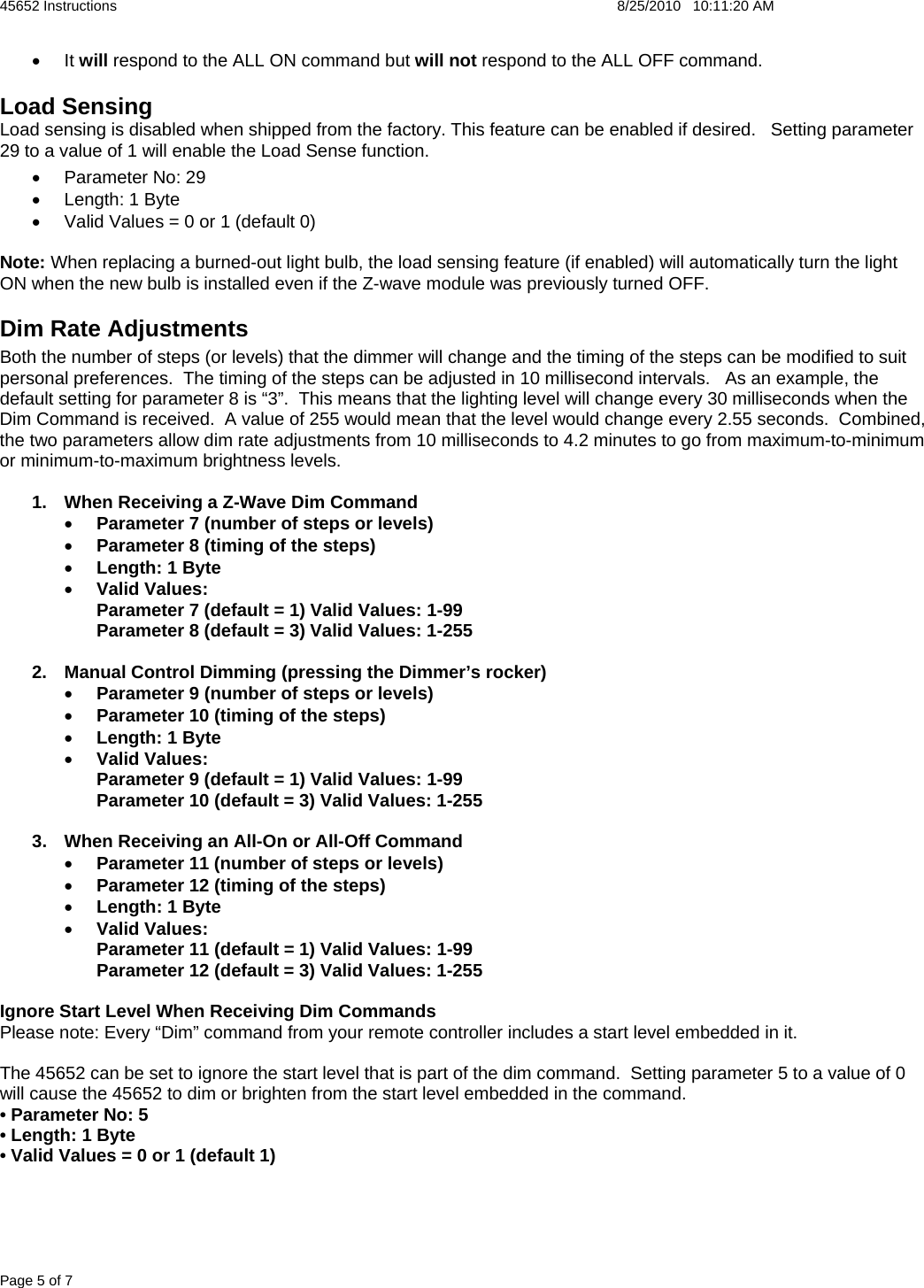 45652 Instructions    8/25/2010   10:11:20 AM Page 5 of 7 • It will respond to the ALL ON command but will not respond to the ALL OFF command. Load Sensing  Load sensing is disabled when shipped from the factory. This feature can be enabled if desired.   Setting parameter 29 to a value of 1 will enable the Load Sense function. • Parameter No: 29 •  Length: 1 Byte •  Valid Values = 0 or 1 (default 0)  Note: When replacing a burned-out light bulb, the load sensing feature (if enabled) will automatically turn the light ON when the new bulb is installed even if the Z-wave module was previously turned OFF.   Dim Rate Adjustments Both the number of steps (or levels) that the dimmer will change and the timing of the steps can be modified to suit personal preferences.  The timing of the steps can be adjusted in 10 millisecond intervals.   As an example, the default setting for parameter 8 is “3”.  This means that the lighting level will change every 30 milliseconds when the Dim Command is received.  A value of 255 would mean that the level would change every 2.55 seconds.  Combined, the two parameters allow dim rate adjustments from 10 milliseconds to 4.2 minutes to go from maximum-to-minimum or minimum-to-maximum brightness levels.    1.  When Receiving a Z-Wave Dim Command • Parameter 7 (number of steps or levels) • Parameter 8 (timing of the steps) • Length: 1 Byte • Valid Values: Parameter 7 (default = 1) Valid Values: 1-99 Parameter 8 (default = 3) Valid Values: 1-255  2.  Manual Control Dimming (pressing the Dimmer’s rocker) • Parameter 9 (number of steps or levels) • Parameter 10 (timing of the steps) • Length: 1 Byte • Valid Values: Parameter 9 (default = 1) Valid Values: 1-99 Parameter 10 (default = 3) Valid Values: 1-255  3.  When Receiving an All-On or All-Off Command • Parameter 11 (number of steps or levels) • Parameter 12 (timing of the steps) • Length: 1 Byte • Valid Values: Parameter 11 (default = 1) Valid Values: 1-99 Parameter 12 (default = 3) Valid Values: 1-255  Ignore Start Level When Receiving Dim Commands Please note: Every “Dim” command from your remote controller includes a start level embedded in it.    The 45652 can be set to ignore the start level that is part of the dim command.  Setting parameter 5 to a value of 0 will cause the 45652 to dim or brighten from the start level embedded in the command. • Parameter No: 5 • Length: 1 Byte • Valid Values = 0 or 1 (default 1) 