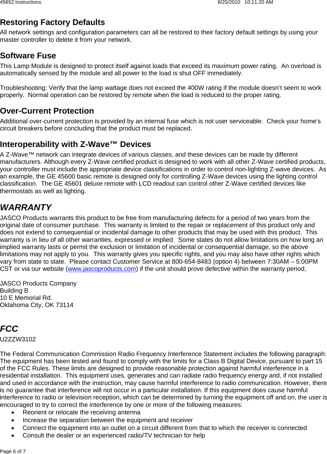 45652 Instructions    8/25/2010   10:11:20 AM Page 6 of 7 Restoring Factory Defaults All network settings and configuration parameters can all be restored to their factory default settings by using your master controller to delete it from your network.   Software Fuse This Lamp Module is designed to protect itself against loads that exceed its maximum power rating.  An overload is automatically sensed by the module and all power to the load is shut OFF immediately.  Troubleshooting: Verify that the lamp wattage does not exceed the 400W rating if the module doesn’t seem to work properly.  Normal operation can be restored by remote when the load is reduced to the proper rating. Over-Current Protection Additional over-current protection is provided by an internal fuse which is not user serviceable.  Check your home’s circuit breakers before concluding that the product must be replaced. Interoperability with Z-Wave™ Devices A Z-Wave™ network can integrate devices of various classes, and these devices can be made by different manufacturers. Although every Z-Wave certified product is designed to work with all other Z-Wave certified products, your controller must include the appropriate device classifications in order to control non-lighting Z-wave devices.  As an example, the GE 45600 basic remote is designed only for controlling Z-Wave devices using the lighting control classification.  The GE 45601 deluxe remote with LCD readout can control other Z-Wave certified devices like thermostats as well as lighting. WARRANTY JASCO Products warrants this product to be free from manufacturing defects for a period of two years from the original date of consumer purchase.  This warranty is limited to the repair or replacement of this product only and does not extend to consequential or incidental damage to other products that may be used with this product.  This warranty is in lieu of all other warranties, expressed or implied.  Some states do not allow limitations on how long an implied warranty lasts or permit the exclusion or limitation of incidental or consequential damage, so the above limitations may not apply to you.  This warranty gives you specific rights, and you may also have other rights which vary from state to state.  Please contact Customer Service at 800-654-8483 (option 4) between 7:30AM – 5:00PM CST or via our website (www.jascoproducts.com) if the unit should prove defective within the warranty period,  JASCO Products Company Building B 10 E Memorial Rd. Oklahoma City, OK 73114  FCC  U2ZZW3102  The Federal Communication Commission Radio Frequency Interference Statement includes the following paragraph: The equipment has been tested and found to comply with the limits for a Class B Digital Device, pursuant to part 15 of the FCC Rules. These limits are designed to provide reasonable protection against harmful interference in a residential installation.  This equipment uses, generates and can radiate radio frequency energy and, if not installed and used in accordance with the instruction, may cause harmful interference to radio communication. However, there is no guarantee that interference will not occur in a particular installation. If this equipment does cause harmful interference to radio or television reception, which can be determined by turning the equipment off and on, the user is encouraged to try to correct the interference by one or more of the following measures: •  Reorient or relocate the receiving antenna •  Increase the separation between the equipment and receiver •  Connect the equipment into an outlet on a circuit different from that to which the receiver is connected •  Consult the dealer or an experienced radio/TV technician for help 