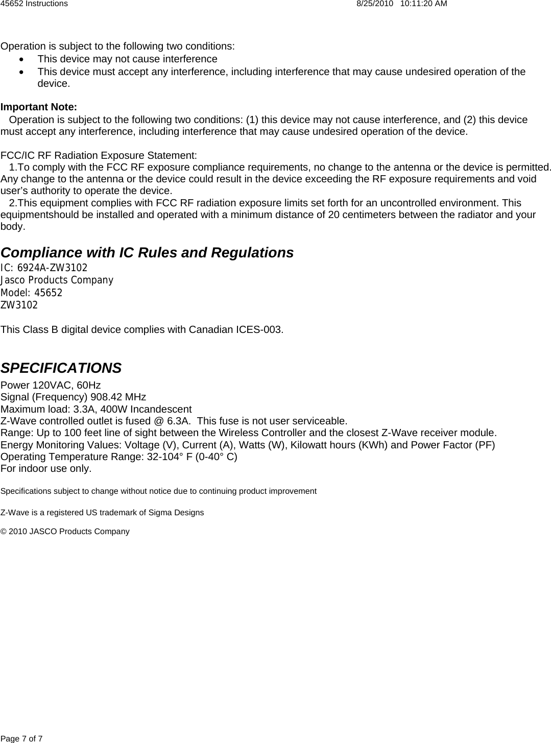 45652 Instructions    8/25/2010   10:11:20 AM Page 7 of 7  Operation is subject to the following two conditions: •  This device may not cause interference  •  This device must accept any interference, including interference that may cause undesired operation of the device.  Important Note:    Operation is subject to the following two conditions: (1) this device may not cause interference, and (2) this device must accept any interference, including interference that may cause undesired operation of the device.  FCC/IC RF Radiation Exposure Statement:   1.To comply with the FCC RF exposure compliance requirements, no change to the antenna or the device is permitted. Any change to the antenna or the device could result in the device exceeding the RF exposure requirements and void user’s authority to operate the device.     2.This equipment complies with FCC RF radiation exposure limits set forth for an uncontrolled environment. This equipmentshould be installed and operated with a minimum distance of 20 centimeters between the radiator and yourbody.  Compliance with IC Rules and Regulations IC: 6924A-ZW3102 Jasco Products Company Model: 45652 ZW3102   This Class B digital device complies with Canadian ICES-003.  SPECIFICATIONS Power 120VAC, 60Hz Signal (Frequency) 908.42 MHz Maximum load: 3.3A, 400W Incandescent  Z-Wave controlled outlet is fused @ 6.3A.  This fuse is not user serviceable. Range: Up to 100 feet line of sight between the Wireless Controller and the closest Z-Wave receiver module. Energy Monitoring Values: Voltage (V), Current (A), Watts (W), Kilowatt hours (KWh) and Power Factor (PF) Operating Temperature Range: 32-104° F (0-40° C) For indoor use only.  Specifications subject to change without notice due to continuing product improvement  Z-Wave is a registered US trademark of Sigma Designs  © 2010 JASCO Products Company 