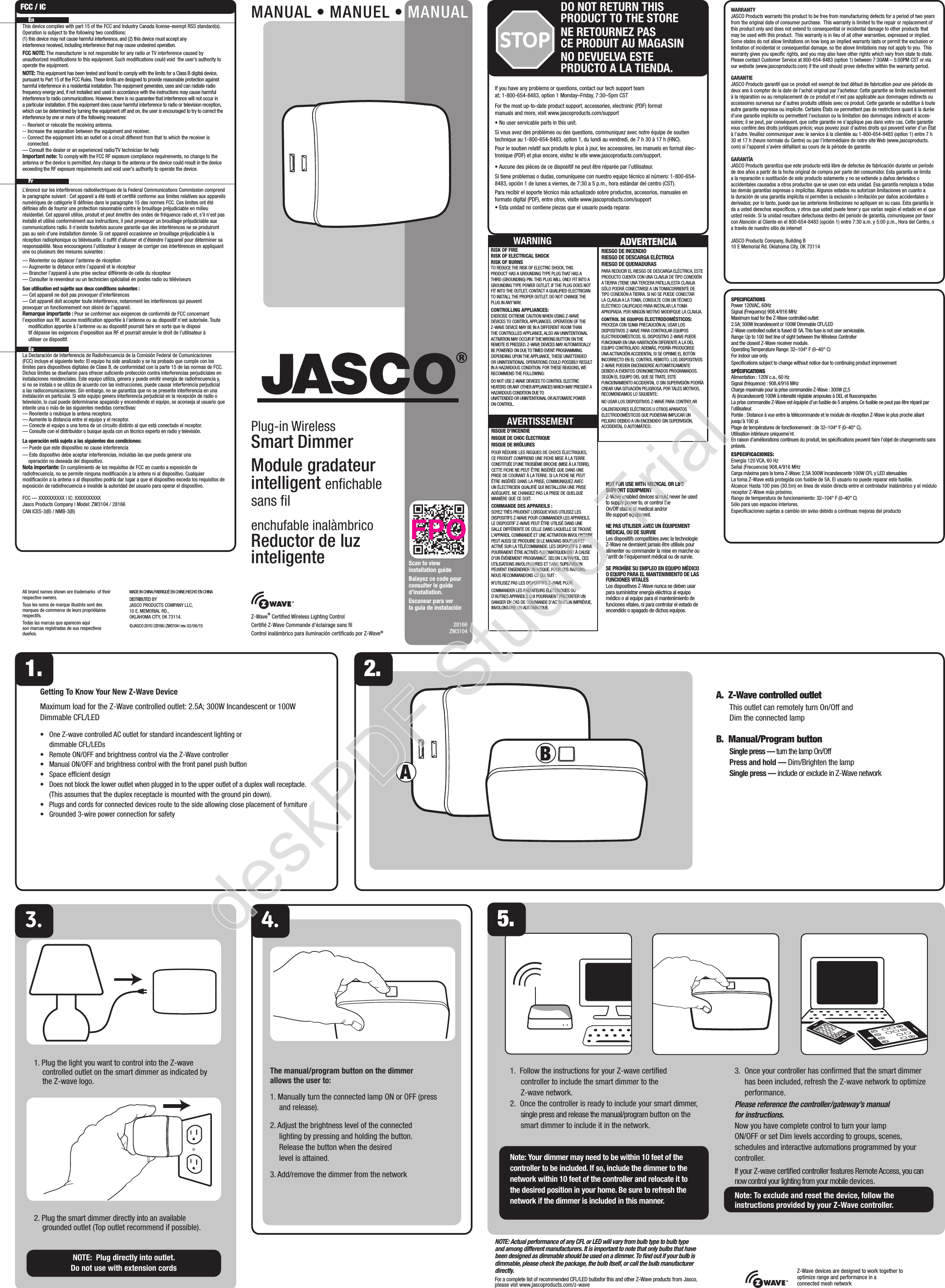 Z-Wave® Certiﬁed Wireless Lighting ControlCertiﬁé Z-Wave Commande d’éclairage sans ﬁlControl inalámbrico para iluminación certiﬁcado por Z-Wave®28166 ZW3104WARRANTYJASCO Products warrants this product to be free from manufacturing defects for a period of two years from the original date of consumer purchase.  This warranty is limited to the repair or replacement of this product only and does not extend to consequential or incidental damage to other products that may be used with this product.  This warranty is in lieu of all other warranties, expressed or implied.  Some states do not allow limitations on how long an implied warranty lasts or permit the exclusion or limitation of incidental or consequential damage, so the above limitations may not apply to you.  This warranty gives you speciﬁc rights, and you may also have other rights which vary from state to state.  Please contact Customer Service at 800-654-8483 (option 1) between 7:30AM – 5:00PM CST or via our website (www.jascoproducts.com) if the unit should prove defective within the warranty period.GARANTIEJASCO Products garantit que ce produit est exempt de tout défaut de fabrication pour une période de deux ans à compter de la date de l’achat original par l’acheteur. Cette garantie se limite exclusivement à la réparation ou au remplacement de ce produit et n’est pas applicable aux dommages indirects ou accessoires survenus sur d’autres produits utilisés avec ce produit. Cette garantie se substitue à toute autre garantie expresse ou implicite. Certains États ne permettent pas de restrictions quant à la durée d’une garantie implicite ou permettent l’exclusion ou la limitation des dommages indirects et acces-soires; il se peut, par conséquent, que cette garantie ne s’applique pas dans votre cas. Cette garantie vous confère des droits juridiques précis; vous pouvez jouir d’autres droits qui peuvent varier d’un État à l’autre. Veuillez communiquer avec le service à la clientèle au 1-800-654-8483 (option 1) entre 7 h 30 et 17 h (heure normale du Centre) ou par l’intermédiaire de notre site Web (www.jascoproducts.com) si l’appareil s’avère défaillant au cours de la période de garantie.GARANTÍAJASCO Products garantiza que este producto está libre de defectos de fabricación durante un periodo de dos años a partir de la fecha original de compra por parte del consumidor. Esta garantía se limita a la reparación o sustitución de este producto solamente y no se extiende a daños derivados o accidentales causados a otros productos que se usen con esta unidad. Esa garantía remplaza a todas las demás garantías expresas o implícitas. Algunos estados no autorizan limitaciones en cuanto a la duración de una garantía implícita ni permiten la exclusión o limitación por daños accidentales o derivados; por lo tanto, puede que las anteriores limitaciones no apliquen en su caso. Esta garantía le da a usted derechos especíﬁcos, y otros que usted puede tener y que varían según el estado en el que usted reside. Si la unidad resultare defectuosa dentro del periodo de garantía, comuníquese por favor con Atención al Cliente en el 800-654-8483 (opción 1) entre 7:30 a.m. y 5:00 p.m., Hora del Centro, o a través de nuestro sitio de internetJASCO Products Company, Building B10 E Memorial Rd. Oklahoma City, OK 73114SPECIFICATIONSPower 120VAC, 60HzSignal (Frequency) 908.4/916 MHzMaximum load for the Z-Wave controlled outlet: 2.5A; 300W Incandescent or 100W Dimmable CFL/LEDZ-Wave controlled outlet is fused @ 5A. This fuse is not user serviceable.Range: Up to 100 feet line of sight between the Wireless Controller and the closest Z-Wave receiver module.Operating Temperature Range: 32–104° F (0–40° C)For indoor use only. Speciﬁcations subject to change without notice due to continuing product improvement SPÉCIFICATIONSAlimentation : 120V c.a., 60 HzSignal (fréquence) : 908,4/916 MHzCharge maximale pour la prise commandée Z-Wave : 300W (2,5 A) (incandescent) 100W à intensité réglable ampoules à DEL et ﬂuocompactesLa prise commandée Z-Wave est équipée d’un fusible de 5 ampères. Ce fusible ne peut pas être réparé par l’utilisateur.Portée : Distance à vue entre la télécommande et le module de réception Z-Wave le plus proche allant jusqu’à 100 pi.Plage de températures de fonctionnement : de 32–104° F (0–40° C).Utilisation intérieure uniqueme`nt.En raison d’améliorations continues du produit, les spéciﬁcations peuvent faire l’objet de changements sans préavis.ESPECIFICACIONES:Energía 120 VCA, 60 HzSeñal (Frecuencia) 908,4/916 MHzCarga máxima para la toma Z-Wave: 2,5A 300W incandescente 100W CFL y LED atenuablesLa toma Z-Wave está protegida con fusible de 5A. El usuario no puede reparar este fusible.Alcance: Hasta 100 pies (30.5m) en línea de visión directa entre el controlador inalámbrico y el módulo receptor Z-Wave más próximo.Rango de temperatura de funcionamiento: 32–104° F (0–40° C)Sólo para uso espacios interiores.Especiﬁcaciones sujetas a cambio sin aviso debido a continuas mejoras del productoIf you have any problems or questions, contact our tech support team at; 1-800-654-8483, option 1 Monday–Friday, 7:30–5pm CSTFor the most up-to-date product support, accessories, electronic (PDF) format manuals and more, visit www.jascoproducts.com/support• No user servicable parts in this unit.Si vous avez des problèmes ou des questions, communiquez avec notre équipe de soutien technique au 1-800-654-8483, option 1, du lundi au vendredi, de 7 h 30 à 17 h (HNC).Pour le soutien relatif aux produits le plus à jour, les accessoires, les manuels en format élec-tronique (PDF) et plus encore, visitez le site www.jascoproducts.com/support.• Aucune des pièces de ce dispositif ne peut être réparée par l’utilisateur.Si tiene problemas o dudas, comuníquese con nuestro equipo técnico al número: 1-800-654-8483, opción 1 de lunes a viernes, de 7:30 a 5 p.m., hora estándar del centro (CST).Para recibir el soporte técnico más actualizado sobre productos, accesorios, manuales en formato digital (PDF), entre otros, visite www.jascoproducts.com/support• Esta unidad no contiene piezas que el usuario pueda reparar.All brand names shown are trademarks  of their respective owners. Tous les noms de marque illustrés sont des marques de commerce de leurs propriétaires respectifs.Todas las marcas que aparecen aquí son marcas registradas de sus respectivos dueños.MADE IN CHINA/FABRIQUÉ EN CHINE/HECHO EN CHINADISTRIBUTED BY JASCO PRODUCTS COMPANY LLC, 10 E. MEMORIAL RD., OKLAHOMA CITY, OK 73114.©JASCO 2015 | 28166 | ZW3104 | rev. 02 /06 /15The manual/program button on the dimmer  allows the user to:1. Manually turn the connected lamp ON or OFF (press and release). 2. Adjust the brightness level of the connected lighting by pressing and holding the button. Release the button when the desired level is attained.3. Add/remove the dimmer from the networkABGetting To Know Your New Z-Wave DeviceMaximum load for the Z-Wave controlled outlet: 2.5A; 300W Incandescent or 100W Dimmable CFL/LED•     One Z-wave controlled AC outlet for standard incandescent lighting or dimmable CFL/LEDs•     Remote ON/OFF and brightness control via the Z-Wave controller•     Manual ON/OFF and brightness control with the front panel push button•     Space efﬁcient design•     Does not block the lower outlet when plugged in to the upper outlet of a duplex wall receptacle. (This assumes that the duplex receptacle is mounted with the ground pin down). •     Plugs and cords for connected devices route to the side allowing close placement of furniture•     Grounded 3-wire power connection for safety5.MANUAL • MANUEL • MANUALPlug-in Wireless Smart DimmerModule gradateur  intelligent enﬁchable sans ﬁlenchufable inalàmbricoReductor de luz  inteligenteA.  Z-Wave controlled outlet  This outlet can remotely turn On/Off and Dim the connected lampB.  Manual/Program button Single press — turn the lamp On/Off Press and hold — Dim/Brighten the lamp Single press — include or exclude in Z-Wave network1. Plug the light you want to control into the Z-wave controlled outlet on the smart dimmer as indicated by the Z-wave logo. 2. Plug the smart dimmer directly into an available grounded outlet (Top outlet recommend if possible).NOTE:  Plug directly into outlet.  Do not use with extension cords1. 2. EnThis device complies with part 15 of the FCC and Industry Canada license-exempt RSS standard(s). Operation is subject to the following two conditions:  (1) this device may not cause harmful interference, and (2) this device must accept any interference received, including interference that may cause undesired operation.FCC NOTE: The manufacturer is not responsible for any radio or TV interference caused by unauthorized modiﬁcations to this equipment. Such modiﬁcations could void  the user’s authority to operate the equipment.NOTE: This equipment has been tested and found to comply with the limits for a Class B digital device, pursuant to Part 15 of the FCC Rules. These limits are designed to provide reasonable protection against harmful interference in a residential installation. This equipment generates, uses and can radiate radio frequency energy and, if not installed and used in accordance with the instructions may cause harmful interference to radio communications. However, there is no guarantee that interference will not occur in a particular installation. If this equipment does cause harmful interference to radio or television reception, which can be determined by turning the equipment off and on, the user is encouraged to try to correct the interference by one or more of the following measures:-- Reorient or relocate the receiving antenna.-- Increase the separation between the equipment and receiver.-- Connect the equipment into an outlet on a circuit different from that to which the receiver is connected.— Consult the dealer or an experienced radio/TV technician for helpImportant note: To comply with the FCC RF exposure compliance requirements, no change to the antenna or the device is permitted. Any change to the antenna or the device could result in the device exceeding the RF exposure requirements and void user’s authority to operate the device. FrL’énoncé sur les interférences radioélectriques de la Federal Communications Commission comprend le paragraphe suivant : Cet appareil a été testé et certiﬁé conforme aux limites relatives aux appareils numériques de catégorie B déﬁnies dans le paragraphe 15 des normes FCC. Ces limites ont été déﬁnies aﬁn de fournir une protection raisonnable contre le brouillage préjudiciable en milieu résidentiel. Cet appareil utilise, produit et peut émettre des ondes de fréquence radio et, s’il n’est pas installé et utilisé conformément aux instructions, il peut provoquer un brouillage préjudiciable aux communications radio. Il n’existe toutefois aucune garantie que des interférences ne se produiront pas au sein d’une installation donnée. Si cet appareil occasionne un brouillage préjudiciable à la réception radiophonique ou télévisuelle, il sufﬁt d’allumer et d’éteindre l’appareil pour déterminer sa responsabilité. Nous encourageons l’utilisateur à essayer de corriger ces interférences en appliquant une ou plusieurs des mesures suivantes :— Réorienter ou déplacer l’antenne de réception— Augmenter la distance entre l’appareil et le récepteur— Brancher l’appareil à une prise secteur différente de celle du récepteur  — Consulter le revendeur ou un technicien spécialisé en postes radio ou téléviseursSon utilisation est sujette aux deux conditions suivantes :— Cet appareil ne doit pas provoquer d’interférences— Cet appareil doit accepter toute interférence, notamment les interférences qui peuvent    provoquer un fonctionnement non désiré de l’appareil.Remarque importante : Pour se conformer aux exigences de conformité de FCC concernant l’exposition aux RF, aucune modiﬁcation apportée à l’antenne ou au dispositif n’est autorisée. Toute    modiﬁcation apportée à l’antenne ou au dispositif pourrait faire en sorte que le disposi   tif dépasse les exigences d’exposition aux RF et pourrait annuler le droit de l’utilisateur à    utiliser ce dispositif.  EsLa Declaración de Interferencia de Radiofrecuencia de la Comisión Federal de Comunicaciones (FCC) incluye el siguiente texto: El equipo ha sido analizado y se ha probado que cumple con los límites para dispositivos digitales de Clase B, de conformidad con la parte 15 de las normas de FCC. Dichos límites se diseñaron para ofrecer suﬁciente protección contra interferencias perjudiciales en instalaciones residenciales. Este equipo utiliza, genera y puede emitir energía de radiofrecuencia y, si no se instala o se utiliza de acuerdo con las instrucciones, puede causar interferencia perjudicial a las radiocomunicaciones. Sin embargo, no se garantiza que no se presente interferencia en una instalación en particular. Si este equipo genera interferencia perjudicial en la recepción de radio o televisión, lo cual puede determinarse apagando y encendiendo el equipo, se aconseja al usuario que intente una o más de las siguientes medidas correctivas:— Reoriente o reubique la antena receptora.— Aumente la distancia entre el equipo y el receptor.— Conecte el equipo a una toma de un circuito distinto al que está conectado el receptor.— Consulte con el distribuidor o busque ayuda con un técnico experto en radio y televisión.La operación está sujeta a las siguientes dos condiciones:— Puede que este dispositivo no cause interferencia— Este dispositivo debe aceptar interferencias, incluidas las que pueda generar una    operación no deseada del dispositivo.Nota importante: En cumplimiento de los requisitos de FCC en cuanto a exposición de radiofrecuencia, no se permite ninguna modiﬁcación a la antena ni al dispositivo. Cualquier modiﬁcación a la antena o al dispositivo podría dar lugar a que el dispositivo exceda los requisitos de exposición de radiofrecuencia e invalide la autoridad del usuario para operar el dispositivo.FCC — XXXXXXXXXX | IC: XXXXXXXXXXJasco Products Company | Model: ZW3104 / 28166 CAN ICES-3(B) / NMB-3(B)FCC / IC1.  Follow the instructions for your Z-wave certiﬁed controller to include the smart dimmer to the Z-wave network.2.  Once the controller is ready to include your smart dimmer, single press and release the manual/program button on the smart dimmer to include it in the network.Note: Your dimmer may need to be within 10 feet of the controller to be included. If so, include the dimmer to the network within 10 feet of the controller and relocate it to the desired position in your home. Be sure to refresh the network if the dimmer is included in this manner.3.  Once your controller has conﬁrmed that the smart dimmer has been included, refresh the Z-wave network to optimize performance.Please reference the controller/gateway’s manual for instructions.Now you have complete control to turn your lamp ON/OFF or set Dim levels according to groups, scenes, schedules and interactive automations programmed by your controller.If your Z-wave certiﬁed controller features Remote Access, you can now control your lighting from your mobile devices.Note: To exclude and reset the device, follow the instructions provided by your Z-Wave controller.Z-Wave devices are designed to work together to optimize range and performance in a connected mesh networkNOTE: Actual performance of any CFL or LED will vary from bulb type to bulb type and among different manufacturers. It is important to note that only bulbs that have been designed as dimmable should be used on a dimmer. To ﬁnd out if your bulb is dimmable, please check the package, the bulb itself, or call the bulb manufacturer directly.For a complete list of recommended CFL/LED bulbsfor this and other Z-Wave products from Jasco, please vist www.jascoproducts.com/z-waveScan to view installation guideBalayez ce code pour consulter le guide d’installation.Escanear para ver la guía de instalaciónSTOPDO NOT RETURN THIS PRODUCT TO THE STORENE RETOURNEZ PAS  CE PRODUIT AU MAGASINNO DEVUELVA ESTE  PRDUCTO A LA TIENDA.NOT FOR USE WITH MEDICAL OR LIFE SUPPORT EQUIPMENTZ-Wave enabled devices should never be used to supply power to, or control the On/Off status of medical and/or life support equipment.NE PAS UTILISER AVEC UN ÉQUIPEMENT MÉDICAL OU DE SURVIELes dispositifs compatibles avec la technologie Z-Wave ne devraient jamais être utilisés pour alimenter ou commander la mise en marche ou l’arrêt de l’équipement médical ou de survie.SE PROHÍBE SU EMPLEO EN EQUIPO MÉDICO O EQUIPO PARA EL MANTENIMIENTO DE LAS FUNCIONES VITALES Los dispositivos Z-Wave nunca se deben usar para suministrar energía eléctrica al equipo médico o al equipo para el mantenimiento de funciones vitales, ni para controlar el estado de encendido o apagado de dichos equipos.RISK OF FIRERISK OF ELECTRICAL SHOCKRISK OF BURNSTO REDUCE THE RISK OF ELECTRIC SHOCK, THIS PRODUCT HAS A GROUNDING TYPE PLUG THAT HAS A THIRD (GROUNDING) PIN. THIS PLUG WILL ONLY FIT INTO A GROUNDING TYPE POWER OUTLET. IF THE PLUG DOES NOT FIT INTO THE OUTLET, CONTACT A QUALIFIED ELECTRICIAN TO INSTALL THE PROPER OUTLET. DO NOT CHANGE THE PLUG IN ANY WAY.CONTROLLING APPLIANCES:EXERCISE EXTREME CAUTION WHEN USING Z-WAVE DEVICES TO CONTROL APPLIANCES. OPERATION OF THE Z-WAVE DEVICE MAY BE IN A DIFFERENT ROOM THAN THE CONTROLLED APPLIANCE, ALSO AN UNINTENTIONAL ACTIVATION MAY OCCUR IF THE WRONG BUTTON ON THE REMOTE IS PRESSED. Z-WAVE DEVICES MAY AUTOMATICALLY BE POWERED ON DUE TO TIMED EVENT PROGRAMMING. DEPENDING UPON THE APPLIANCE, THESE UNATTENDED OR UNINTENTIONAL OPERATIONS COULD POSSIBLY RESULT IN A HAZARDOUS CONDITION. FOR THESE REASONS, WE RECOMMEND THE FOLLOWING:DO NOT USE Z-WAVE DEVICES TO CONTROL ELECTRIC HEATERS OR ANY OTHER APPLIANCES WHICH MAY PRESENT A HAZARDOUS CONDITION DUE TO UNATTENDED OR UNINTENTIONAL OR AUTOMATIC POWER ON CONTROL.WARNING ADVERTENCIARIESGO DE INCENDIORIESGO DE DESCARGA ELÉCTRICARIESGO DE QUEMADURASPARA REDUCIR EL RIESGO DE DESCARGA ELÉCTRICA, ESTE PRODUCTO CUENTA CON UNA CLAVIJA DE TIPO CONEXIÓN A TIERRA (TIENE UNA TERCERA PATILLA).ESTA CLAVIJA SÓLO PODRÁ CONECTARSE A UN TOMACORRIENTE DE TIPO CONEXIÓN A TIERRA. SI NO SE PUEDE CONECTAR LA CLAVIJA A LA TOMA, CONSULTE CON UN TÉCNICO ELÉCTRICO CALIFICADO PARA INSTALAR LA TOMA APROPIADA. POR NINGÚN MOTIVO MODIFIQUE LA CLAVIJA.CONTROL DE EQUIPOS ELECTRODOMÉSTICOS:PROCEDA CON SUMA PRECAUCIÓN AL USAR LOS DISPOSITIVOS Z-WAVE PARA CONTROLAR EQUIPOS ELECTRODOMÉSTICOS. EL DISPOSITIVO Z-WAVE PUEDE FUNCIONAR EN UNA HABITACIÓN DIFERENTE A LA DEL EQUIPO CONTROLADO. ADEMÁS, PODRÍA PRODUCIRSE UNA ACTIVACIÓN ACCIDENTAL SI SE OPRIME EL BOTÓN INCORRECTO EN EL CONTROL REMOTO. LOS DISPOSITIVOS Z-WAVE PUEDEN ENCENDERSE AUTOMÁTICAMENTE DEBIDO A EVENTOS CRONOMETRADOS PROGRAMADOS. SEGÚN EL EQUIPO DEL QUE SE TRATE, ESTE FUNCIONAMIENTO ACCIDENTAL O SIN SUPERVISIÓN PODRÍA CREAR UNA SITUACIÓN PELIGROSA. POR TALES MOTIVOS, RECOMENDAMOS LO SIGUIENTE:NO USAR LOS DISPOSITIVOS Z-WAVE PARA CONTROLAR CALENTADORES ELÉCTRICOS U OTROS APARATOS ELECTRODOMÉSTICOS QUE PUDIERAN IMPLICAR UN PELIGRO DEBIDO A UN ENCENDIDO SIN SUPERVISIÓN, ACCIDENTAL O AUTOMÁTICO.RISQUE D’INCENDIERISQUE DE CHOC ÉLECTRIQUERISQUE DE BRÛLURESPOUR RÉDUIRE LES RISQUES DE CHOCS ÉLECTRIQUES, CE PRODUIT COMPREND UNE FICHE MISE À LA TERRE CONSTITUÉE D’UNE TROISIÈME BROCHE (MISE À LA TERRE). CETTE FICHE NE PEUT ÊTRE INSÉRÉE QUE DANS UNE PRISE DE COURANT À LA TERRE. SI LA FICHE NE PEUT ÊTRE INSÉRÉE DANS LA PRISE, COMMUNIQUEZ AVEC UN ÉLECTRICIEN QUALIFIÉ QUI INSTALLERA UNE PRISE ADÉQUATE. NE CHANGEZ PAS LA PRISE DE QUELQUE MANIÈRE QUE CE SOIT.COMMANDE DES APPAREILS :SOYEZ TRÈS PRUDENT LORSQUE VOUS UTILISEZ LES DISPOSITIFS Z-WAVE POUR COMMANDER LES APPAREILS. LE DISPOSITIF Z-WAVE PEUT ÊTRE UTILISÉ DANS UNE SALLE DIFFÉRENTE DE CELLE DANS LAQUELLE SE TROUVE L’APPAREIL COMMANDÉ ET UNE ACTIVATION INVOLONTAIRE PEUT AUSSI SE PRODUIRE SI LE MAUVAIS BOUTON EST ACTIVÉ SUR LA TÉLÉCOMMANDE. LES DISPOSITIFS Z-WAVE POURRAIENT ÊTRE ACTIVÉS AUTOMATIQUEMENT À CAUSE D’UN ÉVÉNEMENT PROGRAMMÉ. SELON L’APPAREIL, CES UTILISATIONS INVOLONTAIRES ET SANS SUPERVISION PEUVENT ENGENDRER UN RISQUE. POUR CES RAISONS, NOUS RECOMMANDONS CE QUI SUIT :N’UTILISEZ PAS LES DISPOSITIFS Z-WAVE POUR COMMANDER LES RADIATEURS ÉLECTRIQUES OU D’AUTRES APPAREILS QUI POURRAIENT PRÉSENTER UN DANGER EN CAS DE COMMANDE D’ACTIVATION IMPRÉVUE, INVOLONTAIRE OU AUTOMATIQUE.AVERTISSEMENTdeskPDF Studio Trial