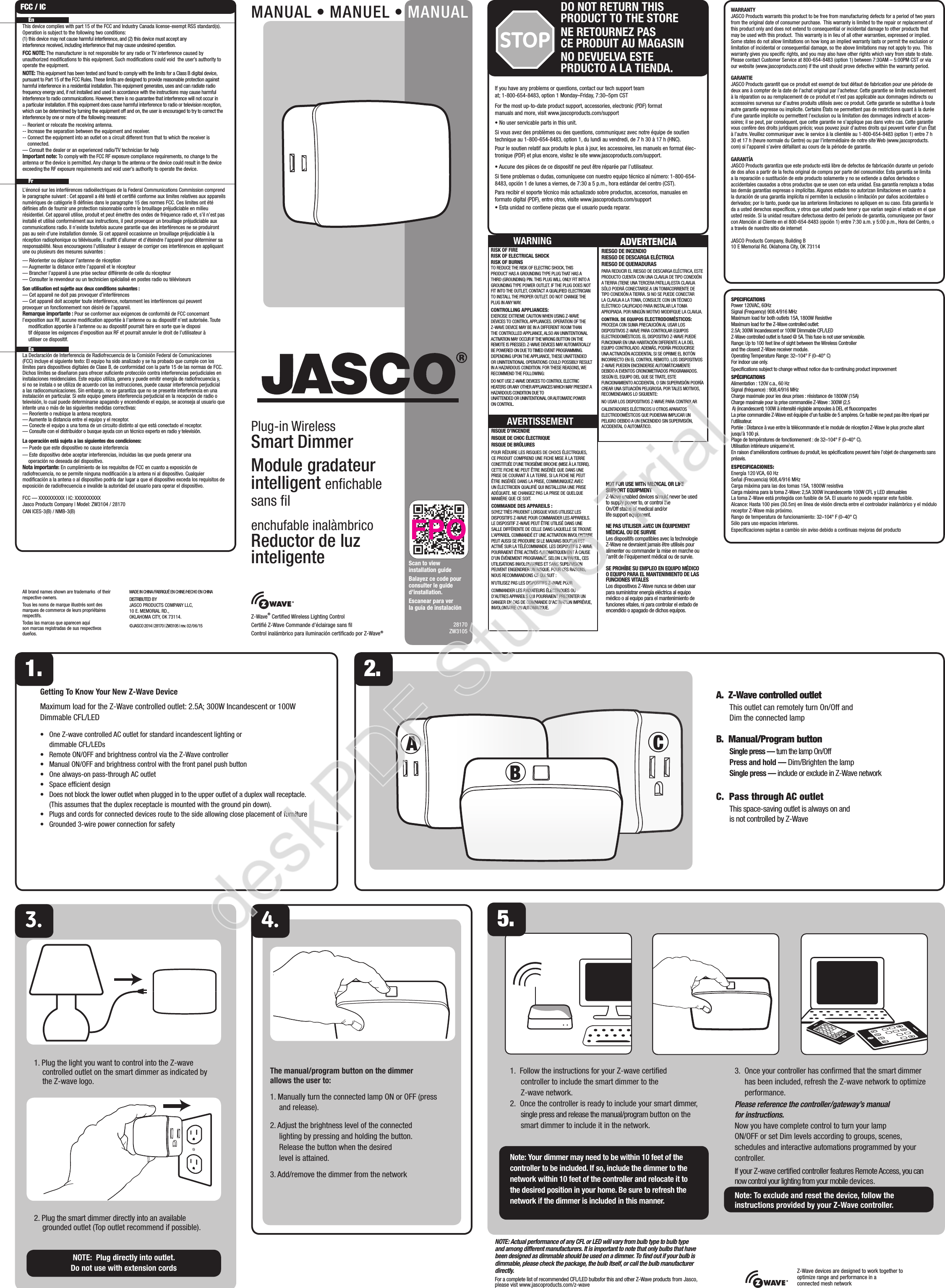ABCZ-Wave® Certiﬁed Wireless Lighting ControlCertiﬁé Z-Wave Commande d’éclairage sans ﬁlControl inalámbrico para iluminación certiﬁcado por Z-Wave®28170ZW3105WARRANTYJASCO Products warrants this product to be free from manufacturing defects for a period of two years from the original date of consumer purchase.  This warranty is limited to the repair or replacement of this product only and does not extend to consequential or incidental damage to other products that may be used with this product.  This warranty is in lieu of all other warranties, expressed or implied.  Some states do not allow limitations on how long an implied warranty lasts or permit the exclusion or limitation of incidental or consequential damage, so the above limitations may not apply to you.  This warranty gives you speciﬁc rights, and you may also have other rights which vary from state to state.  Please contact Customer Service at 800-654-8483 (option 1) between 7:30AM – 5:00PM CST or via our website (www.jascoproducts.com) if the unit should prove defective within the warranty period.GARANTIEJASCO Products garantit que ce produit est exempt de tout défaut de fabrication pour une période de deux ans à compter de la date de l’achat original par l’acheteur. Cette garantie se limite exclusivement à la réparation ou au remplacement de ce produit et n’est pas applicable aux dommages indirects ou accessoires survenus sur d’autres produits utilisés avec ce produit. Cette garantie se substitue à toute autre garantie expresse ou implicite. Certains États ne permettent pas de restrictions quant à la durée d’une garantie implicite ou permettent l’exclusion ou la limitation des dommages indirects et acces-soires; il se peut, par conséquent, que cette garantie ne s’applique pas dans votre cas. Cette garantie vous confère des droits juridiques précis; vous pouvez jouir d’autres droits qui peuvent varier d’un État à l’autre. Veuillez communiquer avec le service à la clientèle au 1-800-654-8483 (option 1) entre 7 h 30 et 17 h (heure normale du Centre) ou par l’intermédiaire de notre site Web (www.jascoproducts.com) si l’appareil s’avère défaillant au cours de la période de garantie.GARANTÍAJASCO Products garantiza que este producto está libre de defectos de fabricación durante un periodo de dos años a partir de la fecha original de compra por parte del consumidor. Esta garantía se limita a la reparación o sustitución de este producto solamente y no se extiende a daños derivados o accidentales causados a otros productos que se usen con esta unidad. Esa garantía remplaza a todas las demás garantías expresas o implícitas. Algunos estados no autorizan limitaciones en cuanto a la duración de una garantía implícita ni permiten la exclusión o limitación por daños accidentales o derivados; por lo tanto, puede que las anteriores limitaciones no apliquen en su caso. Esta garantía le da a usted derechos especíﬁcos, y otros que usted puede tener y que varían según el estado en el que usted reside. Si la unidad resultare defectuosa dentro del periodo de garantía, comuníquese por favor con Atención al Cliente en el 800-654-8483 (opción 1) entre 7:30 a.m. y 5:00 p.m., Hora del Centro, o a través de nuestro sitio de internetJASCO Products Company, Building B10 E Memorial Rd. Oklahoma City, OK 73114SPECIFICATIONSPower 120VAC, 60HzSignal (Frequency) 908.4/916 MHzMaximum load for both outlets 15A, 1800W ResistiveMaximum load for the Z-Wave controlled outlet: 2.5A; 300W Incandescent or 100W Dimmable CFL/LEDZ-Wave controlled outlet is fused @ 5A. This fuse is not user serviceable.Range: Up to 100 feet line of sight between the Wireless Controller and the closest Z-Wave receiver module.Operating Temperature Range: 32–104° F (0–40° C)For indoor use only. Speciﬁcations subject to change without notice due to continuing product improvement SPÉCIFICATIONSAlimentation : 120V c.a., 60 HzSignal (fréquence) : 908,4/916 MHzCharge maximale pour les deux prises : résistance de 1800W (15A)Charge maximale pour la prise commandée Z-Wave : 300W (2,5 A) (incandescent) 100W à intensité réglable ampoules à DEL et ﬂuocompactesLa prise commandée Z-Wave est équipée d’un fusible de 5 ampères. Ce fusible ne peut pas être réparé par l’utilisateur.Portée : Distance à vue entre la télécommande et le module de réception Z-Wave le plus proche allant jusqu’à 100 pi.Plage de températures de fonctionnement : de 32–104° F (0–40° C).Utilisation intérieure uniqueme`nt.En raison d’améliorations continues du produit, les spéciﬁcations peuvent faire l’objet de changements sans préavis.ESPECIFICACIONES:Energía 120 VCA, 60 HzSeñal (Frecuencia) 908,4/916 MHzCarga máxima para las dos tomas 15A, 1800W resistivaCarga máxima para la toma Z-Wave: 2,5A 300W incandescente 100W CFL y LED atenuablesLa toma Z-Wave está protegida con fusible de 5A. El usuario no puede reparar este fusible.Alcance: Hasta 100 pies (30.5m) en línea de visión directa entre el controlador inalámbrico y el módulo receptor Z-Wave más próximo.Rango de temperatura de funcionamiento: 32–104° F (0–40° C)Sólo para uso espacios interiores.Especiﬁcaciones sujetas a cambio sin aviso debido a continuas mejoras del productoIf you have any problems or questions, contact our tech support team at; 1-800-654-8483, option 1 Monday–Friday, 7:30–5pm CSTFor the most up-to-date product support, accessories, electronic (PDF) format manuals and more, visit www.jascoproducts.com/support• No user servicable parts in this unit.Si vous avez des problèmes ou des questions, communiquez avec notre équipe de soutien technique au 1-800-654-8483, option 1, du lundi au vendredi, de 7 h 30 à 17 h (HNC).Pour le soutien relatif aux produits le plus à jour, les accessoires, les manuels en format élec-tronique (PDF) et plus encore, visitez le site www.jascoproducts.com/support.• Aucune des pièces de ce dispositif ne peut être réparée par l’utilisateur.Si tiene problemas o dudas, comuníquese con nuestro equipo técnico al número: 1-800-654-8483, opción 1 de lunes a viernes, de 7:30 a 5 p.m., hora estándar del centro (CST).Para recibir el soporte técnico más actualizado sobre productos, accesorios, manuales en formato digital (PDF), entre otros, visite www.jascoproducts.com/support• Esta unidad no contiene piezas que el usuario pueda reparar.All brand names shown are trademarks  of their respective owners. Tous les noms de marque illustrés sont des marques de commerce de leurs propriétaires respectifs.Todas las marcas que aparecen aquí son marcas registradas de sus respectivos dueños.MADE IN CHINA/FABRIQUÉ EN CHINE/HECHO EN CHINADISTRIBUTED BY JASCO PRODUCTS COMPANY LLC, 10 E. MEMORIAL RD., OKLAHOMA CITY, OK 73114.©JASCO 2014 | 28170 | ZW3105 | rev. 0 2/ 06 /15The manual/program button on the dimmer  allows the user to:1. Manually turn the connected lamp ON or OFF (press and release). 2. Adjust the brightness level of the connected lighting by pressing and holding the button. Release the button when the desired level is attained.3. Add/remove the dimmer from the networkGetting To Know Your New Z-Wave DeviceMaximum load for the Z-Wave controlled outlet: 2.5A; 300W Incandescent or 100W Dimmable CFL/LED•     One Z-wave controlled AC outlet for standard incandescent lighting or dimmable CFL/LEDs•     Remote ON/OFF and brightness control via the Z-Wave controller•     Manual ON/OFF and brightness control with the front panel push button•     One always-on pass-through AC outlet•     Space efﬁcient design•     Does not block the lower outlet when plugged in to the upper outlet of a duplex wall receptacle. (This assumes that the duplex receptacle is mounted with the ground pin down). •     Plugs and cords for connected devices route to the side allowing close placement of furniture•     Grounded 3-wire power connection for safety5.MANUAL • MANUEL • MANUALPlug-in Wireless Smart DimmerModule gradateur  intelligent enﬁchable sans ﬁlenchufable inalàmbricoReductor de luz  inteligenteA.  Z-Wave controlled outlet  This outlet can remotely turn On/Off and Dim the connected lampB.  Manual/Program button Single press — turn the lamp On/Off Press and hold — Dim/Brighten the lamp Single press — include or exclude in Z-Wave networkC.  Pass through AC outlet This space-saving outlet is always on and is not controlled by Z-Wave1. Plug the light you want to control into the Z-wave controlled outlet on the smart dimmer as indicated by the Z-wave logo. 2. Plug the smart dimmer directly into an available grounded outlet (Top outlet recommend if possible).NOTE:  Plug directly into outlet.  Do not use with extension cords1. 2. EnThis device complies with part 15 of the FCC and Industry Canada license-exempt RSS standard(s). Operation is subject to the following two conditions:  (1) this device may not cause harmful interference, and (2) this device must accept any interference received, including interference that may cause undesired operation.FCC NOTE: The manufacturer is not responsible for any radio or TV interference caused by unauthorized modiﬁcations to this equipment. Such modiﬁcations could void  the user’s authority to operate the equipment.NOTE: This equipment has been tested and found to comply with the limits for a Class B digital device, pursuant to Part 15 of the FCC Rules. These limits are designed to provide reasonable protection against harmful interference in a residential installation. This equipment generates, uses and can radiate radio frequency energy and, if not installed and used in accordance with the instructions may cause harmful interference to radio communications. However, there is no guarantee that interference will not occur in a particular installation. If this equipment does cause harmful interference to radio or television reception, which can be determined by turning the equipment off and on, the user is encouraged to try to correct the interference by one or more of the following measures:-- Reorient or relocate the receiving antenna.-- Increase the separation between the equipment and receiver.-- Connect the equipment into an outlet on a circuit different from that to which the receiver is connected.— Consult the dealer or an experienced radio/TV technician for helpImportant note: To comply with the FCC RF exposure compliance requirements, no change to the antenna or the device is permitted. Any change to the antenna or the device could result in the device exceeding the RF exposure requirements and void user’s authority to operate the device. FrL’énoncé sur les interférences radioélectriques de la Federal Communications Commission comprend le paragraphe suivant : Cet appareil a été testé et certiﬁé conforme aux limites relatives aux appareils numériques de catégorie B déﬁnies dans le paragraphe 15 des normes FCC. Ces limites ont été déﬁnies aﬁn de fournir une protection raisonnable contre le brouillage préjudiciable en milieu résidentiel. Cet appareil utilise, produit et peut émettre des ondes de fréquence radio et, s’il n’est pas installé et utilisé conformément aux instructions, il peut provoquer un brouillage préjudiciable aux communications radio. Il n’existe toutefois aucune garantie que des interférences ne se produiront pas au sein d’une installation donnée. Si cet appareil occasionne un brouillage préjudiciable à la réception radiophonique ou télévisuelle, il sufﬁt d’allumer et d’éteindre l’appareil pour déterminer sa responsabilité. Nous encourageons l’utilisateur à essayer de corriger ces interférences en appliquant une ou plusieurs des mesures suivantes :— Réorienter ou déplacer l’antenne de réception— Augmenter la distance entre l’appareil et le récepteur— Brancher l’appareil à une prise secteur différente de celle du récepteur  — Consulter le revendeur ou un technicien spécialisé en postes radio ou téléviseursSon utilisation est sujette aux deux conditions suivantes :— Cet appareil ne doit pas provoquer d’interférences— Cet appareil doit accepter toute interférence, notamment les interférences qui peuvent    provoquer un fonctionnement non désiré de l’appareil.Remarque importante : Pour se conformer aux exigences de conformité de FCC concernant l’exposition aux RF, aucune modiﬁcation apportée à l’antenne ou au dispositif n’est autorisée. Toute    modiﬁcation apportée à l’antenne ou au dispositif pourrait faire en sorte que le disposi   tif dépasse les exigences d’exposition aux RF et pourrait annuler le droit de l’utilisateur à    utiliser ce dispositif.  EsLa Declaración de Interferencia de Radiofrecuencia de la Comisión Federal de Comunicaciones (FCC) incluye el siguiente texto: El equipo ha sido analizado y se ha probado que cumple con los límites para dispositivos digitales de Clase B, de conformidad con la parte 15 de las normas de FCC. Dichos límites se diseñaron para ofrecer suﬁciente protección contra interferencias perjudiciales en instalaciones residenciales. Este equipo utiliza, genera y puede emitir energía de radiofrecuencia y, si no se instala o se utiliza de acuerdo con las instrucciones, puede causar interferencia perjudicial a las radiocomunicaciones. Sin embargo, no se garantiza que no se presente interferencia en una instalación en particular. Si este equipo genera interferencia perjudicial en la recepción de radio o televisión, lo cual puede determinarse apagando y encendiendo el equipo, se aconseja al usuario que intente una o más de las siguientes medidas correctivas:— Reoriente o reubique la antena receptora.— Aumente la distancia entre el equipo y el receptor.— Conecte el equipo a una toma de un circuito distinto al que está conectado el receptor.— Consulte con el distribuidor o busque ayuda con un técnico experto en radio y televisión.La operación está sujeta a las siguientes dos condiciones:— Puede que este dispositivo no cause interferencia— Este dispositivo debe aceptar interferencias, incluidas las que pueda generar una    operación no deseada del dispositivo.Nota importante: En cumplimiento de los requisitos de FCC en cuanto a exposición de radiofrecuencia, no se permite ninguna modiﬁcación a la antena ni al dispositivo. Cualquier modiﬁcación a la antena o al dispositivo podría dar lugar a que el dispositivo exceda los requisitos de exposición de radiofrecuencia e invalide la autoridad del usuario para operar el dispositivo.FCC — XXXXXXXXXX | IC: XXXXXXXXXXJasco Products Company | Model: ZW3104 / 28170 CAN ICES-3(B) / NMB-3(B)FCC / IC1.  Follow the instructions for your Z-wave certiﬁed controller to include the smart dimmer to the Z-wave network.2.  Once the controller is ready to include your smart dimmer, single press and release the manual/program button on the smart dimmer to include it in the network.Note: Your dimmer may need to be within 10 feet of the controller to be included. If so, include the dimmer to the network within 10 feet of the controller and relocate it to the desired position in your home. Be sure to refresh the network if the dimmer is included in this manner.3.  Once your controller has conﬁrmed that the smart dimmer has been included, refresh the Z-wave network to optimize performance.Please reference the controller/gateway’s manual for instructions.Now you have complete control to turn your lamp ON/OFF or set Dim levels according to groups, scenes, schedules and interactive automations programmed by your controller.If your Z-wave certiﬁed controller features Remote Access, you can now control your lighting from your mobile devices.Note: To exclude and reset the device, follow the instructions provided by your Z-Wave controller.Z-Wave devices are designed to work together to optimize range and performance in a connected mesh networkNOTE: Actual performance of any CFL or LED will vary from bulb type to bulb type and among different manufacturers. It is important to note that only bulbs that have been designed as dimmable should be used on a dimmer. To ﬁnd out if your bulb is dimmable, please check the package, the bulb itself, or call the bulb manufacturer directly.For a complete list of recommended CFL/LED bulbsfor this and other Z-Wave products from Jasco, please vist www.jascoproducts.com/z-waveScan to view installation guideBalayez ce code pour consulter le guide d’installation.Escanear para ver la guía de instalaciónSTOPDO NOT RETURN THIS PRODUCT TO THE STORENE RETOURNEZ PAS  CE PRODUIT AU MAGASINNO DEVUELVA ESTE  PRDUCTO A LA TIENDA.NOT FOR USE WITH MEDICAL OR LIFE SUPPORT EQUIPMENTZ-Wave enabled devices should never be used to supply power to, or control the On/Off status of medical and/or life support equipment.NE PAS UTILISER AVEC UN ÉQUIPEMENT MÉDICAL OU DE SURVIELes dispositifs compatibles avec la technologie Z-Wave ne devraient jamais être utilisés pour alimenter ou commander la mise en marche ou l’arrêt de l’équipement médical ou de survie.SE PROHÍBE SU EMPLEO EN EQUIPO MÉDICO O EQUIPO PARA EL MANTENIMIENTO DE LAS FUNCIONES VITALES Los dispositivos Z-Wave nunca se deben usar para suministrar energía eléctrica al equipo médico o al equipo para el mantenimiento de funciones vitales, ni para controlar el estado de encendido o apagado de dichos equipos.RISK OF FIRERISK OF ELECTRICAL SHOCKRISK OF BURNSTO REDUCE THE RISK OF ELECTRIC SHOCK, THIS PRODUCT HAS A GROUNDING TYPE PLUG THAT HAS A THIRD (GROUNDING) PIN. THIS PLUG WILL ONLY FIT INTO A GROUNDING TYPE POWER OUTLET. IF THE PLUG DOES NOT FIT INTO THE OUTLET, CONTACT A QUALIFIED ELECTRICIAN TO INSTALL THE PROPER OUTLET. DO NOT CHANGE THE PLUG IN ANY WAY.CONTROLLING APPLIANCES:EXERCISE EXTREME CAUTION WHEN USING Z-WAVE DEVICES TO CONTROL APPLIANCES. OPERATION OF THE Z-WAVE DEVICE MAY BE IN A DIFFERENT ROOM THAN THE CONTROLLED APPLIANCE, ALSO AN UNINTENTIONAL ACTIVATION MAY OCCUR IF THE WRONG BUTTON ON THE REMOTE IS PRESSED. Z-WAVE DEVICES MAY AUTOMATICALLY BE POWERED ON DUE TO TIMED EVENT PROGRAMMING. DEPENDING UPON THE APPLIANCE, THESE UNATTENDED OR UNINTENTIONAL OPERATIONS COULD POSSIBLY RESULT IN A HAZARDOUS CONDITION. FOR THESE REASONS, WE RECOMMEND THE FOLLOWING:DO NOT USE Z-WAVE DEVICES TO CONTROL ELECTRIC HEATERS OR ANY OTHER APPLIANCES WHICH MAY PRESENT A HAZARDOUS CONDITION DUE TO UNATTENDED OR UNINTENTIONAL OR AUTOMATIC POWER ON CONTROL.WARNING ADVERTENCIARIESGO DE INCENDIORIESGO DE DESCARGA ELÉCTRICARIESGO DE QUEMADURASPARA REDUCIR EL RIESGO DE DESCARGA ELÉCTRICA, ESTE PRODUCTO CUENTA CON UNA CLAVIJA DE TIPO CONEXIÓN A TIERRA (TIENE UNA TERCERA PATILLA).ESTA CLAVIJA SÓLO PODRÁ CONECTARSE A UN TOMACORRIENTE DE TIPO CONEXIÓN A TIERRA. SI NO SE PUEDE CONECTAR LA CLAVIJA A LA TOMA, CONSULTE CON UN TÉCNICO ELÉCTRICO CALIFICADO PARA INSTALAR LA TOMA APROPIADA. POR NINGÚN MOTIVO MODIFIQUE LA CLAVIJA.CONTROL DE EQUIPOS ELECTRODOMÉSTICOS:PROCEDA CON SUMA PRECAUCIÓN AL USAR LOS DISPOSITIVOS Z-WAVE PARA CONTROLAR EQUIPOS ELECTRODOMÉSTICOS. EL DISPOSITIVO Z-WAVE PUEDE FUNCIONAR EN UNA HABITACIÓN DIFERENTE A LA DEL EQUIPO CONTROLADO. ADEMÁS, PODRÍA PRODUCIRSE UNA ACTIVACIÓN ACCIDENTAL SI SE OPRIME EL BOTÓN INCORRECTO EN EL CONTROL REMOTO. LOS DISPOSITIVOS Z-WAVE PUEDEN ENCENDERSE AUTOMÁTICAMENTE DEBIDO A EVENTOS CRONOMETRADOS PROGRAMADOS. SEGÚN EL EQUIPO DEL QUE SE TRATE, ESTE FUNCIONAMIENTO ACCIDENTAL O SIN SUPERVISIÓN PODRÍA CREAR UNA SITUACIÓN PELIGROSA. POR TALES MOTIVOS, RECOMENDAMOS LO SIGUIENTE:NO USAR LOS DISPOSITIVOS Z-WAVE PARA CONTROLAR CALENTADORES ELÉCTRICOS U OTROS APARATOS ELECTRODOMÉSTICOS QUE PUDIERAN IMPLICAR UN PELIGRO DEBIDO A UN ENCENDIDO SIN SUPERVISIÓN, ACCIDENTAL O AUTOMÁTICO.RISQUE D’INCENDIERISQUE DE CHOC ÉLECTRIQUERISQUE DE BRÛLURESPOUR RÉDUIRE LES RISQUES DE CHOCS ÉLECTRIQUES, CE PRODUIT COMPREND UNE FICHE MISE À LA TERRE CONSTITUÉE D’UNE TROISIÈME BROCHE (MISE À LA TERRE). CETTE FICHE NE PEUT ÊTRE INSÉRÉE QUE DANS UNE PRISE DE COURANT À LA TERRE. SI LA FICHE NE PEUT ÊTRE INSÉRÉE DANS LA PRISE, COMMUNIQUEZ AVEC UN ÉLECTRICIEN QUALIFIÉ QUI INSTALLERA UNE PRISE ADÉQUATE. NE CHANGEZ PAS LA PRISE DE QUELQUE MANIÈRE QUE CE SOIT.COMMANDE DES APPAREILS :SOYEZ TRÈS PRUDENT LORSQUE VOUS UTILISEZ LES DISPOSITIFS Z-WAVE POUR COMMANDER LES APPAREILS. LE DISPOSITIF Z-WAVE PEUT ÊTRE UTILISÉ DANS UNE SALLE DIFFÉRENTE DE CELLE DANS LAQUELLE SE TROUVE L’APPAREIL COMMANDÉ ET UNE ACTIVATION INVOLONTAIRE PEUT AUSSI SE PRODUIRE SI LE MAUVAIS BOUTON EST ACTIVÉ SUR LA TÉLÉCOMMANDE. LES DISPOSITIFS Z-WAVE POURRAIENT ÊTRE ACTIVÉS AUTOMATIQUEMENT À CAUSE D’UN ÉVÉNEMENT PROGRAMMÉ. SELON L’APPAREIL, CES UTILISATIONS INVOLONTAIRES ET SANS SUPERVISION PEUVENT ENGENDRER UN RISQUE. POUR CES RAISONS, NOUS RECOMMANDONS CE QUI SUIT :N’UTILISEZ PAS LES DISPOSITIFS Z-WAVE POUR COMMANDER LES RADIATEURS ÉLECTRIQUES OU D’AUTRES APPAREILS QUI POURRAIENT PRÉSENTER UN DANGER EN CAS DE COMMANDE D’ACTIVATION IMPRÉVUE, INVOLONTAIRE OU AUTOMATIQUE.AVERTISSEMENTdeskPDF Studio Trial