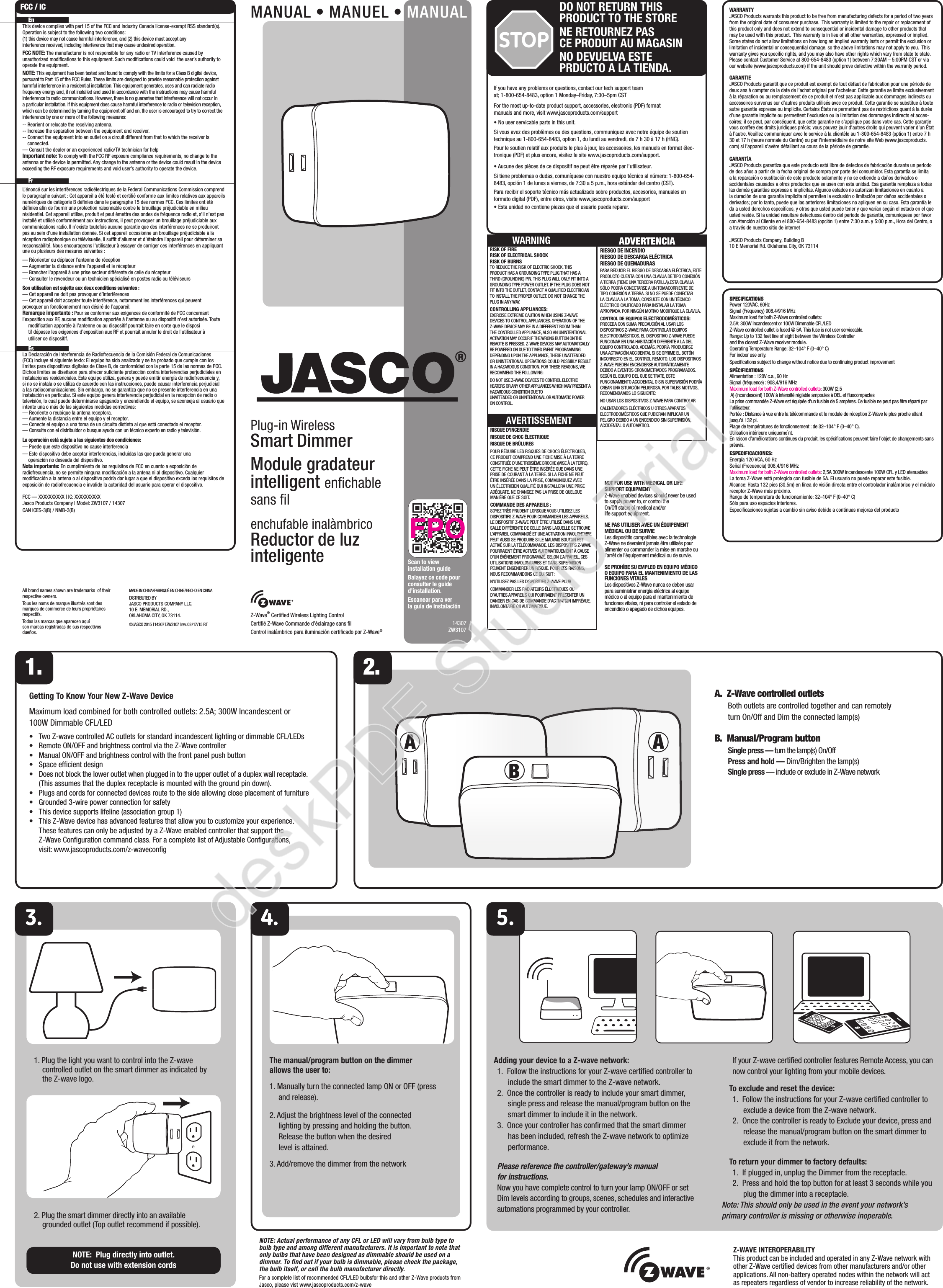 A ABZ-Wave® Certiﬁed Wireless Lighting ControlCertiﬁé Z-Wave Commande d’éclairage sans ﬁlControl inalámbrico para iluminación certiﬁcado por Z-Wave®14307ZW3107WARRANTYJASCO Products warrants this product to be free from manufacturing defects for a period of two years from the original date of consumer purchase.  This warranty is limited to the repair or replacement of this product only and does not extend to consequential or incidental damage to other products that may be used with this product.  This warranty is in lieu of all other warranties, expressed or implied.  Some states do not allow limitations on how long an implied warranty lasts or permit the exclusion or limitation of incidental or consequential damage, so the above limitations may not apply to you.  This warranty gives you speciﬁc rights, and you may also have other rights which vary from state to state.  Please contact Customer Service at 800-654-8483 (option 1) between 7:30AM – 5:00PM CST or via our website (www.jascoproducts.com) if the unit should prove defective within the warranty period.GARANTIEJASCO Products garantit que ce produit est exempt de tout défaut de fabrication pour une période de deux ans à compter de la date de l’achat original par l’acheteur. Cette garantie se limite exclusivement à la réparation ou au remplacement de ce produit et n’est pas applicable aux dommages indirects ou accessoires survenus sur d’autres produits utilisés avec ce produit. Cette garantie se substitue à toute autre garantie expresse ou implicite. Certains États ne permettent pas de restrictions quant à la durée d’une garantie implicite ou permettent l’exclusion ou la limitation des dommages indirects et acces-soires; il se peut, par conséquent, que cette garantie ne s’applique pas dans votre cas. Cette garantie vous confère des droits juridiques précis; vous pouvez jouir d’autres droits qui peuvent varier d’un État à l’autre. Veuillez communiquer avec le service à la clientèle au 1-800-654-8483 (option 1) entre 7 h 30 et 17 h (heure normale du Centre) ou par l’intermédiaire de notre site Web (www.jascoproducts.com) si l’appareil s’avère défaillant au cours de la période de garantie.GARANTÍAJASCO Products garantiza que este producto está libre de defectos de fabricación durante un periodo de dos años a partir de la fecha original de compra por parte del consumidor. Esta garantía se limita a la reparación o sustitución de este producto solamente y no se extiende a daños derivados o accidentales causados a otros productos que se usen con esta unidad. Esa garantía remplaza a todas las demás garantías expresas o implícitas. Algunos estados no autorizan limitaciones en cuanto a la duración de una garantía implícita ni permiten la exclusión o limitación por daños accidentales o derivados; por lo tanto, puede que las anteriores limitaciones no apliquen en su caso. Esta garantía le da a usted derechos especíﬁcos, y otros que usted puede tener y que varían según el estado en el que usted reside. Si la unidad resultare defectuosa dentro del periodo de garantía, comuníquese por favor con Atención al Cliente en el 800-654-8483 (opción 1) entre 7:30 a.m. y 5:00 p.m., Hora del Centro, o a través de nuestro sitio de internetJASCO Products Company, Building B10 E Memorial Rd. Oklahoma City, OK 73114SPECIFICATIONSPower 120VAC, 60HzSignal (Frequency) 908.4/916 MHzMaximum load for both Z-Wave controlled outlets: 2.5A; 300W Incandescent or 100W Dimmable CFL/LEDZ-Wave controlled outlet is fused @ 5A. This fuse is not user serviceable.Range: Up to 132 feet line of sight between the Wireless Controller and the closest Z-Wave receiver module.Operating Temperature Range: 32–104° F (0–40° C)For indoor use only. Speciﬁcations subject to change without notice due to continuing product improvement SPÉCIFICATIONSAlimentation : 120V c.a., 60 HzSignal (fréquence) : 908,4/916 MHzMaximum load for both Z-Wave controlled outlets: 300W (2,5 A) (incandescent) 100W à intensité réglable ampoules à DEL et ﬂuocompactesLa prise commandée Z-Wave est équipée d’un fusible de 5 ampères. Ce fusible ne peut pas être réparé par l’utilisateur.Portée : Distance à vue entre la télécommande et le module de réception Z-Wave le plus proche allant jusqu’à 132 pi.Plage de températures de fonctionnement : de 32–104° F (0–40° C).Utilisation intérieure uniqueme`nt.En raison d’améliorations continues du produit, les spéciﬁcations peuvent faire l’objet de changements sans préavis.ESPECIFICACIONES:Energía 120 VCA, 60 HzSeñal (Frecuencia) 908,4/916 MHzMaximum load for both Z-Wave controlled outlets: 2,5A 300W incandescente 100W CFL y LED atenuablesLa toma Z-Wave está protegida con fusible de 5A. El usuario no puede reparar este fusible.Alcance: Hasta 132 pies (30.5m) en línea de visión directa entre el controlador inalámbrico y el módulo receptor Z-Wave más próximo.Rango de temperatura de funcionamiento: 32–104° F (0–40° C)Sólo para uso espacios interiores.Especiﬁcaciones sujetas a cambio sin aviso debido a continuas mejoras del productoIf you have any problems or questions, contact our tech support team at; 1-800-654-8483, option 1 Monday–Friday, 7:30–5pm CSTFor the most up-to-date product support, accessories, electronic (PDF) format manuals and more, visit www.jascoproducts.com/support• No user servicable parts in this unit.Si vous avez des problèmes ou des questions, communiquez avec notre équipe de soutien technique au 1-800-654-8483, option 1, du lundi au vendredi, de 7 h 30 à 17 h (HNC).Pour le soutien relatif aux produits le plus à jour, les accessoires, les manuels en format élec-tronique (PDF) et plus encore, visitez le site www.jascoproducts.com/support.• Aucune des pièces de ce dispositif ne peut être réparée par l’utilisateur.Si tiene problemas o dudas, comuníquese con nuestro equipo técnico al número: 1-800-654-8483, opción 1 de lunes a viernes, de 7:30 a 5 p.m., hora estándar del centro (CST).Para recibir el soporte técnico más actualizado sobre productos, accesorios, manuales en formato digital (PDF), entre otros, visite www.jascoproducts.com/support• Esta unidad no contiene piezas que el usuario pueda reparar.All brand names shown are trademarks  of their respective owners. Tous les noms de marque illustrés sont des marques de commerce de leurs propriétaires respectifs.Todas las marcas que aparecen aquí son marcas registradas de sus respectivos dueños.MADE IN CHINA/FABRIQUÉ EN CHINE/HECHO EN CHINADISTRIBUTED BY JASCO PRODUCTS COMPANY LLC, 10 E. MEMORIAL RD., OKLAHOMA CITY, OK 73114.©JASCO 2015  | 14307 | ZW3107 | rev. 03/17/15 RTThe manual/program button on the dimmer  allows the user to:1. Manually turn the connected lamp ON or OFF (press and release). 2. Adjust the brightness level of the connected lighting by pressing and holding the button. Release the button when the desired level is attained.3. Add/remove the dimmer from the networkMANUAL • MANUEL • MANUALPlug-in Wireless Smart DimmerModule gradateur  intelligent enﬁchable sans ﬁlenchufable inalàmbricoReductor de luz  inteligenteA.  Z-Wave controlled outlets  Both outlets are controlled together and can remotely turn On/Off and Dim the connected lamp(s)B.  Manual/Program button Single press — turn the lamp(s) On/Off Press and hold — Dim/Brighten the lamp(s) Single press — include or exclude in Z-Wave network1. Plug the light you want to control into the Z-wave controlled outlet on the smart dimmer as indicated by the Z-wave logo. 2. Plug the smart dimmer directly into an available grounded outlet (Top outlet recommend if possible).NOTE:  Plug directly into outlet.  Do not use with extension cords1. 2. EnThis device complies with part 15 of the FCC and Industry Canada license-exempt RSS standard(s). Operation is subject to the following two conditions:  (1) this device may not cause harmful interference, and (2) this device must accept any interference received, including interference that may cause undesired operation.FCC NOTE: The manufacturer is not responsible for any radio or TV interference caused by unauthorized modiﬁcations to this equipment. Such modiﬁcations could void  the user’s authority to operate the equipment.NOTE: This equipment has been tested and found to comply with the limits for a Class B digital device, pursuant to Part 15 of the FCC Rules. These limits are designed to provide reasonable protection against harmful interference in a residential installation. This equipment generates, uses and can radiate radio frequency energy and, if not installed and used in accordance with the instructions may cause harmful interference to radio communications. However, there is no guarantee that interference will not occur in a particular installation. If this equipment does cause harmful interference to radio or television reception, which can be determined by turning the equipment off and on, the user is encouraged to try to correct the interference by one or more of the following measures:-- Reorient or relocate the receiving antenna.-- Increase the separation between the equipment and receiver.-- Connect the equipment into an outlet on a circuit different from that to which the receiver is connected.— Consult the dealer or an experienced radio/TV technician for helpImportant note: To comply with the FCC RF exposure compliance requirements, no change to the antenna or the device is permitted. Any change to the antenna or the device could result in the device exceeding the RF exposure requirements and void user’s authority to operate the device. FrL’énoncé sur les interférences radioélectriques de la Federal Communications Commission comprend le paragraphe suivant : Cet appareil a été testé et certiﬁé conforme aux limites relatives aux appareils numériques de catégorie B déﬁnies dans le paragraphe 15 des normes FCC. Ces limites ont été déﬁnies aﬁn de fournir une protection raisonnable contre le brouillage préjudiciable en milieu résidentiel. Cet appareil utilise, produit et peut émettre des ondes de fréquence radio et, s’il n’est pas installé et utilisé conformément aux instructions, il peut provoquer un brouillage préjudiciable aux communications radio. Il n’existe toutefois aucune garantie que des interférences ne se produiront pas au sein d’une installation donnée. Si cet appareil occasionne un brouillage préjudiciable à la réception radiophonique ou télévisuelle, il sufﬁt d’allumer et d’éteindre l’appareil pour déterminer sa responsabilité. Nous encourageons l’utilisateur à essayer de corriger ces interférences en appliquant une ou plusieurs des mesures suivantes :— Réorienter ou déplacer l’antenne de réception— Augmenter la distance entre l’appareil et le récepteur— Brancher l’appareil à une prise secteur différente de celle du récepteur  — Consulter le revendeur ou un technicien spécialisé en postes radio ou téléviseursSon utilisation est sujette aux deux conditions suivantes :— Cet appareil ne doit pas provoquer d’interférences— Cet appareil doit accepter toute interférence, notamment les interférences qui peuvent    provoquer un fonctionnement non désiré de l’appareil.Remarque importante : Pour se conformer aux exigences de conformité de FCC concernant l’exposition aux RF, aucune modiﬁcation apportée à l’antenne ou au dispositif n’est autorisée. Toute    modiﬁcation apportée à l’antenne ou au dispositif pourrait faire en sorte que le disposi   tif dépasse les exigences d’exposition aux RF et pourrait annuler le droit de l’utilisateur à    utiliser ce dispositif.  EsLa Declaración de Interferencia de Radiofrecuencia de la Comisión Federal de Comunicaciones (FCC) incluye el siguiente texto: El equipo ha sido analizado y se ha probado que cumple con los límites para dispositivos digitales de Clase B, de conformidad con la parte 15 de las normas de FCC. Dichos límites se diseñaron para ofrecer suﬁciente protección contra interferencias perjudiciales en instalaciones residenciales. Este equipo utiliza, genera y puede emitir energía de radiofrecuencia y, si no se instala o se utiliza de acuerdo con las instrucciones, puede causar interferencia perjudicial a las radiocomunicaciones. Sin embargo, no se garantiza que no se presente interferencia en una instalación en particular. Si este equipo genera interferencia perjudicial en la recepción de radio o televisión, lo cual puede determinarse apagando y encendiendo el equipo, se aconseja al usuario que intente una o más de las siguientes medidas correctivas:— Reoriente o reubique la antena receptora.— Aumente la distancia entre el equipo y el receptor.— Conecte el equipo a una toma de un circuito distinto al que está conectado el receptor.— Consulte con el distribuidor o busque ayuda con un técnico experto en radio y televisión.La operación está sujeta a las siguientes dos condiciones:— Puede que este dispositivo no cause interferencia— Este dispositivo debe aceptar interferencias, incluidas las que pueda generar una    operación no deseada del dispositivo.Nota importante: En cumplimiento de los requisitos de FCC en cuanto a exposición de radiofrecuencia, no se permite ninguna modiﬁcación a la antena ni al dispositivo. Cualquier modiﬁcación a la antena o al dispositivo podría dar lugar a que el dispositivo exceda los requisitos de exposición de radiofrecuencia e invalide la autoridad del usuario para operar el dispositivo.FCC — XXXXXXXXXX | IC: XXXXXXXXXXJasco Products Company | Model: ZW3107 / 14307 CAN ICES-3(B) / NMB-3(B)FCC / ICScan to view installation guideBalayez ce code pour consulter le guide d’installation.Escanear para ver la guía de instalaciónSTOPDO NOT RETURN THIS PRODUCT TO THE STORENE RETOURNEZ PAS  CE PRODUIT AU MAGASINNO DEVUELVA ESTE  PRDUCTO A LA TIENDA.NOT FOR USE WITH MEDICAL OR LIFE SUPPORT EQUIPMENTZ-Wave enabled devices should never be used to supply power to, or control the On/Off status of medical and/or life support equipment.NE PAS UTILISER AVEC UN ÉQUIPEMENT MÉDICAL OU DE SURVIELes dispositifs compatibles avec la technologie Z-Wave ne devraient jamais être utilisés pour alimenter ou commander la mise en marche ou l’arrêt de l’équipement médical ou de survie.SE PROHÍBE SU EMPLEO EN EQUIPO MÉDICO O EQUIPO PARA EL MANTENIMIENTO DE LAS FUNCIONES VITALES Los dispositivos Z-Wave nunca se deben usar para suministrar energía eléctrica al equipo médico o al equipo para el mantenimiento de funciones vitales, ni para controlar el estado de encendido o apagado de dichos equipos.RISK OF FIRERISK OF ELECTRICAL SHOCKRISK OF BURNSTO REDUCE THE RISK OF ELECTRIC SHOCK, THIS PRODUCT HAS A GROUNDING TYPE PLUG THAT HAS A THIRD (GROUNDING) PIN. THIS PLUG WILL ONLY FIT INTO A GROUNDING TYPE POWER OUTLET. IF THE PLUG DOES NOT FIT INTO THE OUTLET, CONTACT A QUALIFIED ELECTRICIAN TO INSTALL THE PROPER OUTLET. DO NOT CHANGE THE PLUG IN ANY WAY.CONTROLLING APPLIANCES:EXERCISE EXTREME CAUTION WHEN USING Z-WAVE DEVICES TO CONTROL APPLIANCES. OPERATION OF THE Z-WAVE DEVICE MAY BE IN A DIFFERENT ROOM THAN THE CONTROLLED APPLIANCE, ALSO AN UNINTENTIONAL ACTIVATION MAY OCCUR IF THE WRONG BUTTON ON THE REMOTE IS PRESSED. Z-WAVE DEVICES MAY AUTOMATICALLY BE POWERED ON DUE TO TIMED EVENT PROGRAMMING. DEPENDING UPON THE APPLIANCE, THESE UNATTENDED OR UNINTENTIONAL OPERATIONS COULD POSSIBLY RESULT IN A HAZARDOUS CONDITION. FOR THESE REASONS, WE RECOMMEND THE FOLLOWING:DO NOT USE Z-WAVE DEVICES TO CONTROL ELECTRIC HEATERS OR ANY OTHER APPLIANCES WHICH MAY PRESENT A HAZARDOUS CONDITION DUE TO UNATTENDED OR UNINTENTIONAL OR AUTOMATIC POWER ON CONTROL.WARNING ADVERTENCIARIESGO DE INCENDIORIESGO DE DESCARGA ELÉCTRICARIESGO DE QUEMADURASPARA REDUCIR EL RIESGO DE DESCARGA ELÉCTRICA, ESTE PRODUCTO CUENTA CON UNA CLAVIJA DE TIPO CONEXIÓN A TIERRA (TIENE UNA TERCERA PATILLA).ESTA CLAVIJA SÓLO PODRÁ CONECTARSE A UN TOMACORRIENTE DE TIPO CONEXIÓN A TIERRA. SI NO SE PUEDE CONECTAR LA CLAVIJA A LA TOMA, CONSULTE CON UN TÉCNICO ELÉCTRICO CALIFICADO PARA INSTALAR LA TOMA APROPIADA. POR NINGÚN MOTIVO MODIFIQUE LA CLAVIJA.CONTROL DE EQUIPOS ELECTRODOMÉSTICOS:PROCEDA CON SUMA PRECAUCIÓN AL USAR LOS DISPOSITIVOS Z-WAVE PARA CONTROLAR EQUIPOS ELECTRODOMÉSTICOS. EL DISPOSITIVO Z-WAVE PUEDE FUNCIONAR EN UNA HABITACIÓN DIFERENTE A LA DEL EQUIPO CONTROLADO. ADEMÁS, PODRÍA PRODUCIRSE UNA ACTIVACIÓN ACCIDENTAL SI SE OPRIME EL BOTÓN INCORRECTO EN EL CONTROL REMOTO. LOS DISPOSITIVOS Z-WAVE PUEDEN ENCENDERSE AUTOMÁTICAMENTE DEBIDO A EVENTOS CRONOMETRADOS PROGRAMADOS. SEGÚN EL EQUIPO DEL QUE SE TRATE, ESTE FUNCIONAMIENTO ACCIDENTAL O SIN SUPERVISIÓN PODRÍA CREAR UNA SITUACIÓN PELIGROSA. POR TALES MOTIVOS, RECOMENDAMOS LO SIGUIENTE:NO USAR LOS DISPOSITIVOS Z-WAVE PARA CONTROLAR CALENTADORES ELÉCTRICOS U OTROS APARATOS ELECTRODOMÉSTICOS QUE PUDIERAN IMPLICAR UN PELIGRO DEBIDO A UN ENCENDIDO SIN SUPERVISIÓN, ACCIDENTAL O AUTOMÁTICO.RISQUE D’INCENDIERISQUE DE CHOC ÉLECTRIQUERISQUE DE BRÛLURESPOUR RÉDUIRE LES RISQUES DE CHOCS ÉLECTRIQUES, CE PRODUIT COMPREND UNE FICHE MISE À LA TERRE CONSTITUÉE D’UNE TROISIÈME BROCHE (MISE À LA TERRE). CETTE FICHE NE PEUT ÊTRE INSÉRÉE QUE DANS UNE PRISE DE COURANT À LA TERRE. SI LA FICHE NE PEUT ÊTRE INSÉRÉE DANS LA PRISE, COMMUNIQUEZ AVEC UN ÉLECTRICIEN QUALIFIÉ QUI INSTALLERA UNE PRISE ADÉQUATE. NE CHANGEZ PAS LA PRISE DE QUELQUE MANIÈRE QUE CE SOIT.COMMANDE DES APPAREILS :SOYEZ TRÈS PRUDENT LORSQUE VOUS UTILISEZ LES DISPOSITIFS Z-WAVE POUR COMMANDER LES APPAREILS. LE DISPOSITIF Z-WAVE PEUT ÊTRE UTILISÉ DANS UNE SALLE DIFFÉRENTE DE CELLE DANS LAQUELLE SE TROUVE L’APPAREIL COMMANDÉ ET UNE ACTIVATION INVOLONTAIRE PEUT AUSSI SE PRODUIRE SI LE MAUVAIS BOUTON EST ACTIVÉ SUR LA TÉLÉCOMMANDE. LES DISPOSITIFS Z-WAVE POURRAIENT ÊTRE ACTIVÉS AUTOMATIQUEMENT À CAUSE D’UN ÉVÉNEMENT PROGRAMMÉ. SELON L’APPAREIL, CES UTILISATIONS INVOLONTAIRES ET SANS SUPERVISION PEUVENT ENGENDRER UN RISQUE. POUR CES RAISONS, NOUS RECOMMANDONS CE QUI SUIT :N’UTILISEZ PAS LES DISPOSITIFS Z-WAVE POUR COMMANDER LES RADIATEURS ÉLECTRIQUES OU D’AUTRES APPAREILS QUI POURRAIENT PRÉSENTER UN DANGER EN CAS DE COMMANDE D’ACTIVATION IMPRÉVUE, INVOLONTAIRE OU AUTOMATIQUE.AVERTISSEMENTZ-WAVE INTEROPERABILITYThis product can be included and operated in any Z-Wave network with other Z-Wave certiﬁed devices from other manufacturers and/or other applications. All non-battery operated nodes within the network will act as repeaters regardless of vendor to increase reliability of the network.NOTE: Actual performance of any CFL or LED will vary from bulb type to bulb type and among different manufacturers. It is important to note that only bulbs that have been designed as dimmable should be used on a dimmer. To ﬁnd out if your bulb is dimmable, please check the package, the bulb itself, or call the bulb manufacturer directly.For a complete list of recommended CFL/LED bulbsfor this and other Z-Wave products from Jasco, please vist www.jascoproducts.com/z-waveAdding your device to a Z-wave network:1.  Follow the instructions for your Z-wave certiﬁed controller to include the smart dimmer to the Z-wave network.2.  Once the controller is ready to include your smart dimmer, single press and release the manual/program button on the smart dimmer to include it in the network.3.  Once your controller has conﬁrmed that the smart dimmer has been included, refresh the Z-wave network to optimize performance.Please reference the controller/gateway’s manual for instructions.Now you have complete control to turn your lamp ON/OFF or set Dim levels according to groups, scenes, schedules and interactive automations programmed by your controller. If your Z-wave certiﬁed controller features Remote Access, you can now control your lighting from your mobile devices.To exclude and reset the device:1.  Follow the instructions for your Z-wave certiﬁed controller to exclude a device from the Z-wave network. 2.  Once the controller is ready to Exclude your device, press and release the manual/program button on the smart dimmer to exclude it from the network.To return your dimmer to factory defaults:1.  If plugged in, unplug the Dimmer from the receptacle.2.  Press and hold the top button for at least 3 seconds while you plug the dimmer into a receptacle.Note: This should only be used in the event your network’s  primary controller is missing or otherwise inoperable.5.Getting To Know Your New Z-Wave DeviceMaximum load combined for both controlled outlets: 2.5A; 300W Incandescent or  100W Dimmable CFL/LED•     Two Z-wave controlled AC outlets for standard incandescent lighting or dimmable CFL/LEDs•     Remote ON/OFF and brightness control via the Z-Wave controller•     Manual ON/OFF and brightness control with the front panel push button•     Space efﬁcient design•     Does not block the lower outlet when plugged in to the upper outlet of a duplex wall receptacle.  (This assumes that the duplex receptacle is mounted with the ground pin down). •     Plugs and cords for connected devices route to the side allowing close placement of furniture•     Grounded 3-wire power connection for safety•     This device supports lifeline (association group 1)•     This Z-Wave device has advanced features that allow you to customize your experience.  These features can only be adjusted by a Z-Wave enabled controller that support the  Z-Wave Conﬁguration command class. For a complete list of Adjustable Conﬁgurations, visit: www.jascoproducts.com/z-waveconﬁgdeskPDF Studio Trial