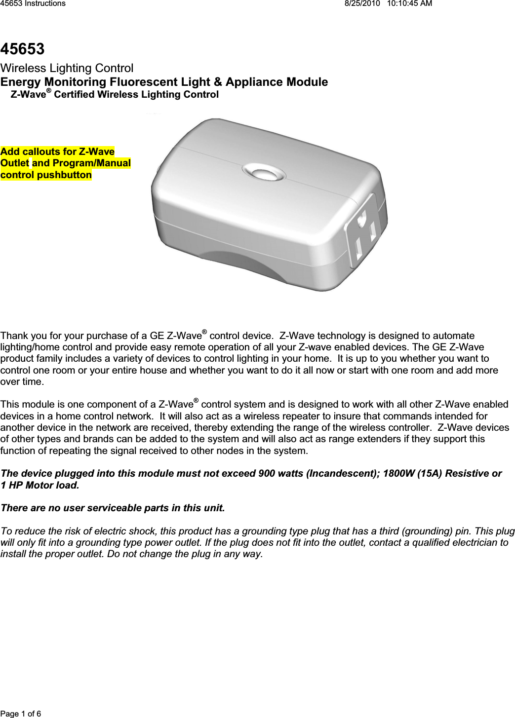 45653 Instructions    8/25/2010   10:10:45 AM Page 1 of 6 45653Wireless Lighting Control Energy Monitoring Fluorescent Light &amp; Appliance Module RZ-Wave® Certified Wireless Lighting ControlAdd callouts for Z-Wave  Outlet and Program/Manual  control pushbutton Thank you for your purchase of a GE Z-Wave® control device.  Z-Wave technology is designed to automate lighting/home control and provide easy remote operation of all your Z-wave enabled devices. The GE Z-Wave product family includes a variety of devices to control lighting in your home.  It is up to you whether you want to control one room or your entire house and whether you want to do it all now or start with one room and add more over time. This module is one component of a Z-Wave® control system and is designed to work with all other Z-Wave enabled devices in a home control network.  It will also act as a wireless repeater to insure that commands intended for another device in the network are received, thereby extending the range of the wireless controller.  Z-Wave devices of other types and brands can be added to the system and will also act as range extenders if they support this function of repeating the signal received to other nodes in the system. The device plugged into this module must not exceed 900 watts (Incandescent); 1800W (15A) Resistive or  1 HP Motor load.   There are no user serviceable parts in this unit.   To reduce the risk of electric shock, this product has a grounding type plug that has a third (grounding) pin. This plug will only fit into a grounding type power outlet. If the plug does not fit into the outlet, contact a qualified electrician to install the proper outlet. Do not change the plug in any way. 