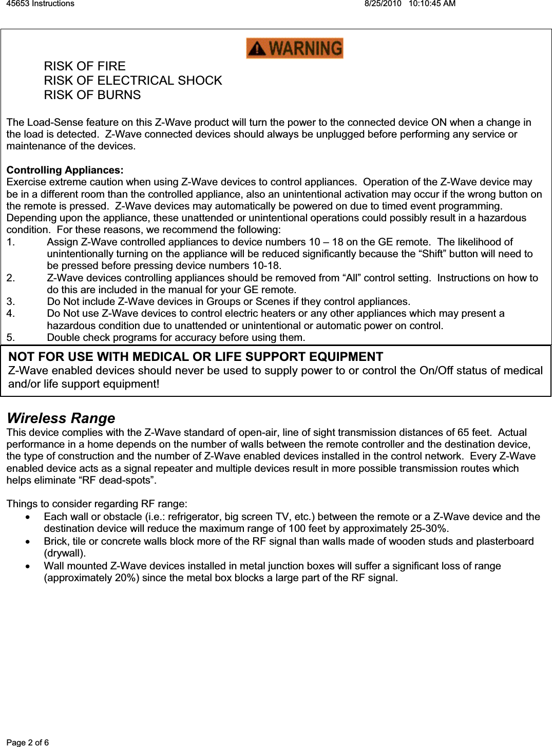 45653 Instructions    8/25/2010   10:10:45 AM Page 2 of 6   RISK OF FIRE   RISK OF ELECTRICAL SHOCK  RISK OF BURNS The Load-Sense feature on this Z-Wave product will turn the power to the connected device ON when a change in the load is detected.  Z-Wave connected devices should always be unplugged before performing any service or maintenance of the devices. Controlling Appliances: Exercise extreme caution when using Z-Wave devices to control appliances.  Operation of the Z-Wave device may be in a different room than the controlled appliance, also an unintentional activation may occur if the wrong button on the remote is pressed.  Z-Wave devices may automatically be powered on due to timed event programming. Depending upon the appliance, these unattended or unintentional operations could possibly result in a hazardous condition.  For these reasons, we recommend the following: 1.  Assign Z-Wave controlled appliances to device numbers 10 – 18 on the GE remote.  The likelihood of unintentionally turning on the appliance will be reduced significantly because the “Shift” button will need to be pressed before pressing device numbers 10-18.   2.  Z-Wave devices controlling appliances should be removed from “All” control setting.  Instructions on how to do this are included in the manual for your GE remote.   3.  Do Not include Z-Wave devices in Groups or Scenes if they control appliances. 4.  Do Not use Z-Wave devices to control electric heaters or any other appliances which may present a hazardous condition due to unattended or unintentional or automatic power on control. 5.  Double check programs for accuracy before using them. Wireless RangeThis device complies with the Z-Wave standard of open-air, line of sight transmission distances of 65 feet.  Actual performance in a home depends on the number of walls between the remote controller and the destination device, the type of construction and the number of Z-Wave enabled devices installed in the control network.  Every Z-Wave enabled device acts as a signal repeater and multiple devices result in more possible transmission routes which helps eliminate “RF dead-spots”.   Things to consider regarding RF range: x  Each wall or obstacle (i.e.: refrigerator, big screen TV, etc.) between the remote or a Z-Wave device and the destination device will reduce the maximum range of 100 feet by approximately 25-30%.   x  Brick, tile or concrete walls block more of the RF signal than walls made of wooden studs and plasterboard (drywall).  x  Wall mounted Z-Wave devices installed in metal junction boxes will suffer a significant loss of range (approximately 20%) since the metal box blocks a large part of the RF signal. NOT FOR USE WITH MEDICAL OR LIFE SUPPORT EQUIPMENT Z-Wave enabled devices should never be used to supply power to or control the On/Off status of medical and/or life support equipment!  