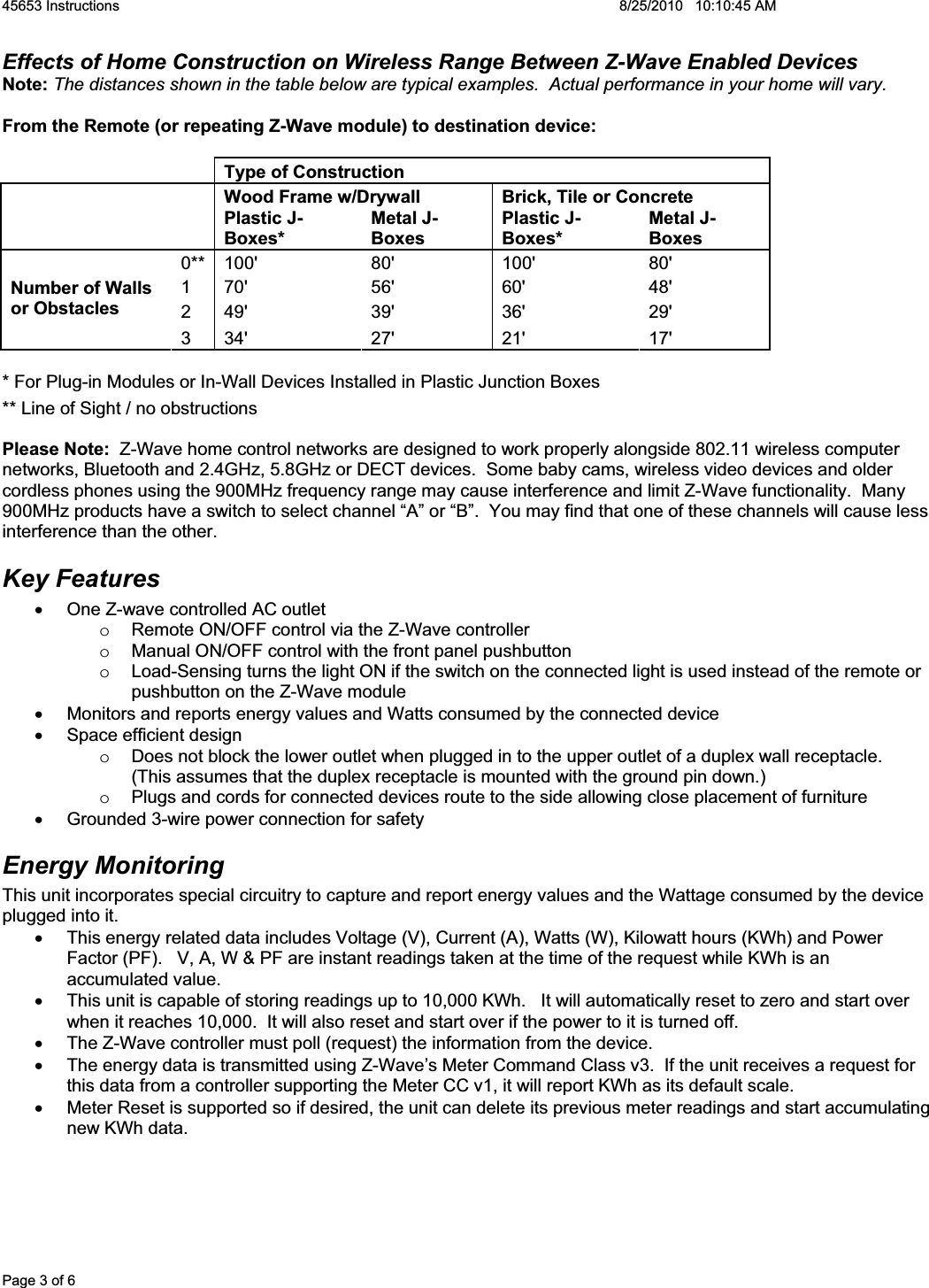 45653 Instructions    8/25/2010   10:10:45 AM Page 3 of 6 Effects of Home Construction on Wireless Range Between Z-Wave Enabled Devices Note: The distances shown in the table below are typical examples.  Actual performance in your home will vary. From the Remote (or repeating Z-Wave module) to destination device:Type of Construction   Wood Frame w/Drywall  Brick, Tile or Concrete Plastic J-Boxes* Metal J-Boxes Plastic J-Boxes* Metal J-Boxes 0** 100&apos;  80&apos;  100&apos;  80&apos; 1 70&apos;  56&apos;  60&apos;  48&apos; 2 49&apos;  39&apos;  36&apos;  29&apos; Number of Walls or Obstacles 3 34&apos;  27&apos;  21&apos;  17&apos; * For Plug-in Modules or In-Wall Devices Installed in Plastic Junction Boxes ** Line of Sight / no obstructions Please Note:  Z-Wave home control networks are designed to work properly alongside 802.11 wireless computer networks, Bluetooth and 2.4GHz, 5.8GHz or DECT devices.  Some baby cams, wireless video devices and older cordless phones using the 900MHz frequency range may cause interference and limit Z-Wave functionality.  Many 900MHz products have a switch to select channel “A” or “B”.  You may find that one of these channels will cause less interference than the other. Key Features x  One Z-wave controlled AC outlet  o  Remote ON/OFF control via the Z-Wave controller o  Manual ON/OFF control with the front panel pushbutton o  Load-Sensing turns the light ON if the switch on the connected light is used instead of the remote or pushbutton on the Z-Wave module x  Monitors and reports energy values and Watts consumed by the connected device x  Space efficient design o  Does not block the lower outlet when plugged in to the upper outlet of a duplex wall receptacle.  (This assumes that the duplex receptacle is mounted with the ground pin down.)  o  Plugs and cords for connected devices route to the side allowing close placement of furniture x  Grounded 3-wire power connection for safety Energy Monitoring This unit incorporates special circuitry to capture and report energy values and the Wattage consumed by the device plugged into it.   x  This energy related data includes Voltage (V), Current (A), Watts (W), Kilowatt hours (KWh) and Power Factor (PF).   V, A, W &amp; PF are instant readings taken at the time of the request while KWh is an accumulated value. x  This unit is capable of storing readings up to 10,000 KWh.   It will automatically reset to zero and start over when it reaches 10,000.  It will also reset and start over if the power to it is turned off. x  The Z-Wave controller must poll (request) the information from the device.  x  The energy data is transmitted using Z-Wave’s Meter Command Class v3.  If the unit receives a request for this data from a controller supporting the Meter CC v1, it will report KWh as its default scale.   x  Meter Reset is supported so if desired, the unit can delete its previous meter readings and start accumulating new KWh data. 