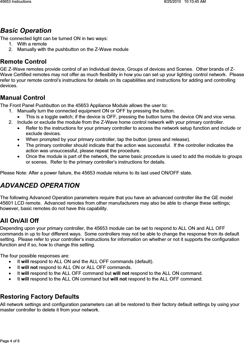 45653 Instructions    8/25/2010   10:10:45 AM Page 4 of 6 Basic Operation The connected light can be turned ON in two ways: 1.  With a remote 2.  Manually with the pushbutton on the Z-Wave module Remote Control GE Z-Wave remotes provide control of an Individual device, Groups of devices and Scenes.  Other brands of Z-Wave Certified remotes may not offer as much flexibility in how you can set up your lighting control network.  Please refer to your remote control’s instructions for details on its capabilities and instructions for adding and controlling devices.  Manual Control The Front Panel Pushbutton on the 45653 Appliance Module allows the user to: 1.  Manually turn the connected equipment ON or OFF by pressing the button.   x  This is a toggle switch; if the device is OFF, pressing the button turns the device ON and vice versa. 2.  Include or exclude the module from the Z-Wave home control network with your primary controller. x  Refer to the instructions for your primary controller to access the network setup function and include or exclude devices. x  When prompted by your primary controller, tap the button (press and release). x  The primary controller should indicate that the action was successful.  If the controller indicates the action was unsuccessful, please repeat the procedure.  x  Once the module is part of the network, the same basic procedure is used to add the module to groups or scenes.  Refer to the primary controller’s instructions for details. Please Note: After a power failure, the 45653 module returns to its last used ON/OFF state. ADVANCED OPERATION The following Advanced Operation parameters require that you have an advanced controller like the GE model 45601 LCD remote.  Advanced remotes from other manufacturers may also be able to change these settings; however, basic remotes do not have this capability.  All On/All Off Depending upon your primary controller, the 45653 module can be set to respond to ALL ON and ALL OFF commands in up to four different ways.  Some controllers may not be able to change the response from its default setting.  Please refer to your controller’s instructions for information on whether or not it supports the configuration function and if so, how to change this setting.  The four possible responses are: x It will respond to ALL ON and the ALL OFF commands (default). x It will not respond to ALL ON or ALL OFF commands. x It will respond to the ALL OFF command but will not respond to the ALL ON command. x It will respond to the ALL ON command but will not respond to the ALL OFF command. Restoring Factory Defaults All network settings and configuration parameters can all be restored to their factory default settings by using your master controller to delete it from your network.   