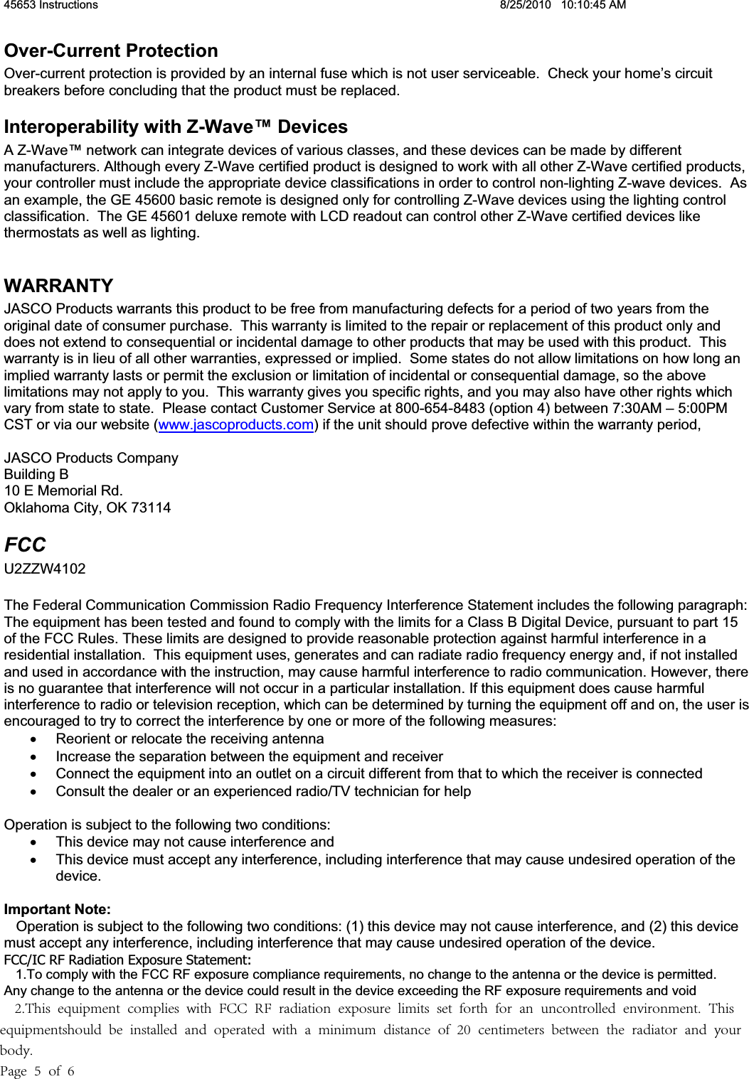 45653 Instructions  8/25/2010   10:10:45 AM Over-Current Protection Over-current protection is provided by an internal fuse which is not user serviceable.  Check your home’s circuit breakers before concluding that the product must be replaced. Interoperability with Z-Wave™ Devices A Z-Wave™ network can integrate devices of various classes, and these devices can be made by different manufacturers. Although every Z-Wave certified product is designed to work with all other Z-Wave certified products, your controller must include the appropriate device classifications in order to control non-lighting Z-wave devices.  As an example, the GE 45600 basic remote is designed only for controlling Z-Wave devices using the lighting control classification.  The GE 45601 deluxe remote with LCD readout can control other Z-Wave certified devices like thermostats as well as lighting. WARRANTY JASCO Products warrants this product to be free from manufacturing defects for a period of two years from the original date of consumer purchase.  This warranty is limited to the repair or replacement of this product only and does not extend to consequential or incidental damage to other products that may be used with this product.  This warranty is in lieu of all other warranties, expressed or implied.  Some states do not allow limitations on how long an implied warranty lasts or permit the exclusion or limitation of incidental or consequential damage, so the above limitations may not apply to you.  This warranty gives you specific rights, and you may also have other rights which vary from state to state.  Please contact Customer Service at 800-654-8483 (option 4) between 7:30AM – 5:00PM CST or via our website (www.jascoproducts.com) if the unit should prove defective within the warranty period, JASCO Products Company Building B 10 E Memorial Rd. Oklahoma City, OK 73114 FCCU2ZZW4102The Federal Communication Commission Radio Frequency Interference Statement includes the following paragraph: The equipment has been tested and found to comply with the limits for a Class B Digital Device, pursuant to part 15 of the FCC Rules. These limits are designed to provide reasonable protection against harmful interference in a residential installation.  This equipment uses, generates and can radiate radio frequency energy and, if not installed and used in accordance with the instruction, may cause harmful interference to radio communication. However, there is no guarantee that interference will not occur in a particular installation. If this equipment does cause harmful interference to radio or television reception, which can be determined by turning the equipment off and on, the user is encouraged to try to correct the interference by one or more of the following measures: x  Reorient or relocate the receiving antenna x  Increase the separation between the equipment and receiver x  Connect the equipment into an outlet on a circuit different from that to which the receiver is connected x  Consult the dealer or an experienced radio/TV technician for help Operation is subject to the following two conditions: x  This device may not cause interference and x  This device must accept any interference, including interference that may cause undesired operation of the device. Important Note:   Operation is subject to the following two conditions: (1) this device may not cause interference, and (2) this devicemust accept any interference, including interference that may cause undesired operation of the device. FCC/IC RF Radiation Exposure Statement:  1.To comply with the FCC RF exposure compliance requirements, no change to the antenna or the device is permitted.Any change to the antenna or the device could result in the device exceeding the RF exposure requirements and void    2.This  equipment  complies  with  FCC  RF  radiation  exposure  limits  set  forth  for  an  uncontrolled  environment.  This equipmentshould  be  installed  and  operated  with  a  minimum  distance  of  20  centimeters  between  the  radiator  and  your body. Page  5  of  6