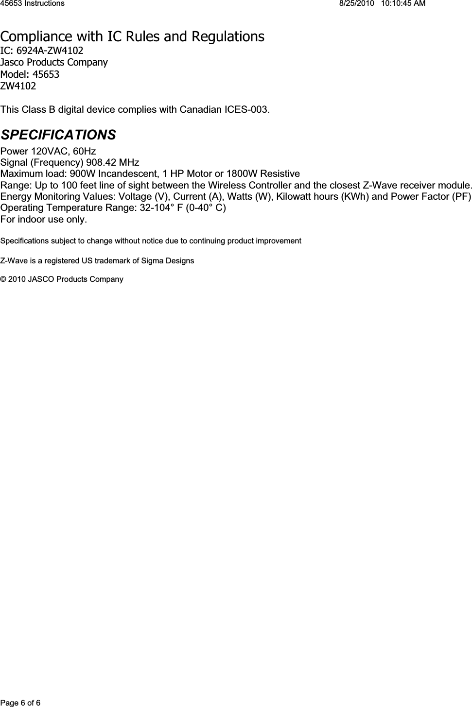 45653 Instructions  8/25/2010   10:10:45 AM Page 6 of 6 Compliance with IC Rules and RegulationsIC: 6924A-ZW4102 Jasco Products Company Model: 45653 ZW4102 This Class B digital device complies with Canadian ICES-003. SPECIFICATIONS Power 120VAC, 60Hz Signal (Frequency) 908.42 MHz Maximum load: 900W Incandescent, 1 HP Motor or 1800W Resistive Range: Up to 100 feet line of sight between the Wireless Controller and the closest Z-Wave receiver module. Energy Monitoring Values: Voltage (V), Current (A), Watts (W), Kilowatt hours (KWh) and Power Factor (PF) Operating Temperature Range: 32-104° F (0-40° C) For indoor use only. Specifications subject to change without notice due to continuing product improvement Z-Wave is a registered US trademark of Sigma Designs © 2010 JASCO Products Company 