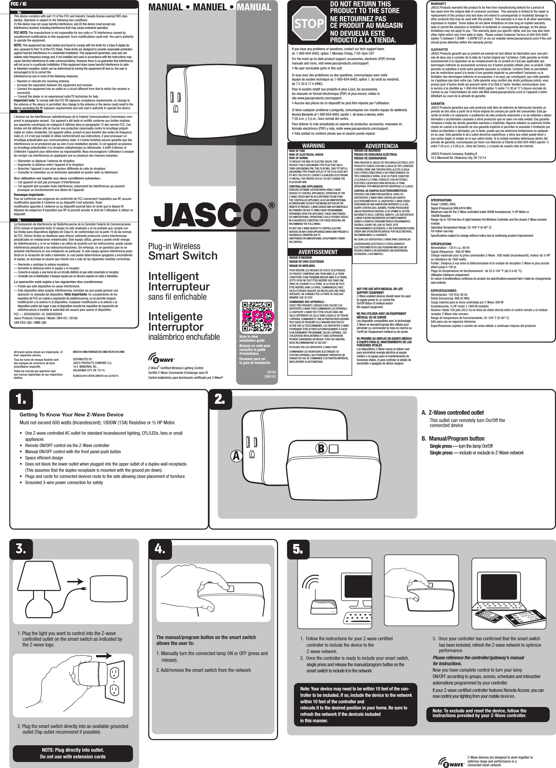 28168ZW4103WARRANTYJASCO Products warrants this product to be free from manufacturing defects for a period of two years from the original date of consumer purchase.  This warranty is limited to the repair or replacement of this product only and does not extend to consequential or incidental damage to other products that may be used with this product.  This warranty is in lieu of all other warranties, expressed or implied.  Some states do not allow limitations on how long an implied warranty lasts or permit the exclusion or limitation of incidental or consequential damage, so the above limitations may not apply to you.  This warranty gives you speciﬁc rights, and you may also have other rights which vary from state to state.  Please contact Customer Service at 800-654-8483 (option 1) between 7:30AM – 5:00PM CST or via our website (www.jascoproducts.com) if the unit should prove defective within the warranty period.GARANTIEJASCO Products garantit que ce produit est exempt de tout défaut de fabrication pour une péri-ode de deux ans à compter de la date de l’achat original par l’acheteur. Cette garantie se limite exclusivement à la réparation ou au remplacement de ce produit et n’est pas applicable aux dommages indirects ou accessoires survenus sur d’autres produits utilisés avec ce produit. Cette garantie se substitue à toute autre garantie expresse ou implicite. Certains États ne permettent pas de restrictions quant à la durée d’une garantie implicite ou permettent l’exclusion ou la limitation des dommages indirects et accessoires; il se peut, par conséquent, que cette garantie ne s’applique pas dans votre cas. Cette garantie vous confère des droits juridiques précis; vous pouvez jouir d’autres droits qui peuvent varier d’un État à l’autre. Veuillez communiquer avec le service à la clientèle au 1-800-654-8483 (option 1) entre 7 h 30 et 17 h (heure normale du Centre) ou par l’intermédiaire de notre site Web (www.jascoproducts.com) si l’appareil s’avère défaillant au cours de la période de garantie.GARANTÍAJASCO Products garantiza que este producto está libre de defectos de fabricación durante un periodo de dos años a partir de la fecha original de compra por parte del consumidor. Esta ga-rantía se limita a la reparación o sustitución de este producto solamente y no se extiende a daños derivados o accidentales causados a otros productos que se usen con esta unidad. Esa garantía remplaza a todas las demás garantías expresas o implícitas. Algunos estados no autorizan limita-ciones en cuanto a la duración de una garantía implícita ni permiten la exclusión o limitación por daños accidentales o derivados; por lo tanto, puede que las anteriores limitaciones no apliquen en su caso. Esta garantía le da a usted derechos especíﬁcos, y otros que usted puede tener y que varían según el estado en el que usted reside. Si la unidad resultare defectuosa dentro del periodo de garantía, comuníquese por favor con Atención al Cliente al 800-654-8483 (opción 1) entre 7:30 a.m. y 5:00 p.m., Hora del Centro, o a través de nuestro sitio de internetJASCO Products Company, Building B10 E Memorial Rd. Oklahoma City, OK 73114SPECIFICATIONSPower 120VAC, 60HzSignal (Frequency) 908.4/916 MHzMaximum load for the Z-Wave controlled outlet: 600W Incandescent, ½ HP Motor or 1800W ResistiveRange: Up to 100 feet line of sight between the Wireless Controller and the closest Z-Wave receiver module.Operating Temperature Range: 32-104° F (0-40° C)For indoor use only. Speciﬁcations subject to change without notice due to continuing product improvement SPÉCIFICATIONSAlimentation : 120 V c.a., 60 HzSignal (fréquence) : 908,42 MHzCharge maximale pour la prise commandée Z-Wave : 600 watts (incandescent), moteur de ½ HP ou résistance de 1800 watts.Portée : Distance à vue entre la télécommande et le module de réception Z-Wave le plus proche allant jusqu’à 100 pi.Plage de températures de fonctionnement : de 32 à 104 °F (de 0 à 40 °C).Utilisation intérieure uniquement.En raison d’améliorations continues du produit, les spéciﬁcations peuvent faire l’objet de changements sans préavis.ESPECIFICACIONES:Alimentación: 120 VCA, 60 HzSeñal (frecuencia): 908,42 MHzCarga máxima para la toma controlada por Z-Wave: 600 WIncandescente, ½ HP motor o 1800 W resistivaAlcance: Hasta 100 pies (30,5 m) en línea de visión directa entre el control remoto y el módulo receptor Z-Wave más cercano.Rango de temperatura de funcionamiento: 32-104° F (0-40° C)Sólo para uso en espacios interiores.Especiﬁcaciones sujetas a cambio sin aviso debido a continuas mejoras del productoIf you have any problems or questions, contact our tech support team at; 1-800-654-8483, option 1 Monday–Friday, 7:30–5pm CSTFor the most up-to-date product support, accessories, electronic (PDF) format manuals and more, visit www.jascoproducts.com/support• No user servicable parts in this unit.Si vous avez des problèmes ou des questions, communiquez avec notre  équipe de soutien technique au 1-800-654-8483, option 1, du lundi au vendredi,  de 7 h 30 à 17 h (HNC).Pour le soutien relatif aux produits le plus à jour, les accessoires,  les manuels en format électronique (PDF) et plus encore, visitez le  site www.jascoproducts.com/support.• Aucune des pièces de ce dispositif ne peut être réparée par l’utilisateur.Si tiene cualquier problema o pregunta, comuníquese con nuestro equipo de asistencia técnica llamando al 1-800-654-8483, opción 1, de lunes a viernes, entre  7:30 a.m. y 5 p.m., hora normal del centro.Para obtener lo más actualizado en soporte de productos, accesorios, manuales en formato electrónico (PDF) y más, visite www.jascoproducts.com/support.• Esta unidad no contiene piezas que el usuario pueda reparar.STOPDO NOT RETURN THIS PRODUCT TO THE STORENE RETOURNEZ PAS  CE PRODUIT AU MAGASINNO DEVUELVA ESTE  PRDUCTO A LA TIENDA.All brand names shown are trademarks  of their respective owners. Tous les noms de marque illustrés sont des marques de commerce de leurs propriétaires respectifs.Todas las marcas que aparecen aquí son marcas registradas de sus respectivos dueños.MADE IN CHINA/FABRIQUÉ EN CHINE/HECHO EN CHINADISTRIBUTED BY JASCO PRODUCTS COMPANY LLC, 10 E. MEMORIAL RD., OKLAHOMA CITY, OK 73114.©JASCO 2015 | 28168 | ZW4103 | rev. 02/06 /15The manual/program button on the smart switch  allows the user to:1. Manually turn the connected lamp ON or OFF (press and release). 2. Add/remove the smart switch from the networkAGetting To Know Your New Z-Wave DeviceMust not exceed 600 watts (Incandescent); 1800W (15A) Resistive or ½ HP Motor.•     One Z-wave controlled AC outlet for standard incandescent lighting, CFL/LEDs, fans or small appliances•     Remote ON/OFF control via the Z-Wave controller•     Manual ON/OFF control with the front panel push button•     Space efﬁcient design•     Does not block the lower outlet when plugged into the upper outlet of a duplex wall receptacle. (This assumes that the duplex receptacle is mounted with the ground pin down). •     Plugs and cords for connected devices route to the side allowing close placement of furniture•     Grounded 3-wire power connection for safetyMANUAL • MANUEL • MANUALPlug-in Wireless Smart SwitchIntelligent Interrupteursans ﬁl enﬁchableInteligente  Interruptor  inalámbrico enchufableNOT FOR USE WITH MEDICAL OR LIFE SUPPORT EQUIPMENTZ-Wave enabled devices should never be used to supply power to, or control the On/Off status of medical and/or life support equipment.NE PAS UTILISER AVEC UN ÉQUIPEMENT MÉDICAL OU DE SURVIELes dispositifs compatibles avec la technologie Z-Wave ne devraient jamais être utilisés pour alimenter ou commander la mise en marche ou l’arrêt de l’équipement médical ou de survie.SE PROHÍBE SU EMPLEO EN EQUIPO MÉDICO O EQUIPO PARA EL MANTENIMIENTO DE LAS FUNCIONES VITALES Los dispositivos Z-Wave nunca se deben usar para suministrar energía eléctrica al equipo médico o al equipo para el mantenimiento de funciones vitales, ni para controlar el estado de encendido o apagado de dichos equipos.A.  Z-Wave controlled outlet  This outlet can remotely turn On/Off the connected deviceB.  Manual/Program button Single press — turn the lamp On/Off Single press — include or exclude in Z-Wave network1. Plug the light you want to control into the Z-wave controlled outlet on the smart switch as indicated by the Z-wave logo. 2. Plug the smart switch directly into an available grounded outlet (Top outlet recommend if possible).NOTE: Plug directly into outlet.  Do not use with extension cords1. 2. EnThis device complies with part 15 of the FCC and Industry Canada license-exempt RSS stan-dard(s). Operation is subject to the following two conditions:  (1) this device may not cause harmful interference, and (2) this device must accept any interference received, including interference that may cause undesired operation.FCC NOTE: The manufacturer is not responsible for any radio or TV interference caused by unauthorized modiﬁcations to this equipment. Such modiﬁcations could void  the user’s authority to operate the equipment.NOTE: This equipment has been tested and found to comply with the limits for a Class B digital de-vice, pursuant to Part 15 of the FCC Rules. These limits are designed to provide reasonable protection against harmful interference in a residential installation. This equipment generates, uses and can radiate radio frequency energy and, if not installed and used in accordance with the instructions may cause harmful interference to radio communications. However, there is no guarantee that interference will not occur in a particular installation. If this equipment does cause harmful interference to radio or television reception, which can be determined by turning the equipment off and on, the user is encouraged to try to correct the interference by one or more of the following measures:-- Reorient or relocate the receiving antenna.-- Increase the separation between the equipment and receiver.-- Connect the equipment into an outlet on a circuit different from that to which the receiver is connected.— Consult the dealer or an experienced radio/TV technician for helpImportant note: To comply with the FCC RF exposure compliance requirements, no change to the antenna or the device is permitted. Any change to the antenna or the device could result in the device exceeding the RF exposure requirements and void user’s authority to operate the device. FrL’énoncé sur les interférences radioélectriques de la Federal Communications Commission com-prend le paragraphe suivant : Cet appareil a été testé et certiﬁé conforme aux limites relatives aux appareils numériques de catégorie B déﬁnies dans le paragraphe 15 des normes FCC. Ces limites ont été déﬁnies aﬁn de fournir une protection raisonnable contre le brouillage préjudi-ciable en milieu résidentiel. Cet appareil utilise, produit et peut émettre des ondes de fréquence radio et, s’il n’est pas installé et utilisé conformément aux instructions, il peut provoquer un brouillage préjudiciable aux communications radio. Il n’existe toutefois aucune garantie que des interférences ne se produiront pas au sein d’une installation donnée. Si cet appareil occasionne un brouillage préjudiciable à la réception radiophonique ou télévisuelle, il sufﬁt d’allumer et d’éteindre l’appareil pour déterminer sa responsabilité. Nous encourageons l’utilisateur à essayer de corriger ces interférences en appliquant une ou plusieurs des mesures suivantes :— Réorienter ou déplacer l’antenne de réception— Augmenter la distance entre l’appareil et le récepteur— Brancher l’appareil à une prise secteur différente de celle du récepteur  — Consulter le revendeur ou un technicien spécialisé en postes radio ou téléviseursSon utilisation est sujette aux deux conditions suivantes :— Cet appareil ne doit pas provoquer d’interférences— Cet appareil doit accepter toute interférence, notamment les interférences qui peuvent provoquer un fonctionnement non désiré de l’appareil. Remarque importante : Pour se conformer aux exigences de conformité de FCC concernant l’exposition aux RF, aucune modiﬁcation apportée à l’antenne ou au dispositif n’est autorisée. Toute  modiﬁcation apportée à l’antenne ou au dispositif pourrait faire en sorte que le disposi tif dépasse les exigences d’exposition aux RF et pourrait annuler le droit de l’utilisateur à utiliser ce dispositif.  EsLa Declaración de Interferencia de Radiofrecuencia de la Comisión Federal de Comunicaciones (FCC) incluye el siguiente texto: El equipo ha sido analizado y se ha probado que cumple con los límites para dispositivos digitales de Clase B, de conformidad con la parte 15 de las normas de FCC. Dichos límites se diseñaron para ofrecer suﬁciente protección contra interferencias perjudiciales en instalaciones residenciales. Este equipo utiliza, genera y puede emitir energía de radiofrecuencia y, si no se instala o se utiliza de acuerdo con las instrucciones, puede causar interferencia perjudicial a las radiocomunicaciones. Sin embargo, no se garantiza que no se presente interferencia en una instalación en particular. Si este equipo genera interferencia perju-dicial en la recepción de radio o televisión, lo cual puede determinarse apagando y encendiendo el equipo, se aconseja al usuario que intente una o más de las siguientes medidas correctivas:— Reoriente o reubique la antena receptora.— Aumente la distancia entre el equipo y el receptor.— Conecte el equipo a una toma de un circuito distinto al que está conectado el receptor.— Consulte con el distribuidor o busque ayuda con un técnico experto en radio y televisión.La operación está sujeta a las siguientes dos condiciones:— Puede que este dispositivo no cause interferencia— Este dispositivo debe aceptar interferencias, incluidas las que pueda generar una    operación no deseada del dispositivo. Nota importante: En cumplimiento de los    requisitos de FCC en cuanto a exposición de radiofrecuencia, no se permite ninguna    modiﬁcación a la antena ni al dispositivo. Cualquier modiﬁcación a la antena o al    dispositivo podría dar lugar a que el dispositivo exceda los requisitos de exposición de    radiofrecuencia e invalide la autoridad del usuario para operar el dispositivo.FCC — XXXXXXXXXX | IC: XXXXXXXXXXJasco Products Company | Model: ZW4103 / 28168 CAN ICES-3(B) / NMB-3(B)FCC / ICZ-Wave devices are designed to work together to optimize range and performance in a connected mesh networkRISK OF FIRERISK OF ELECTRICAL SHOCKRISK OF BURNSTO REDUCE THE RISK OF ELECTRIC SHOCK, THIS PRODUCT HAS A GROUNDING TYPE PLUG THAT HAS A THIRD (GROUNDING) PIN. THIS PLUG WILL ONLY FIT INTO A GROUNDING TYPE POWER OUTLET. IF THE PLUG DOES NOT FIT INTO THE OUTLET, CONTACT A QUALIFIED ELECTRICIAN TO INSTALL THE PROPER OUTLET. DO NOT CHANGE THE PLUG IN ANY WAY.CONTROLLING APPLIANCES:EXERCISE EXTREME CAUTION WHEN USING Z-WAVE DEVICES TO CONTROL APPLIANCES. OPERATION OF THE Z-WAVE DEVICE MAY BE IN A DIFFERENT ROOM THAN THE CONTROLLED APPLIANCE, ALSO AN UNINTENTIONAL ACTIVATION MAY OCCUR IF THE WRONG BUTTON ON THE REMOTE IS PRESSED. Z-WAVE DEVICES MAY AUTOMATICALLY BE POWERED ON DUE TO TIMED EVENT PROGRAMMING. DEPENDING UPON THE APPLIANCE, THESE UNATTENDED OR UNINTENTIONAL OPERATIONS COULD POSSIBLY RESULT IN A HAZARDOUS CONDITION. FOR THESE REASONS, WE RECOMMEND THE FOLLOWING:DO NOT USE Z-WAVE DEVICES TO CONTROL ELECTRIC HEATERS OR ANY OTHER APPLIANCES WHICH MAY PRESENT A HAZARDOUS CONDITION DUE TO UNATTENDED OR UNINTENTIONAL OR AUTOMATIC POWER ON CONTROL.WARNING ADVERTENCIARIESGO DE INCENDIORIESGO DE DESCARGA ELÉCTRICARIESGO DE QUEMADURASPARA REDUCIR EL RIESGO DE DESCARGA ELÉCTRICA, ESTE PRODUCTO CUENTA CON UNA CLAVIJA DE TIPO CONEXIÓN A TIERRA (TIENE UNA TERCERA PATILLA).ESTA CLAVIJA SÓLO PODRÁ CONECTARSE A UN TOMACORRIENTE DE TIPO CONEXIÓN A TIERRA. SI NO SE PUEDE CONECTAR LA CLAVIJA A LA TOMA, CONSULTE CON UN TÉCNICO ELÉCTRICO CALIFICADO PARA INSTALAR LA TOMA APROPIADA. POR NINGÚN MOTIVO MODIFIQUE LA CLAVIJA.CONTROL DE EQUIPOS ELECTRODOMÉSTICOS:PROCEDA CON SUMA PRECAUCIÓN AL USAR LOS DISPOSITIVOS Z-WAVE PARA CONTROLAR EQUIPOS ELECTRODOMÉSTICOS. EL DISPOSITIVO Z-WAVE PUEDE FUNCIONAR EN UNA HABITACIÓN DIFERENTE A LA DEL EQUIPO CONTROLADO. ADEMÁS, PODRÍA PRODUCIRSE UNA ACTIVACIÓN ACCIDENTAL SI SE OPRIME EL BOTÓN INCORRECTO EN EL CONTROL REMOTO. LOS DISPOSITIVOS Z-WAVE PUEDEN ENCENDERSE AUTOMÁTICAMENTE DEBIDO A EVENTOS CRONOMETRADOS PROGRAMADOS. SEGÚN EL EQUIPO DEL QUE SE TRATE, ESTE FUNCIONAMIENTO ACCIDENTAL O SIN SUPERVISIÓN PODRÍA CREAR UNA SITUACIÓN PELIGROSA. POR TALES MOTIVOS, RECOMENDAMOS LO SIGUIENTE:NO USAR LOS DISPOSITIVOS Z-WAVE PARA CONTROLAR CALENTADORES ELÉCTRICOS U OTROS APARATOS ELECTRODOMÉSTICOS QUE PUDIERAN IMPLICAR UN PELIGRO DEBIDO A UN ENCENDIDO SIN SUPERVISIÓN, ACCIDENTAL O AUTOMÁTICO.RISQUE D’INCENDIERISQUE DE CHOC ÉLECTRIQUERISQUE DE BRÛLURESPOUR RÉDUIRE LES RISQUES DE CHOCS ÉLECTRIQUES, CE PRODUIT COMPREND UNE FICHE MISE À LA TERRE CONSTITUÉE D’UNE TROISIÈME BROCHE (MISE À LA TERRE). CETTE FICHE NE PEUT ÊTRE INSÉRÉE QUE DANS UNE PRISE DE COURANT À LA TERRE. SI LA FICHE NE PEUT ÊTRE INSÉRÉE DANS LA PRISE, COMMUNIQUEZ AVEC UN ÉLECTRICIEN QUALIFIÉ QUI INSTALLERA UNE PRISE ADÉQUATE. NE CHANGEZ PAS LA PRISE DE QUELQUE MANIÈRE QUE CE SOIT.COMMANDE DES APPAREILS :SOYEZ TRÈS PRUDENT LORSQUE VOUS UTILISEZ LES DISPOSITIFS Z-WAVE POUR COMMANDER LES APPAREILS. LE DISPOSITIF Z-WAVE PEUT ÊTRE UTILISÉ DANS UNE SALLE DIFFÉRENTE DE CELLE DANS LAQUELLE SE TROUVE L’APPAREIL COMMANDÉ ET UNE ACTIVATION INVOLONTAIRE PEUT AUSSI SE PRODUIRE SI LE MAUVAIS BOUTON EST ACTIVÉ SUR LA TÉLÉCOMMANDE. LES DISPOSITIFS Z-WAVE POURRAIENT ÊTRE ACTIVÉS AUTOMATIQUEMENT À CAUSE D’UN ÉVÉNEMENT PROGRAMMÉ. SELON L’APPAREIL, CES UTILISATIONS INVOLONTAIRES ET SANS SUPERVISION PEUVENT ENGENDRER UN RISQUE. POUR CES RAISONS, NOUS RECOMMANDONS CE QUI SUIT :N’UTILISEZ PAS LES DISPOSITIFS Z-WAVE POUR COMMANDER LES RADIATEURS ÉLECTRIQUES OU D’AUTRES APPAREILS QUI POURRAIENT PRÉSENTER UN DANGER EN CAS DE COMMANDE D’ACTIVATION IMPRÉVUE, INVOLONTAIRE OU AUTOMATIQUE.AVERTISSEMENTScan to view installation guideBalayez ce code pour consulter le guide d’installation.Escanear para ver la guía de instalación5.1.  Follow the instructions for your Z-wave certiﬁed controller to include the device to the Z-wave network.2.  Once the controller is ready to include your smart switch, single press and release the manual/program button on the smart switch to include it in the network.Note: Your device may need to be within 10 feet of the con-troller to be included. If so, include the device to the network within 10 feet of the controller and relocate it to the desired position in your home. Be sure to refresh the network if the deviceis included in this manner.3.  Once your controller has conﬁrmed that the smart switch has been included, refresh the Z-wave network to optimize performance.Please reference the controller/gateway’s manual for instructions.Now you have complete control to turn your lamp ON/OFF according to groups, scenes, schedules and interactive automations programmed by your controller.If your Z-wave certiﬁed controller features Remote Access, you can now control your lighting from your mobile devices.Note: To exclude and reset the device, follow the instructions provided by your Z-Wave controller.Z-Wave® Certiﬁed Wireless Lighting ControlCertiﬁé Z-Wave Commande d’éclairage sans ﬁlControl inalámbrico para iluminación certiﬁcado por Z-Wave®B